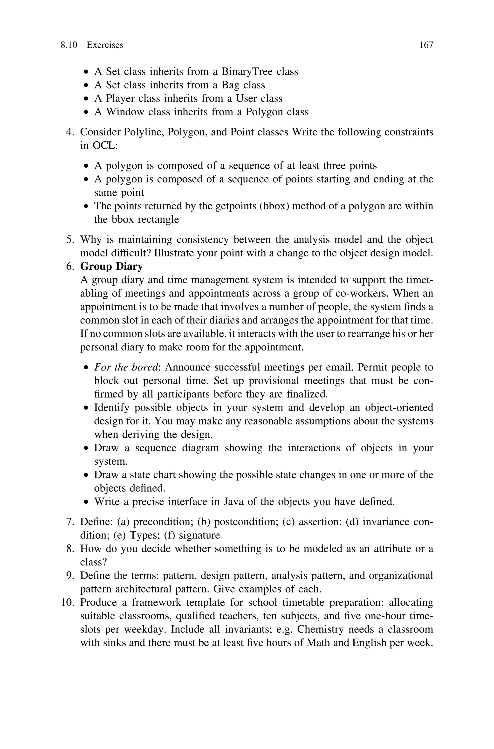 • A Set class inherits from a BinaryTree class
• A Set class inherits from a Bag class
• A Player class inherits from a User class
• A Window class inherits from a Polygon class
4. Consider Polyline, Polygon, and Point classes Write the following constraints
in OCL:
• A polygon is composed of a sequence of at least three points
• A polygon is composed of a sequence of points starting and ending at the
same point
• The points returned by the getpoints (bbox) method of a polygon are within
the bbox rectangle
5. Why is maintaining consistency between the analysis model and the object
model difﬁcult? Illustrate your point with a change to the object design model.
6. Group Diary
A group diary and time management system is intended to support the timet-
abling of meetings and appointments across a group of co-workers. When an
appointment is to be made that involves a number of people, the system ﬁnds a
common slot in each of their diaries and arranges the appointment for that time.
If no common slots are available, it interacts with the user to rearrange his or her
personal diary to make room for the appointment.
• For the bored: Announce successful meetings per email. Permit people to
block out personal time. Set up provisional meetings that must be con-
ﬁrmed by all participants before they are ﬁnalized.
• Identify possible objects in your system and develop an object-oriented
design for it. You may make any reasonable assumptions about the systems
when deriving the design.
• Draw a sequence diagram showing the interactions of objects in your
system.
• Draw a state chart showing the possible state changes in one or more of the
objects deﬁned.
• Write a precise interface in Java of the objects you have deﬁned.
7. Deﬁne: (a) precondition; (b) postcondition; (c) assertion; (d) invariance con-
dition; (e) Types; (f) signature
8. How do you decide whether something is to be modeled as an attribute or a
class?
9. Deﬁne the terms: pattern, design pattern, analysis pattern, and organizational
pattern architectural pattern. Give examples of each.
10. Produce a framework template for school timetable preparation: allocating
suitable classrooms, qualiﬁed teachers, ten subjects, and ﬁve one-hour time-
slots per weekday. Include all invariants; e.g. Chemistry needs a classroom
with sinks and there must be at least ﬁve hours of Math and English per week.
8.10 Exercises 167
 