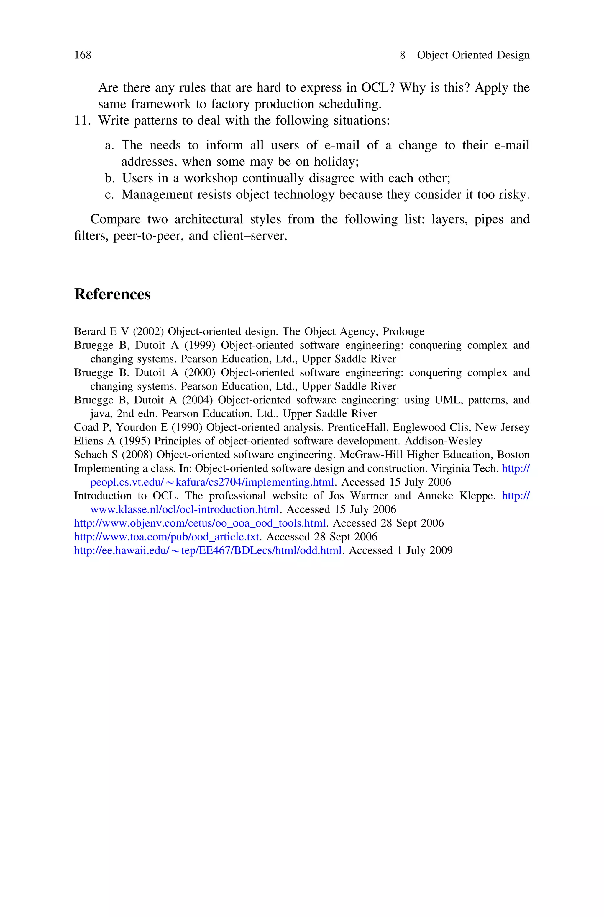 Are there any rules that are hard to express in OCL? Why is this? Apply the
same framework to factory production scheduling.
11. Write patterns to deal with the following situations:
a. The needs to inform all users of e-mail of a change to their e-mail
addresses, when some may be on holiday;
b. Users in a workshop continually disagree with each other;
c. Management resists object technology because they consider it too risky.
Compare two architectural styles from the following list: layers, pipes and
ﬁlters, peer-to-peer, and client–server.
References
Berard E V (2002) Object-oriented design. The Object Agency, Prolouge
Bruegge B, Dutoit A (1999) Object-oriented software engineering: conquering complex and
changing systems. Pearson Education, Ltd., Upper Saddle River
Bruegge B, Dutoit A (2000) Object-oriented software engineering: conquering complex and
changing systems. Pearson Education, Ltd., Upper Saddle River
Bruegge B, Dutoit A (2004) Object-oriented software engineering: using UML, patterns, and
java, 2nd edn. Pearson Education, Ltd., Upper Saddle River
Coad P, Yourdon E (1990) Object-oriented analysis. PrenticeHall, Englewood Clis, New Jersey
Eliens A (1995) Principles of object-oriented software development. Addison-Wesley
Schach S (2008) Object-oriented software engineering. McGraw-Hill Higher Education, Boston
Implementing a class. In: Object-oriented software design and construction. Virginia Tech. http://
peopl.cs.vt.edu/*kafura/cs2704/implementing.html. Accessed 15 July 2006
Introduction to OCL. The professional website of Jos Warmer and Anneke Kleppe. http://
www.klasse.nl/ocl/ocl-introduction.html. Accessed 15 July 2006
http://www.objenv.com/cetus/oo_ooa_ood_tools.html. Accessed 28 Sept 2006
http://www.toa.com/pub/ood_article.txt. Accessed 28 Sept 2006
http://ee.hawaii.edu/*tep/EE467/BDLecs/html/odd.html. Accessed 1 July 2009
168 8 Object-Oriented Design
 