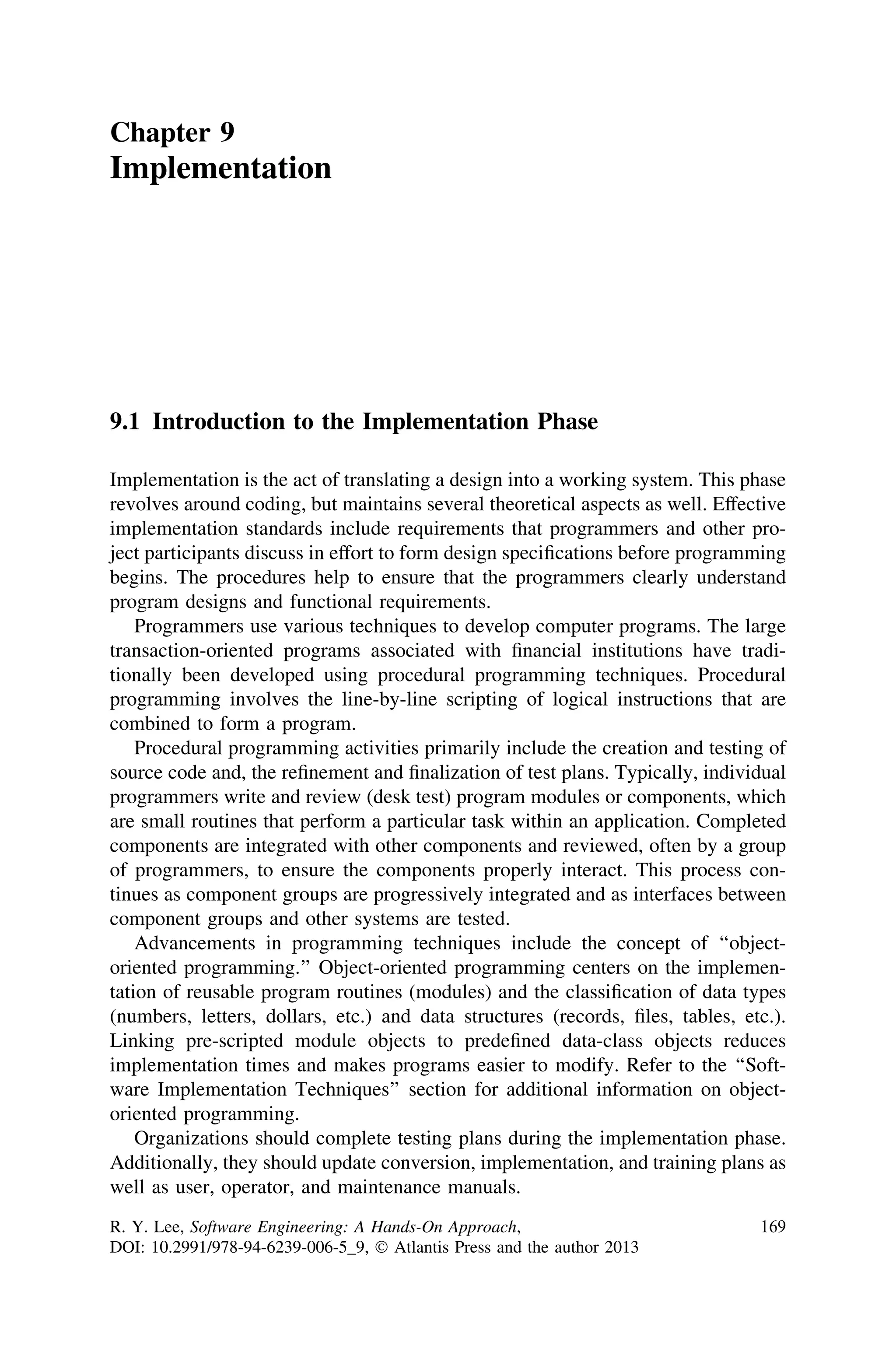 Chapter 9
Implementation
9.1 Introduction to the Implementation Phase
Implementation is the act of translating a design into a working system. This phase
revolves around coding, but maintains several theoretical aspects as well. Effective
implementation standards include requirements that programmers and other pro-
ject participants discuss in effort to form design speciﬁcations before programming
begins. The procedures help to ensure that the programmers clearly understand
program designs and functional requirements.
Programmers use various techniques to develop computer programs. The large
transaction-oriented programs associated with ﬁnancial institutions have tradi-
tionally been developed using procedural programming techniques. Procedural
programming involves the line-by-line scripting of logical instructions that are
combined to form a program.
Procedural programming activities primarily include the creation and testing of
source code and, the reﬁnement and ﬁnalization of test plans. Typically, individual
programmers write and review (desk test) program modules or components, which
are small routines that perform a particular task within an application. Completed
components are integrated with other components and reviewed, often by a group
of programmers, to ensure the components properly interact. This process con-
tinues as component groups are progressively integrated and as interfaces between
component groups and other systems are tested.
Advancements in programming techniques include the concept of ‘‘object-
oriented programming.’’ Object-oriented programming centers on the implemen-
tation of reusable program routines (modules) and the classiﬁcation of data types
(numbers, letters, dollars, etc.) and data structures (records, ﬁles, tables, etc.).
Linking pre-scripted module objects to predeﬁned data-class objects reduces
implementation times and makes programs easier to modify. Refer to the ‘‘Soft-
ware Implementation Techniques’’ section for additional information on object-
oriented programming.
Organizations should complete testing plans during the implementation phase.
Additionally, they should update conversion, implementation, and training plans as
well as user, operator, and maintenance manuals.
R. Y. Lee, Software Engineering: A Hands-On Approach,
DOI: 10.2991/978-94-6239-006-5_9, Ó Atlantis Press and the author 2013
169
 