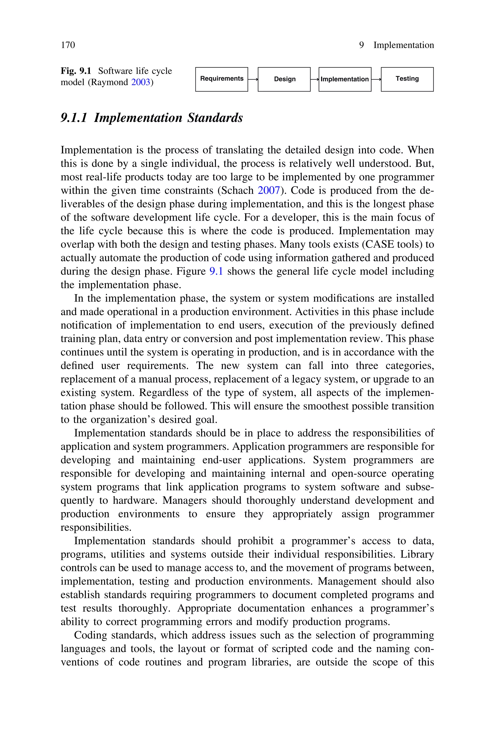 9.1.1 Implementation Standards
Implementation is the process of translating the detailed design into code. When
this is done by a single individual, the process is relatively well understood. But,
most real-life products today are too large to be implemented by one programmer
within the given time constraints (Schach 2007). Code is produced from the de-
liverables of the design phase during implementation, and this is the longest phase
of the software development life cycle. For a developer, this is the main focus of
the life cycle because this is where the code is produced. Implementation may
overlap with both the design and testing phases. Many tools exists (CASE tools) to
actually automate the production of code using information gathered and produced
during the design phase. Figure 9.1 shows the general life cycle model including
the implementation phase.
In the implementation phase, the system or system modiﬁcations are installed
and made operational in a production environment. Activities in this phase include
notiﬁcation of implementation to end users, execution of the previously deﬁned
training plan, data entry or conversion and post implementation review. This phase
continues until the system is operating in production, and is in accordance with the
deﬁned user requirements. The new system can fall into three categories,
replacement of a manual process, replacement of a legacy system, or upgrade to an
existing system. Regardless of the type of system, all aspects of the implemen-
tation phase should be followed. This will ensure the smoothest possible transition
to the organization’s desired goal.
Implementation standards should be in place to address the responsibilities of
application and system programmers. Application programmers are responsible for
developing and maintaining end-user applications. System programmers are
responsible for developing and maintaining internal and open-source operating
system programs that link application programs to system software and subse-
quently to hardware. Managers should thoroughly understand development and
production environments to ensure they appropriately assign programmer
responsibilities.
Implementation standards should prohibit a programmer’s access to data,
programs, utilities and systems outside their individual responsibilities. Library
controls can be used to manage access to, and the movement of programs between,
implementation, testing and production environments. Management should also
establish standards requiring programmers to document completed programs and
test results thoroughly. Appropriate documentation enhances a programmer’s
ability to correct programming errors and modify production programs.
Coding standards, which address issues such as the selection of programming
languages and tools, the layout or format of scripted code and the naming con-
ventions of code routines and program libraries, are outside the scope of this
Requirements Design Implementation Testing
Fig. 9.1 Software life cycle
model (Raymond 2003)
170 9 Implementation
 