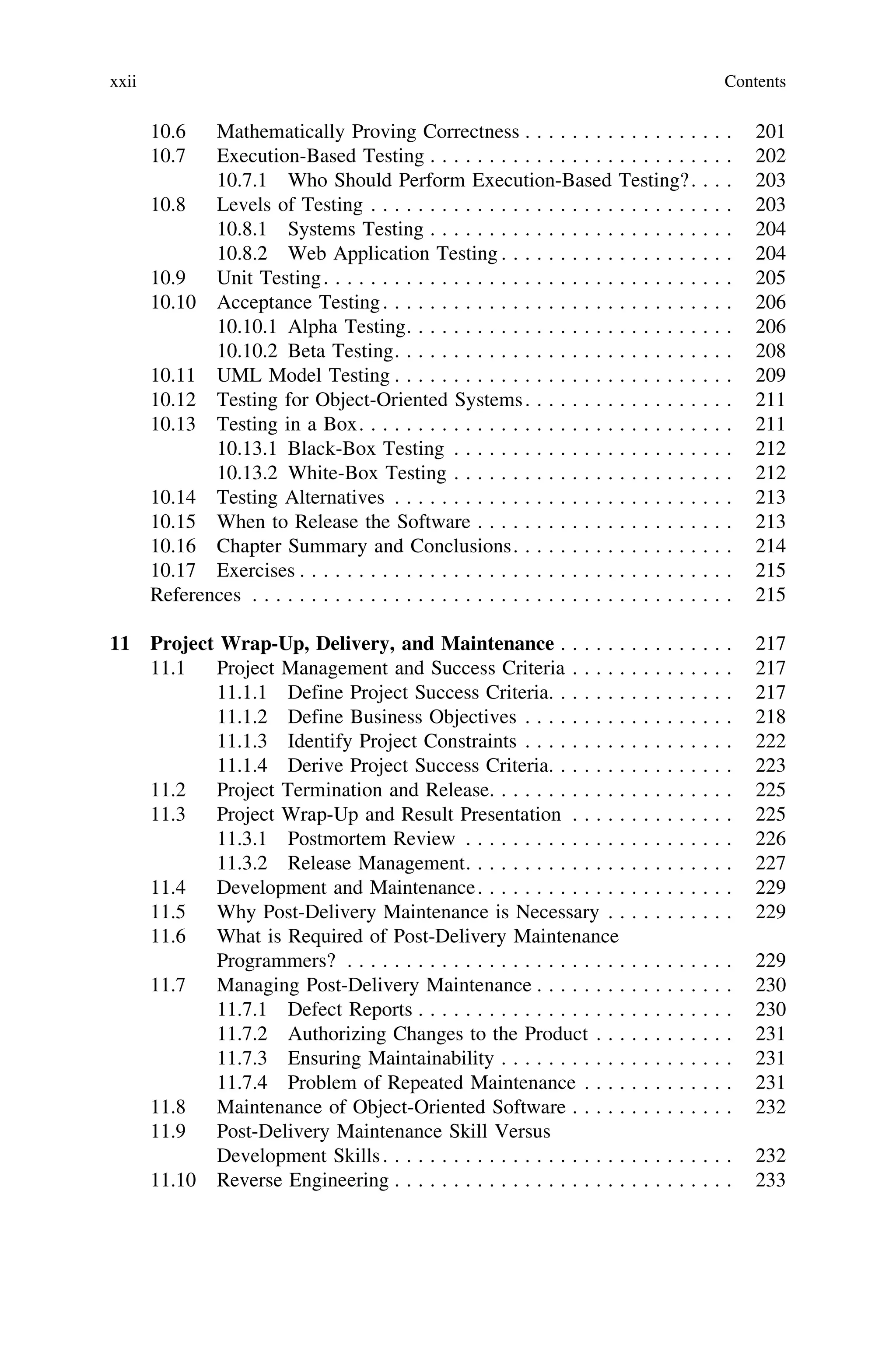 10.6 Mathematically Proving Correctness . . . . . . . . . . . . . . . . . . 201
10.7 Execution-Based Testing . . . . . . . . . . . . . . . . . . . . . . . . . . 202
10.7.1 Who Should Perform Execution-Based Testing?. . . . 203
10.8 Levels of Testing . . . . . . . . . . . . . . . . . . . . . . . . . . . . . . . 203
10.8.1 Systems Testing . . . . . . . . . . . . . . . . . . . . . . . . . . 204
10.8.2 Web Application Testing . . . . . . . . . . . . . . . . . . . . 204
10.9 Unit Testing. . . . . . . . . . . . . . . . . . . . . . . . . . . . . . . . . . . 205
10.10 Acceptance Testing. . . . . . . . . . . . . . . . . . . . . . . . . . . . . . 206
10.10.1 Alpha Testing. . . . . . . . . . . . . . . . . . . . . . . . . . . . 206
10.10.2 Beta Testing. . . . . . . . . . . . . . . . . . . . . . . . . . . . . 208
10.11 UML Model Testing . . . . . . . . . . . . . . . . . . . . . . . . . . . . . 209
10.12 Testing for Object-Oriented Systems. . . . . . . . . . . . . . . . . . 211
10.13 Testing in a Box. . . . . . . . . . . . . . . . . . . . . . . . . . . . . . . . 211
10.13.1 Black-Box Testing . . . . . . . . . . . . . . . . . . . . . . . . 212
10.13.2 White-Box Testing . . . . . . . . . . . . . . . . . . . . . . . . 212
10.14 Testing Alternatives . . . . . . . . . . . . . . . . . . . . . . . . . . . . . 213
10.15 When to Release the Software . . . . . . . . . . . . . . . . . . . . . . 213
10.16 Chapter Summary and Conclusions. . . . . . . . . . . . . . . . . . . 214
10.17 Exercises . . . . . . . . . . . . . . . . . . . . . . . . . . . . . . . . . . . . . 215
References . . . . . . . . . . . . . . . . . . . . . . . . . . . . . . . . . . . . . . . . . 215
11 Project Wrap-Up, Delivery, and Maintenance . . . . . . . . . . . . . . . 217
11.1 Project Management and Success Criteria . . . . . . . . . . . . . . 217
11.1.1 Define Project Success Criteria. . . . . . . . . . . . . . . . 217
11.1.2 Define Business Objectives . . . . . . . . . . . . . . . . . . 218
11.1.3 Identify Project Constraints . . . . . . . . . . . . . . . . . . 222
11.1.4 Derive Project Success Criteria. . . . . . . . . . . . . . . . 223
11.2 Project Termination and Release. . . . . . . . . . . . . . . . . . . . . 225
11.3 Project Wrap-Up and Result Presentation . . . . . . . . . . . . . . 225
11.3.1 Postmortem Review . . . . . . . . . . . . . . . . . . . . . . . 226
11.3.2 Release Management. . . . . . . . . . . . . . . . . . . . . . . 227
11.4 Development and Maintenance. . . . . . . . . . . . . . . . . . . . . . 229
11.5 Why Post-Delivery Maintenance is Necessary . . . . . . . . . . . 229
11.6 What is Required of Post-Delivery Maintenance
Programmers? . . . . . . . . . . . . . . . . . . . . . . . . . . . . . . . . . 229
11.7 Managing Post-Delivery Maintenance . . . . . . . . . . . . . . . . . 230
11.7.1 Defect Reports . . . . . . . . . . . . . . . . . . . . . . . . . . . 230
11.7.2 Authorizing Changes to the Product . . . . . . . . . . . . 231
11.7.3 Ensuring Maintainability . . . . . . . . . . . . . . . . . . . . 231
11.7.4 Problem of Repeated Maintenance . . . . . . . . . . . . . 231
11.8 Maintenance of Object-Oriented Software . . . . . . . . . . . . . . 232
11.9 Post-Delivery Maintenance Skill Versus
Development Skills. . . . . . . . . . . . . . . . . . . . . . . . . . . . . . 232
11.10 Reverse Engineering . . . . . . . . . . . . . . . . . . . . . . . . . . . . . 233
xxii Contents
 