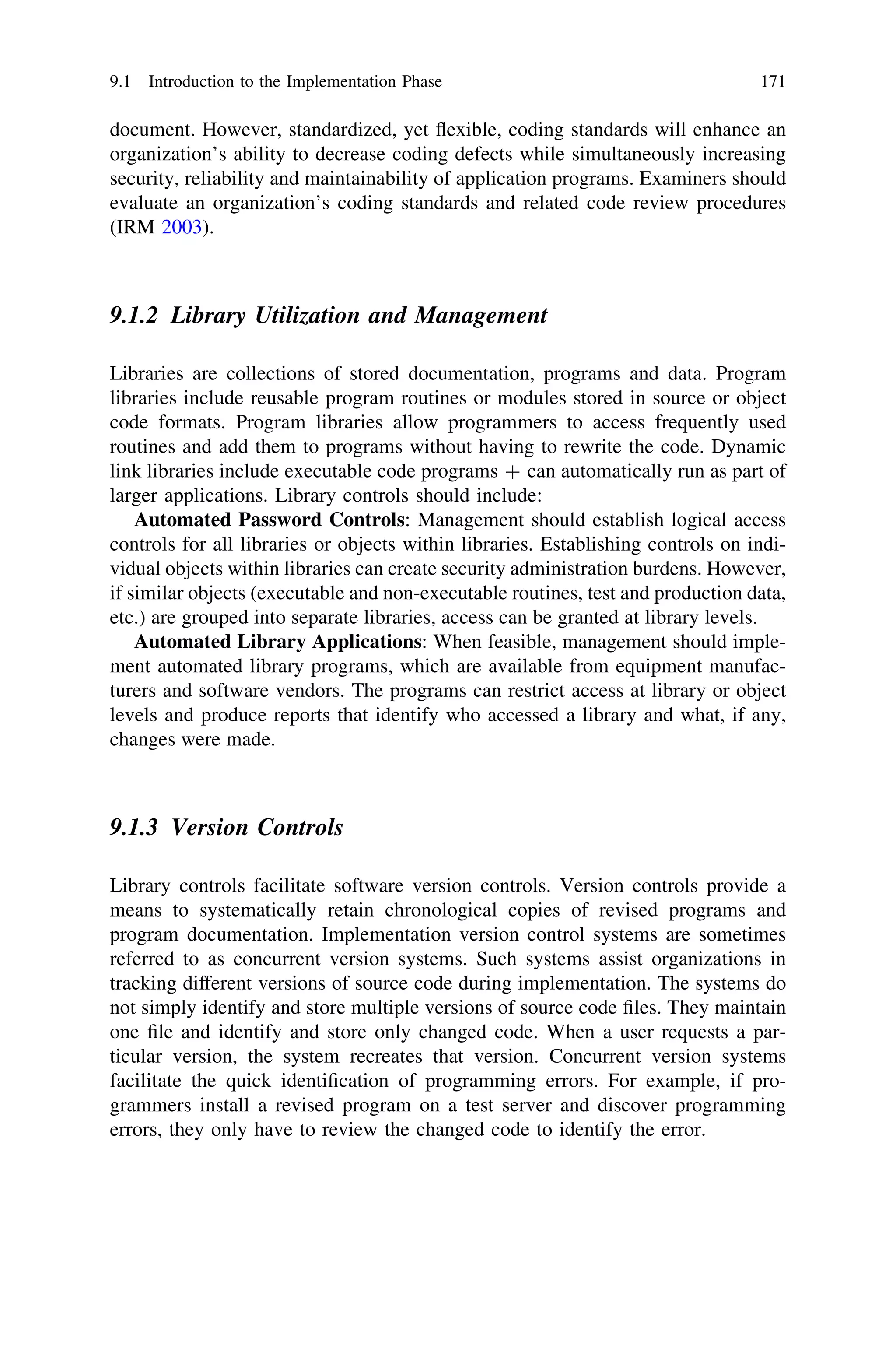 document. However, standardized, yet ﬂexible, coding standards will enhance an
organization’s ability to decrease coding defects while simultaneously increasing
security, reliability and maintainability of application programs. Examiners should
evaluate an organization’s coding standards and related code review procedures
(IRM 2003).
9.1.2 Library Utilization and Management
Libraries are collections of stored documentation, programs and data. Program
libraries include reusable program routines or modules stored in source or object
code formats. Program libraries allow programmers to access frequently used
routines and add them to programs without having to rewrite the code. Dynamic
link libraries include executable code programs ? can automatically run as part of
larger applications. Library controls should include:
Automated Password Controls: Management should establish logical access
controls for all libraries or objects within libraries. Establishing controls on indi-
vidual objects within libraries can create security administration burdens. However,
if similar objects (executable and non-executable routines, test and production data,
etc.) are grouped into separate libraries, access can be granted at library levels.
Automated Library Applications: When feasible, management should imple-
ment automated library programs, which are available from equipment manufac-
turers and software vendors. The programs can restrict access at library or object
levels and produce reports that identify who accessed a library and what, if any,
changes were made.
9.1.3 Version Controls
Library controls facilitate software version controls. Version controls provide a
means to systematically retain chronological copies of revised programs and
program documentation. Implementation version control systems are sometimes
referred to as concurrent version systems. Such systems assist organizations in
tracking different versions of source code during implementation. The systems do
not simply identify and store multiple versions of source code ﬁles. They maintain
one ﬁle and identify and store only changed code. When a user requests a par-
ticular version, the system recreates that version. Concurrent version systems
facilitate the quick identiﬁcation of programming errors. For example, if pro-
grammers install a revised program on a test server and discover programming
errors, they only have to review the changed code to identify the error.
9.1 Introduction to the Implementation Phase 171
 