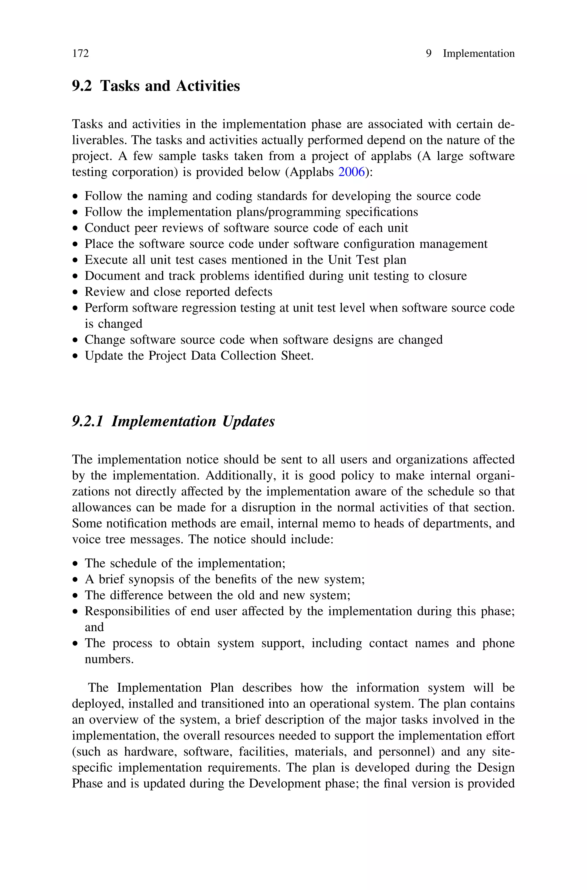 9.2 Tasks and Activities
Tasks and activities in the implementation phase are associated with certain de-
liverables. The tasks and activities actually performed depend on the nature of the
project. A few sample tasks taken from a project of applabs (A large software
testing corporation) is provided below (Applabs 2006):
• Follow the naming and coding standards for developing the source code
• Follow the implementation plans/programming speciﬁcations
• Conduct peer reviews of software source code of each unit
• Place the software source code under software conﬁguration management
• Execute all unit test cases mentioned in the Unit Test plan
• Document and track problems identiﬁed during unit testing to closure
• Review and close reported defects
• Perform software regression testing at unit test level when software source code
is changed
• Change software source code when software designs are changed
• Update the Project Data Collection Sheet.
9.2.1 Implementation Updates
The implementation notice should be sent to all users and organizations affected
by the implementation. Additionally, it is good policy to make internal organi-
zations not directly affected by the implementation aware of the schedule so that
allowances can be made for a disruption in the normal activities of that section.
Some notiﬁcation methods are email, internal memo to heads of departments, and
voice tree messages. The notice should include:
• The schedule of the implementation;
• A brief synopsis of the beneﬁts of the new system;
• The difference between the old and new system;
• Responsibilities of end user affected by the implementation during this phase;
and
• The process to obtain system support, including contact names and phone
numbers.
The Implementation Plan describes how the information system will be
deployed, installed and transitioned into an operational system. The plan contains
an overview of the system, a brief description of the major tasks involved in the
implementation, the overall resources needed to support the implementation effort
(such as hardware, software, facilities, materials, and personnel) and any site-
speciﬁc implementation requirements. The plan is developed during the Design
Phase and is updated during the Development phase; the ﬁnal version is provided
172 9 Implementation
 