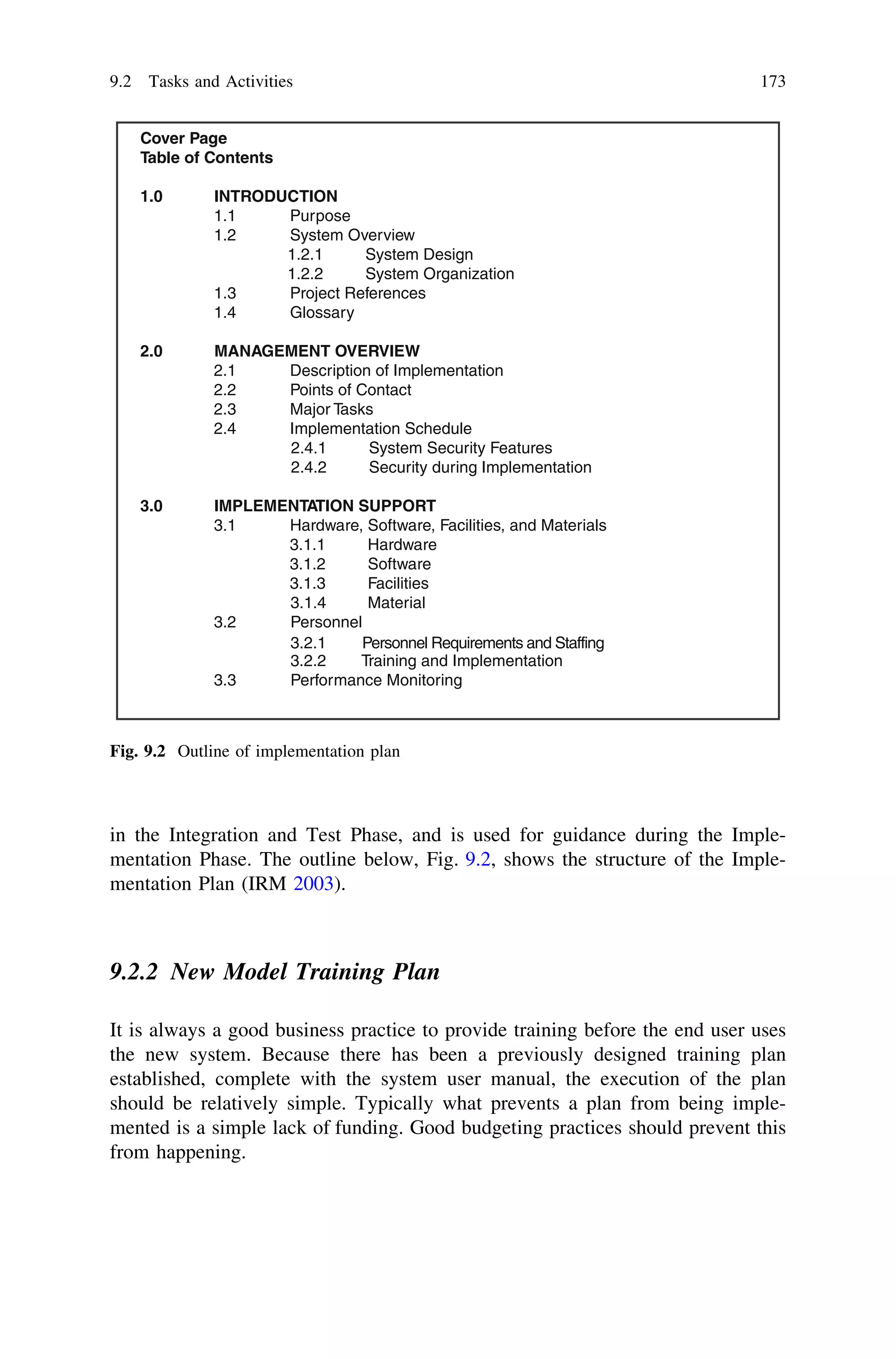 in the Integration and Test Phase, and is used for guidance during the Imple-
mentation Phase. The outline below, Fig. 9.2, shows the structure of the Imple-
mentation Plan (IRM 2003).
9.2.2 New Model Training Plan
It is always a good business practice to provide training before the end user uses
the new system. Because there has been a previously designed training plan
established, complete with the system user manual, the execution of the plan
should be relatively simple. Typically what prevents a plan from being imple-
mented is a simple lack of funding. Good budgeting practices should prevent this
from happening.
Cover Page
Table of Contents
1.0 INTRODUCTION
1.1 Purpose
1.2 System Overview
1.2.1 System Design
1.2.2 System Organization
1.3 Project References
1.4 Glossary
2.0 MANAGEMENT OVERVIEW
2.1 Description of Implementation
2.2 Points of Contact
2.3 Major Tasks
2.4 Implementation Schedule
2.4.1 System Security Features
2.4.2 Security during Implementation
3.0 IMPLEMENTATION SUPPORT
3.1 Hardware, Software, Facilities, and Materials
3.1.1 Hardware
3.1.2 Software
3.1.3 Facilities
3.1.4 Material
3.2 Personnel
3.2.2 Training and Implementation
3.2.1 Personnel Requirements and Staffing
3.3 Performance Monitoring
Fig. 9.2 Outline of implementation plan
9.2 Tasks and Activities 173
 