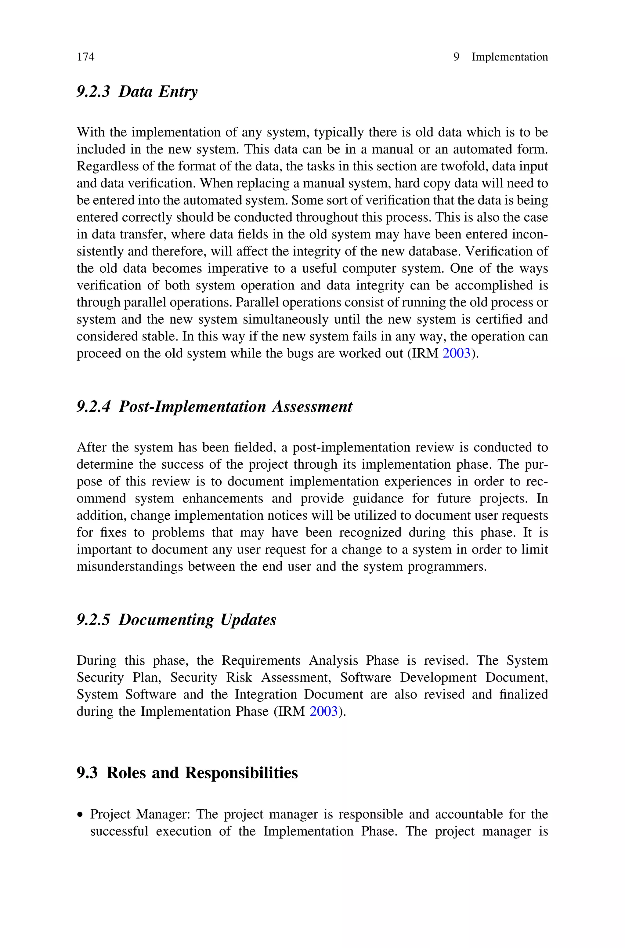 9.2.3 Data Entry
With the implementation of any system, typically there is old data which is to be
included in the new system. This data can be in a manual or an automated form.
Regardless of the format of the data, the tasks in this section are twofold, data input
and data veriﬁcation. When replacing a manual system, hard copy data will need to
be entered into the automated system. Some sort of veriﬁcation that the data is being
entered correctly should be conducted throughout this process. This is also the case
in data transfer, where data ﬁelds in the old system may have been entered incon-
sistently and therefore, will affect the integrity of the new database. Veriﬁcation of
the old data becomes imperative to a useful computer system. One of the ways
veriﬁcation of both system operation and data integrity can be accomplished is
through parallel operations. Parallel operations consist of running the old process or
system and the new system simultaneously until the new system is certiﬁed and
considered stable. In this way if the new system fails in any way, the operation can
proceed on the old system while the bugs are worked out (IRM 2003).
9.2.4 Post-Implementation Assessment
After the system has been ﬁelded, a post-implementation review is conducted to
determine the success of the project through its implementation phase. The pur-
pose of this review is to document implementation experiences in order to rec-
ommend system enhancements and provide guidance for future projects. In
addition, change implementation notices will be utilized to document user requests
for ﬁxes to problems that may have been recognized during this phase. It is
important to document any user request for a change to a system in order to limit
misunderstandings between the end user and the system programmers.
9.2.5 Documenting Updates
During this phase, the Requirements Analysis Phase is revised. The System
Security Plan, Security Risk Assessment, Software Development Document,
System Software and the Integration Document are also revised and ﬁnalized
during the Implementation Phase (IRM 2003).
9.3 Roles and Responsibilities
• Project Manager: The project manager is responsible and accountable for the
successful execution of the Implementation Phase. The project manager is
174 9 Implementation
 