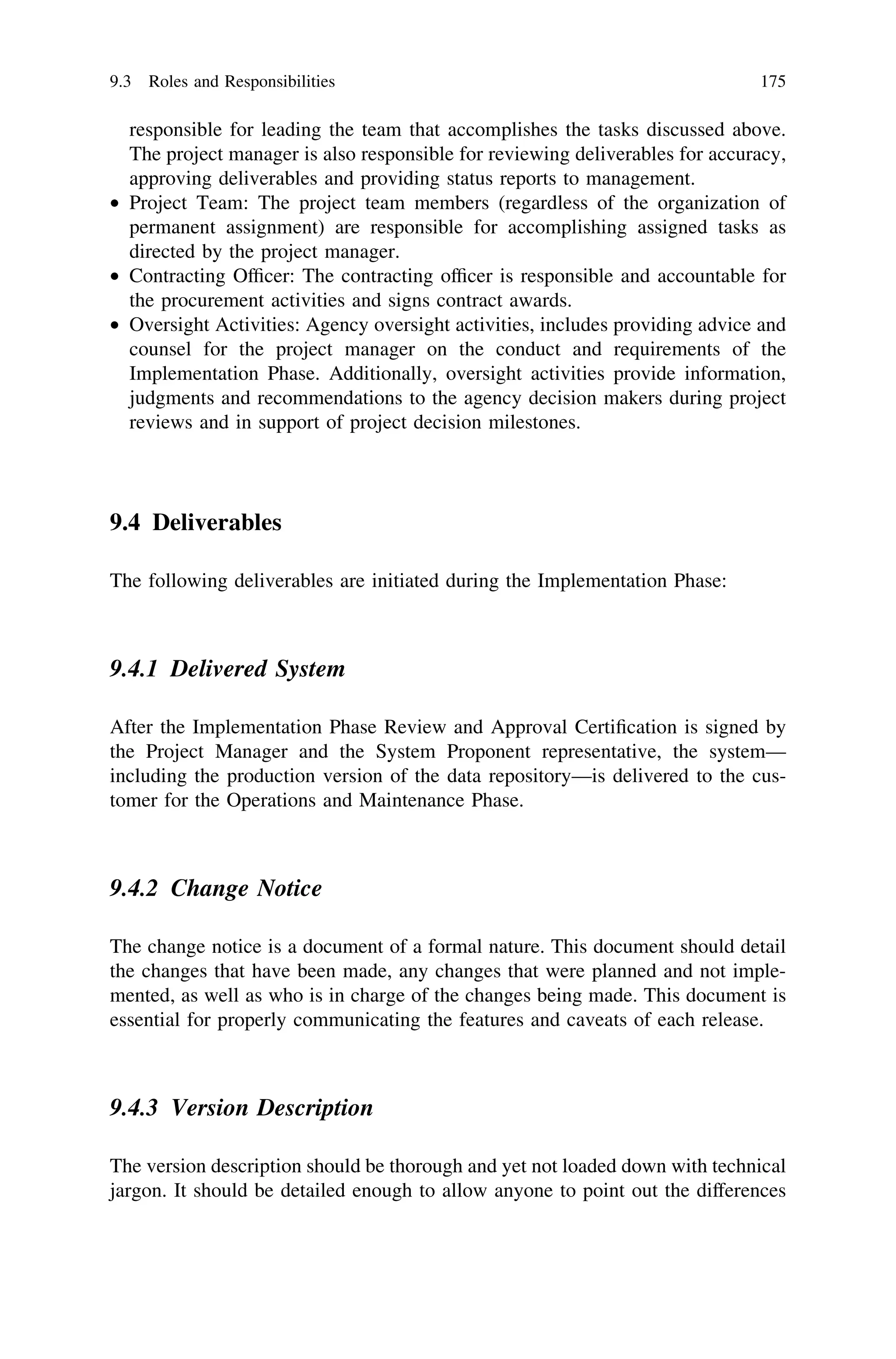 responsible for leading the team that accomplishes the tasks discussed above.
The project manager is also responsible for reviewing deliverables for accuracy,
approving deliverables and providing status reports to management.
• Project Team: The project team members (regardless of the organization of
permanent assignment) are responsible for accomplishing assigned tasks as
directed by the project manager.
• Contracting Ofﬁcer: The contracting ofﬁcer is responsible and accountable for
the procurement activities and signs contract awards.
• Oversight Activities: Agency oversight activities, includes providing advice and
counsel for the project manager on the conduct and requirements of the
Implementation Phase. Additionally, oversight activities provide information,
judgments and recommendations to the agency decision makers during project
reviews and in support of project decision milestones.
9.4 Deliverables
The following deliverables are initiated during the Implementation Phase:
9.4.1 Delivered System
After the Implementation Phase Review and Approval Certiﬁcation is signed by
the Project Manager and the System Proponent representative, the system—
including the production version of the data repository—is delivered to the cus-
tomer for the Operations and Maintenance Phase.
9.4.2 Change Notice
The change notice is a document of a formal nature. This document should detail
the changes that have been made, any changes that were planned and not imple-
mented, as well as who is in charge of the changes being made. This document is
essential for properly communicating the features and caveats of each release.
9.4.3 Version Description
The version description should be thorough and yet not loaded down with technical
jargon. It should be detailed enough to allow anyone to point out the differences
9.3 Roles and Responsibilities 175
 