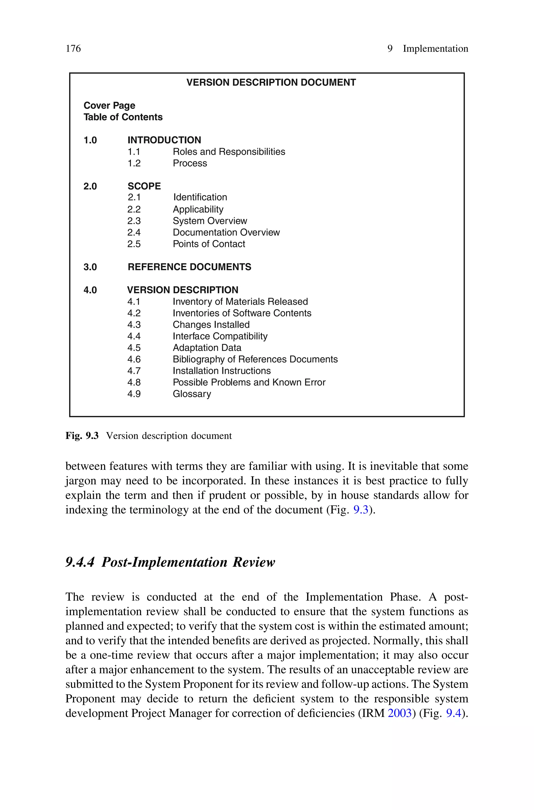 between features with terms they are familiar with using. It is inevitable that some
jargon may need to be incorporated. In these instances it is best practice to fully
explain the term and then if prudent or possible, by in house standards allow for
indexing the terminology at the end of the document (Fig. 9.3).
9.4.4 Post-Implementation Review
The review is conducted at the end of the Implementation Phase. A post-
implementation review shall be conducted to ensure that the system functions as
planned and expected; to verify that the system cost is within the estimated amount;
and to verify that the intended beneﬁts are derived as projected. Normally, this shall
be a one-time review that occurs after a major implementation; it may also occur
after a major enhancement to the system. The results of an unacceptable review are
submitted to the System Proponent for its review and follow-up actions. The System
Proponent may decide to return the deﬁcient system to the responsible system
development Project Manager for correction of deﬁciencies (IRM 2003) (Fig. 9.4).
VERSION DESCRIPTION DOCUMENT
Cover Page
Table of Contents
1.0 INTRODUCTION
1.1 Roles and Responsibilities
1.2 Process
2.0 SCOPE
2.2 Applicability
2.1 Identification
2.3 System Overview
2.4 Documentation Overview
2.5 Points of Contact
3.0 REFERENCE DOCUMENTS
4.0 VERSION DESCRIPTION
4.1 Inventory of Materials Released
4.2 Inventories of Software Contents
4.3 Changes Installed
4.4 Interface Compatibility
4.5 Adaptation Data
4.6 Bibliography of References Documents
4.7 Installation Instructions
4.8 Possible Problems and Known Error
4.9 Glossary
Fig. 9.3 Version description document
176 9 Implementation
 