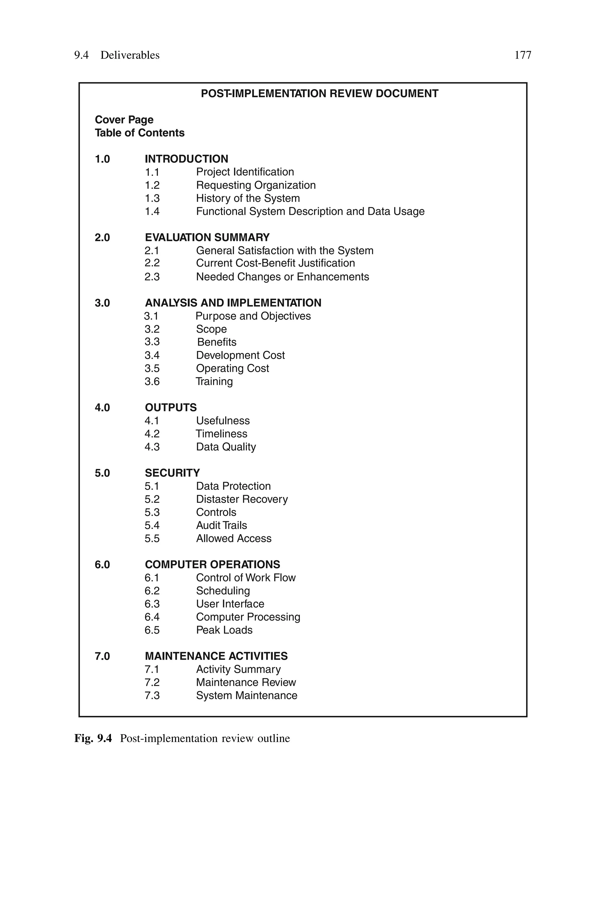 POST-IMPLEMENTATION REVIEW DOCUMENT
Cover Page
Table of Contents
1.0 INTRODUCTION
1.2
1.1
Requesting O
Project Identification
rganization
1.3 History of the System
1.4 Functional System Description and Data Usage
2.0 EVALUATION SUMMARY
2.1
2.2
General Satisfaction with the System
2.3 Needed Changes or Enhan
Current Cost-Benefit Justification
cements
3.0 ANALYSIS AND IMPLEMENTATION
3.1 Purpose and Objectives
3.2
3.3 Benefits
Scope
3.4 Development Cost
3.5 Operating Cost
3.6 Training
4.0 OUTPUTS
4.1 Usefulness
4.2 Timeliness
4.3 Data Quality
5.0 SECURITY
5.1 Data Protection
5.2 Distaster Recovery
5.3 Controls
5.4 Audit Trails
5.5 Allowed Access
6.0 COMPUTER OPERATIONS
6.1 Control of Work Flow
6.2 Scheduling
6.3 User Interface
6.4 Computer Processing
6.5 Peak Loads
7.0 MAINTENANCE ACTIVITIES
7.1 Activity Summary
7.2 Maintenance Review
7.3 System Maintenance
Fig. 9.4 Post-implementation review outline
9.4 Deliverables 177
 