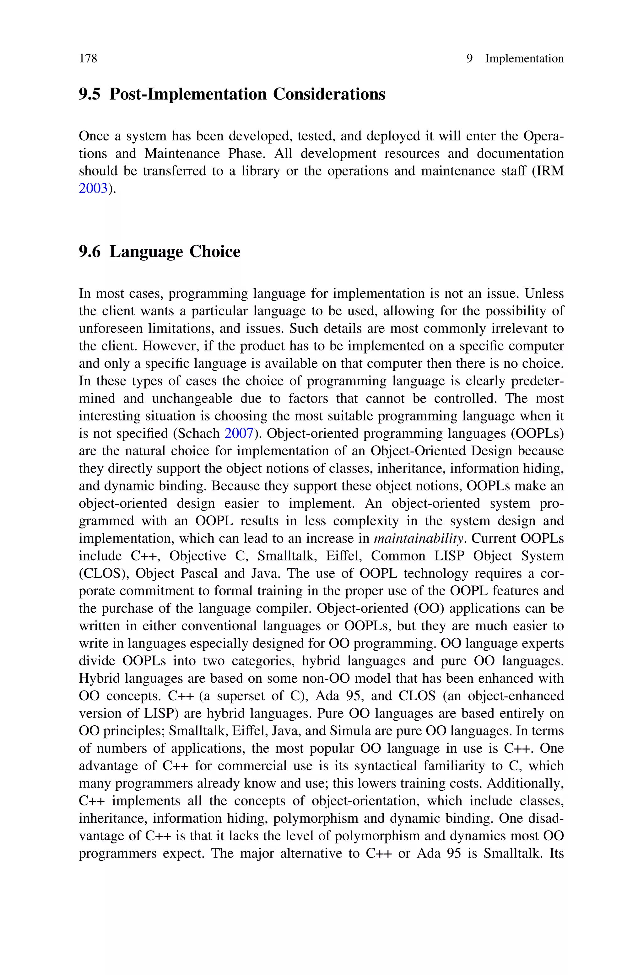 9.5 Post-Implementation Considerations
Once a system has been developed, tested, and deployed it will enter the Opera-
tions and Maintenance Phase. All development resources and documentation
should be transferred to a library or the operations and maintenance staff (IRM
2003).
9.6 Language Choice
In most cases, programming language for implementation is not an issue. Unless
the client wants a particular language to be used, allowing for the possibility of
unforeseen limitations, and issues. Such details are most commonly irrelevant to
the client. However, if the product has to be implemented on a speciﬁc computer
and only a speciﬁc language is available on that computer then there is no choice.
In these types of cases the choice of programming language is clearly predeter-
mined and unchangeable due to factors that cannot be controlled. The most
interesting situation is choosing the most suitable programming language when it
is not speciﬁed (Schach 2007). Object-oriented programming languages (OOPLs)
are the natural choice for implementation of an Object-Oriented Design because
they directly support the object notions of classes, inheritance, information hiding,
and dynamic binding. Because they support these object notions, OOPLs make an
object-oriented design easier to implement. An object-oriented system pro-
grammed with an OOPL results in less complexity in the system design and
implementation, which can lead to an increase in maintainability. Current OOPLs
include C++, Objective C, Smalltalk, Eiffel, Common LISP Object System
(CLOS), Object Pascal and Java. The use of OOPL technology requires a cor-
porate commitment to formal training in the proper use of the OOPL features and
the purchase of the language compiler. Object-oriented (OO) applications can be
written in either conventional languages or OOPLs, but they are much easier to
write in languages especially designed for OO programming. OO language experts
divide OOPLs into two categories, hybrid languages and pure OO languages.
Hybrid languages are based on some non-OO model that has been enhanced with
OO concepts. C++ (a superset of C), Ada 95, and CLOS (an object-enhanced
version of LISP) are hybrid languages. Pure OO languages are based entirely on
OO principles; Smalltalk, Eiffel, Java, and Simula are pure OO languages. In terms
of numbers of applications, the most popular OO language in use is C++. One
advantage of C++ for commercial use is its syntactical familiarity to C, which
many programmers already know and use; this lowers training costs. Additionally,
C++ implements all the concepts of object-orientation, which include classes,
inheritance, information hiding, polymorphism and dynamic binding. One disad-
vantage of C++ is that it lacks the level of polymorphism and dynamics most OO
programmers expect. The major alternative to C++ or Ada 95 is Smalltalk. Its
178 9 Implementation
 