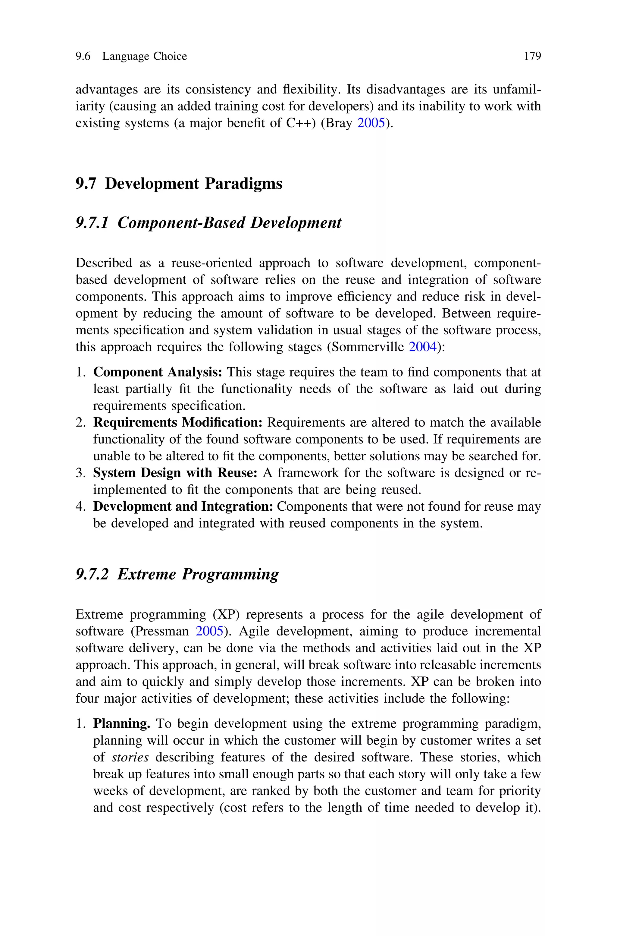 advantages are its consistency and ﬂexibility. Its disadvantages are its unfamil-
iarity (causing an added training cost for developers) and its inability to work with
existing systems (a major beneﬁt of C++) (Bray 2005).
9.7 Development Paradigms
9.7.1 Component-Based Development
Described as a reuse-oriented approach to software development, component-
based development of software relies on the reuse and integration of software
components. This approach aims to improve efﬁciency and reduce risk in devel-
opment by reducing the amount of software to be developed. Between require-
ments speciﬁcation and system validation in usual stages of the software process,
this approach requires the following stages (Sommerville 2004):
1. Component Analysis: This stage requires the team to ﬁnd components that at
least partially ﬁt the functionality needs of the software as laid out during
requirements speciﬁcation.
2. Requirements Modiﬁcation: Requirements are altered to match the available
functionality of the found software components to be used. If requirements are
unable to be altered to ﬁt the components, better solutions may be searched for.
3. System Design with Reuse: A framework for the software is designed or re-
implemented to ﬁt the components that are being reused.
4. Development and Integration: Components that were not found for reuse may
be developed and integrated with reused components in the system.
9.7.2 Extreme Programming
Extreme programming (XP) represents a process for the agile development of
software (Pressman 2005). Agile development, aiming to produce incremental
software delivery, can be done via the methods and activities laid out in the XP
approach. This approach, in general, will break software into releasable increments
and aim to quickly and simply develop those increments. XP can be broken into
four major activities of development; these activities include the following:
1. Planning. To begin development using the extreme programming paradigm,
planning will occur in which the customer will begin by customer writes a set
of stories describing features of the desired software. These stories, which
break up features into small enough parts so that each story will only take a few
weeks of development, are ranked by both the customer and team for priority
and cost respectively (cost refers to the length of time needed to develop it).
9.6 Language Choice 179
 