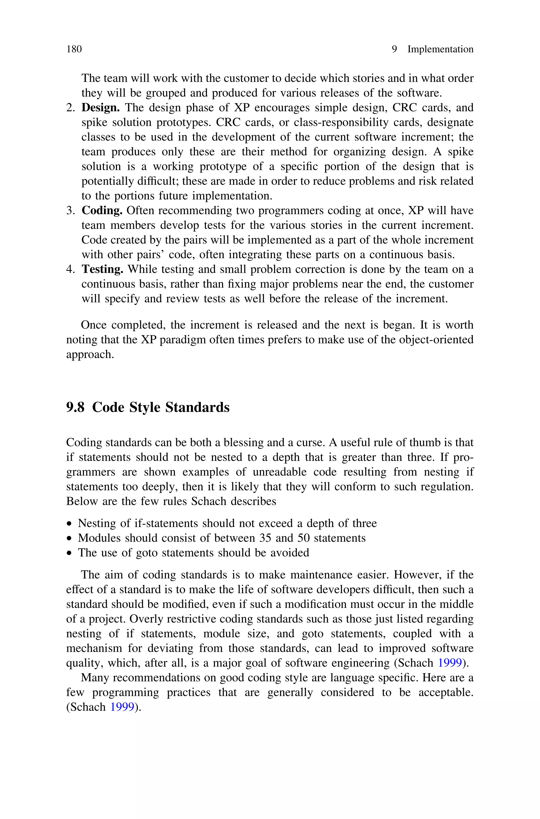The team will work with the customer to decide which stories and in what order
they will be grouped and produced for various releases of the software.
2. Design. The design phase of XP encourages simple design, CRC cards, and
spike solution prototypes. CRC cards, or class-responsibility cards, designate
classes to be used in the development of the current software increment; the
team produces only these are their method for organizing design. A spike
solution is a working prototype of a speciﬁc portion of the design that is
potentially difﬁcult; these are made in order to reduce problems and risk related
to the portions future implementation.
3. Coding. Often recommending two programmers coding at once, XP will have
team members develop tests for the various stories in the current increment.
Code created by the pairs will be implemented as a part of the whole increment
with other pairs’ code, often integrating these parts on a continuous basis.
4. Testing. While testing and small problem correction is done by the team on a
continuous basis, rather than ﬁxing major problems near the end, the customer
will specify and review tests as well before the release of the increment.
Once completed, the increment is released and the next is began. It is worth
noting that the XP paradigm often times prefers to make use of the object-oriented
approach.
9.8 Code Style Standards
Coding standards can be both a blessing and a curse. A useful rule of thumb is that
if statements should not be nested to a depth that is greater than three. If pro-
grammers are shown examples of unreadable code resulting from nesting if
statements too deeply, then it is likely that they will conform to such regulation.
Below are the few rules Schach describes
• Nesting of if-statements should not exceed a depth of three
• Modules should consist of between 35 and 50 statements
• The use of goto statements should be avoided
The aim of coding standards is to make maintenance easier. However, if the
effect of a standard is to make the life of software developers difﬁcult, then such a
standard should be modiﬁed, even if such a modiﬁcation must occur in the middle
of a project. Overly restrictive coding standards such as those just listed regarding
nesting of if statements, module size, and goto statements, coupled with a
mechanism for deviating from those standards, can lead to improved software
quality, which, after all, is a major goal of software engineering (Schach 1999).
Many recommendations on good coding style are language speciﬁc. Here are a
few programming practices that are generally considered to be acceptable.
(Schach 1999).
180 9 Implementation
 