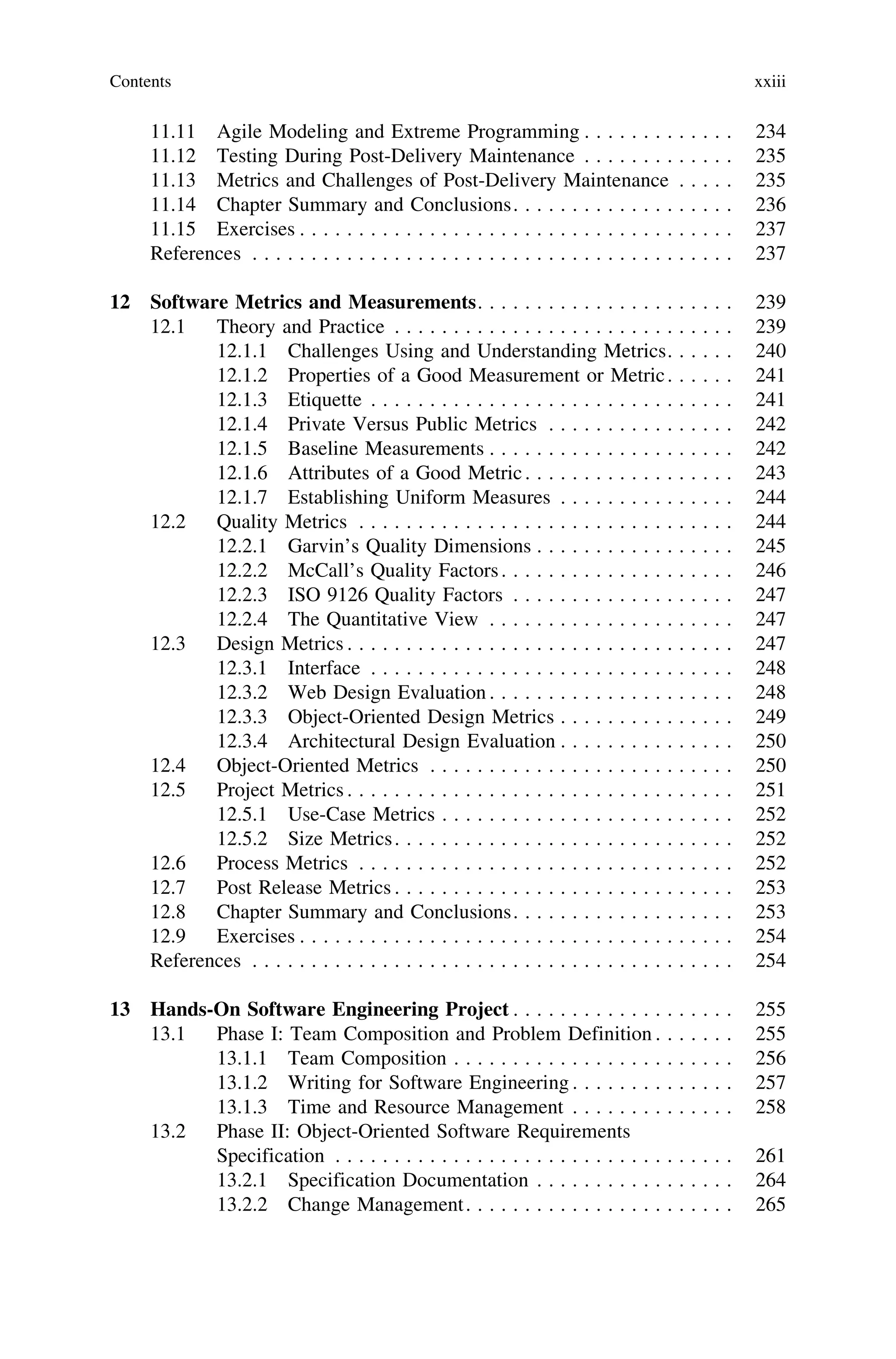 11.11 Agile Modeling and Extreme Programming . . . . . . . . . . . . . 234
11.12 Testing During Post-Delivery Maintenance . . . . . . . . . . . . . 235
11.13 Metrics and Challenges of Post-Delivery Maintenance . . . . . 235
11.14 Chapter Summary and Conclusions. . . . . . . . . . . . . . . . . . . 236
11.15 Exercises . . . . . . . . . . . . . . . . . . . . . . . . . . . . . . . . . . . . . 237
References . . . . . . . . . . . . . . . . . . . . . . . . . . . . . . . . . . . . . . . . . 237
12 Software Metrics and Measurements. . . . . . . . . . . . . . . . . . . . . . 239
12.1 Theory and Practice . . . . . . . . . . . . . . . . . . . . . . . . . . . . . 239
12.1.1 Challenges Using and Understanding Metrics. . . . . . 240
12.1.2 Properties of a Good Measurement or Metric. . . . . . 241
12.1.3 Etiquette . . . . . . . . . . . . . . . . . . . . . . . . . . . . . . . 241
12.1.4 Private Versus Public Metrics . . . . . . . . . . . . . . . . 242
12.1.5 Baseline Measurements . . . . . . . . . . . . . . . . . . . . . 242
12.1.6 Attributes of a Good Metric. . . . . . . . . . . . . . . . . . 243
12.1.7 Establishing Uniform Measures . . . . . . . . . . . . . . . 244
12.2 Quality Metrics . . . . . . . . . . . . . . . . . . . . . . . . . . . . . . . . 244
12.2.1 Garvin’s Quality Dimensions . . . . . . . . . . . . . . . . . 245
12.2.2 McCall’s Quality Factors. . . . . . . . . . . . . . . . . . . . 246
12.2.3 ISO 9126 Quality Factors . . . . . . . . . . . . . . . . . . . 247
12.2.4 The Quantitative View . . . . . . . . . . . . . . . . . . . . . 247
12.3 Design Metrics . . . . . . . . . . . . . . . . . . . . . . . . . . . . . . . . . 247
12.3.1 Interface . . . . . . . . . . . . . . . . . . . . . . . . . . . . . . . 248
12.3.2 Web Design Evaluation . . . . . . . . . . . . . . . . . . . . . 248
12.3.3 Object-Oriented Design Metrics . . . . . . . . . . . . . . . 249
12.3.4 Architectural Design Evaluation . . . . . . . . . . . . . . . 250
12.4 Object-Oriented Metrics . . . . . . . . . . . . . . . . . . . . . . . . . . 250
12.5 Project Metrics . . . . . . . . . . . . . . . . . . . . . . . . . . . . . . . . . 251
12.5.1 Use-Case Metrics . . . . . . . . . . . . . . . . . . . . . . . . . 252
12.5.2 Size Metrics. . . . . . . . . . . . . . . . . . . . . . . . . . . . . 252
12.6 Process Metrics . . . . . . . . . . . . . . . . . . . . . . . . . . . . . . . . 252
12.7 Post Release Metrics . . . . . . . . . . . . . . . . . . . . . . . . . . . . . 253
12.8 Chapter Summary and Conclusions. . . . . . . . . . . . . . . . . . . 253
12.9 Exercises . . . . . . . . . . . . . . . . . . . . . . . . . . . . . . . . . . . . . 254
References . . . . . . . . . . . . . . . . . . . . . . . . . . . . . . . . . . . . . . . . . 254
13 Hands-On Software Engineering Project . . . . . . . . . . . . . . . . . . . 255
13.1 Phase I: Team Composition and Problem Definition . . . . . . . 255
13.1.1 Team Composition . . . . . . . . . . . . . . . . . . . . . . . . 256
13.1.2 Writing for Software Engineering . . . . . . . . . . . . . . 257
13.1.3 Time and Resource Management . . . . . . . . . . . . . . 258
13.2 Phase II: Object-Oriented Software Requirements
Specification . . . . . . . . . . . . . . . . . . . . . . . . . . . . . . . . . . 261
13.2.1 Specification Documentation . . . . . . . . . . . . . . . . . 264
13.2.2 Change Management. . . . . . . . . . . . . . . . . . . . . . . 265
Contents xxiii
 