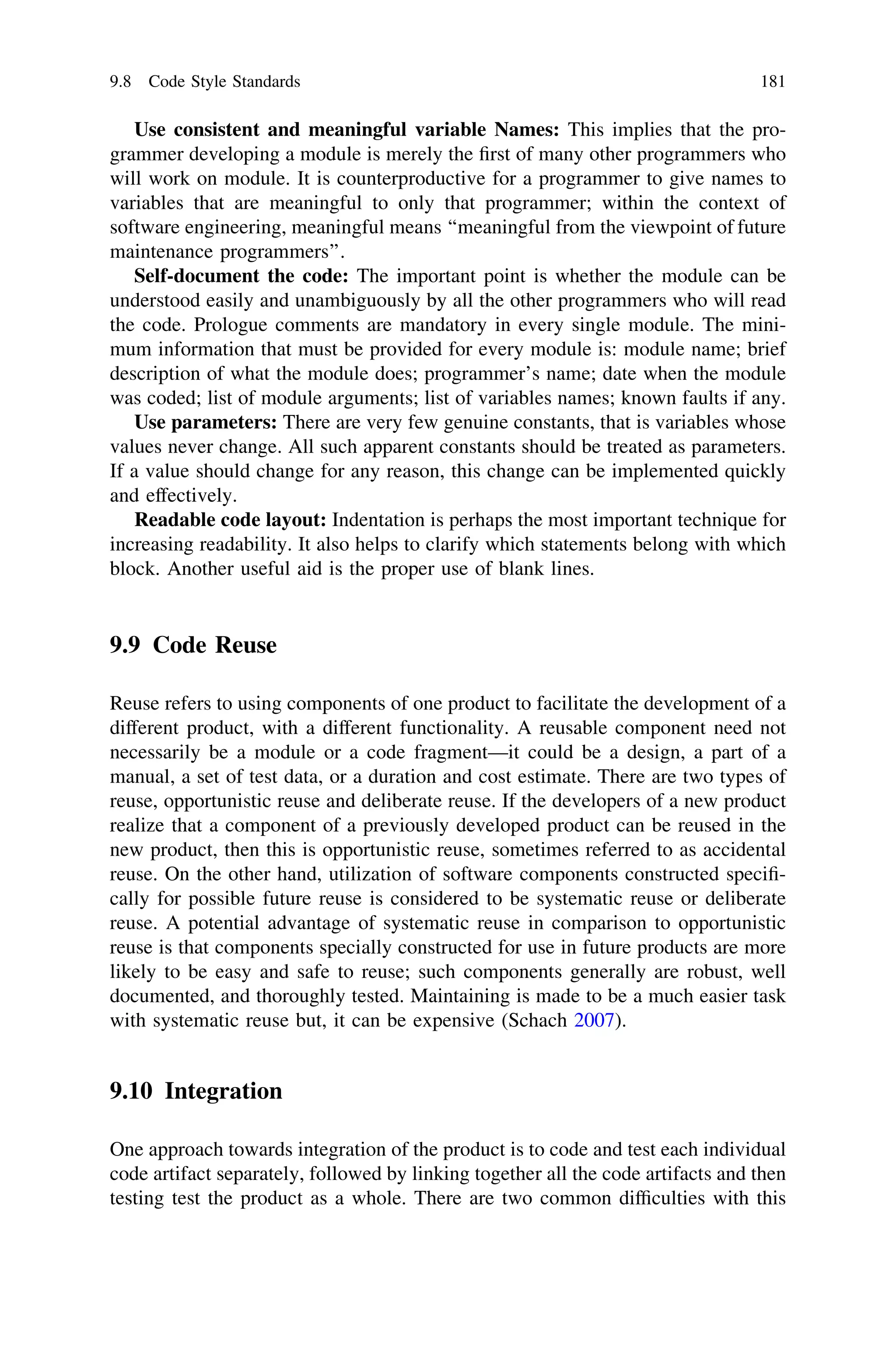 Use consistent and meaningful variable Names: This implies that the pro-
grammer developing a module is merely the ﬁrst of many other programmers who
will work on module. It is counterproductive for a programmer to give names to
variables that are meaningful to only that programmer; within the context of
software engineering, meaningful means ‘‘meaningful from the viewpoint of future
maintenance programmers’’.
Self-document the code: The important point is whether the module can be
understood easily and unambiguously by all the other programmers who will read
the code. Prologue comments are mandatory in every single module. The mini-
mum information that must be provided for every module is: module name; brief
description of what the module does; programmer’s name; date when the module
was coded; list of module arguments; list of variables names; known faults if any.
Use parameters: There are very few genuine constants, that is variables whose
values never change. All such apparent constants should be treated as parameters.
If a value should change for any reason, this change can be implemented quickly
and effectively.
Readable code layout: Indentation is perhaps the most important technique for
increasing readability. It also helps to clarify which statements belong with which
block. Another useful aid is the proper use of blank lines.
9.9 Code Reuse
Reuse refers to using components of one product to facilitate the development of a
different product, with a different functionality. A reusable component need not
necessarily be a module or a code fragment—it could be a design, a part of a
manual, a set of test data, or a duration and cost estimate. There are two types of
reuse, opportunistic reuse and deliberate reuse. If the developers of a new product
realize that a component of a previously developed product can be reused in the
new product, then this is opportunistic reuse, sometimes referred to as accidental
reuse. On the other hand, utilization of software components constructed speciﬁ-
cally for possible future reuse is considered to be systematic reuse or deliberate
reuse. A potential advantage of systematic reuse in comparison to opportunistic
reuse is that components specially constructed for use in future products are more
likely to be easy and safe to reuse; such components generally are robust, well
documented, and thoroughly tested. Maintaining is made to be a much easier task
with systematic reuse but, it can be expensive (Schach 2007).
9.10 Integration
One approach towards integration of the product is to code and test each individual
code artifact separately, followed by linking together all the code artifacts and then
testing test the product as a whole. There are two common difﬁculties with this
9.8 Code Style Standards 181
 