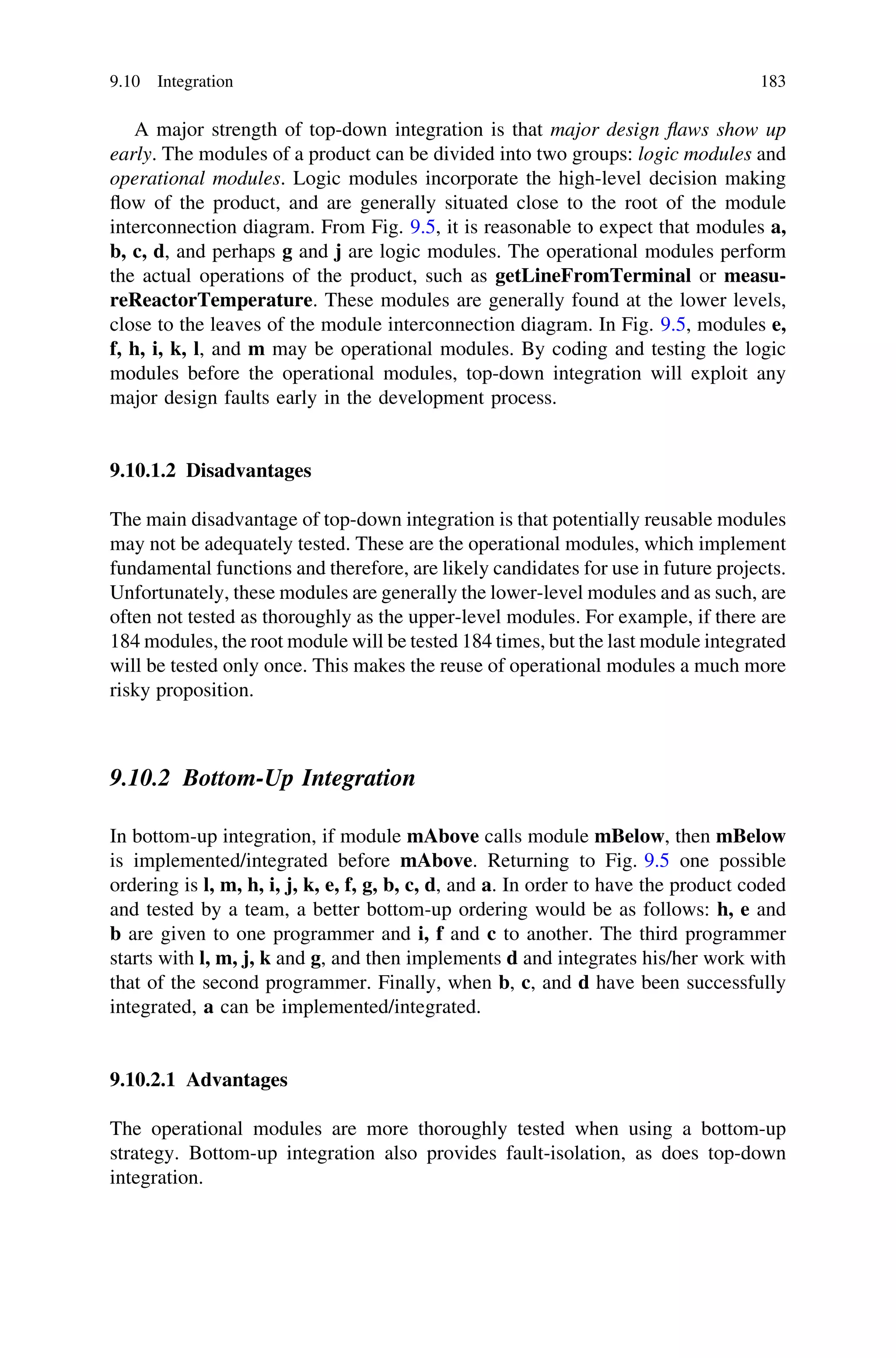 A major strength of top-down integration is that major design ﬂaws show up
early. The modules of a product can be divided into two groups: logic modules and
operational modules. Logic modules incorporate the high-level decision making
ﬂow of the product, and are generally situated close to the root of the module
interconnection diagram. From Fig. 9.5, it is reasonable to expect that modules a,
b, c, d, and perhaps g and j are logic modules. The operational modules perform
the actual operations of the product, such as getLineFromTerminal or measu-
reReactorTemperature. These modules are generally found at the lower levels,
close to the leaves of the module interconnection diagram. In Fig. 9.5, modules e,
f, h, i, k, l, and m may be operational modules. By coding and testing the logic
modules before the operational modules, top-down integration will exploit any
major design faults early in the development process.
9.10.1.2 Disadvantages
The main disadvantage of top-down integration is that potentially reusable modules
may not be adequately tested. These are the operational modules, which implement
fundamental functions and therefore, are likely candidates for use in future projects.
Unfortunately, these modules are generally the lower-level modules and as such, are
often not tested as thoroughly as the upper-level modules. For example, if there are
184 modules, the root module will be tested 184 times, but the last module integrated
will be tested only once. This makes the reuse of operational modules a much more
risky proposition.
9.10.2 Bottom-Up Integration
In bottom-up integration, if module mAbove calls module mBelow, then mBelow
is implemented/integrated before mAbove. Returning to Fig. 9.5 one possible
ordering is l, m, h, i, j, k, e, f, g, b, c, d, and a. In order to have the product coded
and tested by a team, a better bottom-up ordering would be as follows: h, e and
b are given to one programmer and i, f and c to another. The third programmer
starts with l, m, j, k and g, and then implements d and integrates his/her work with
that of the second programmer. Finally, when b, c, and d have been successfully
integrated, a can be implemented/integrated.
9.10.2.1 Advantages
The operational modules are more thoroughly tested when using a bottom-up
strategy. Bottom-up integration also provides fault-isolation, as does top-down
integration.
9.10 Integration 183
 