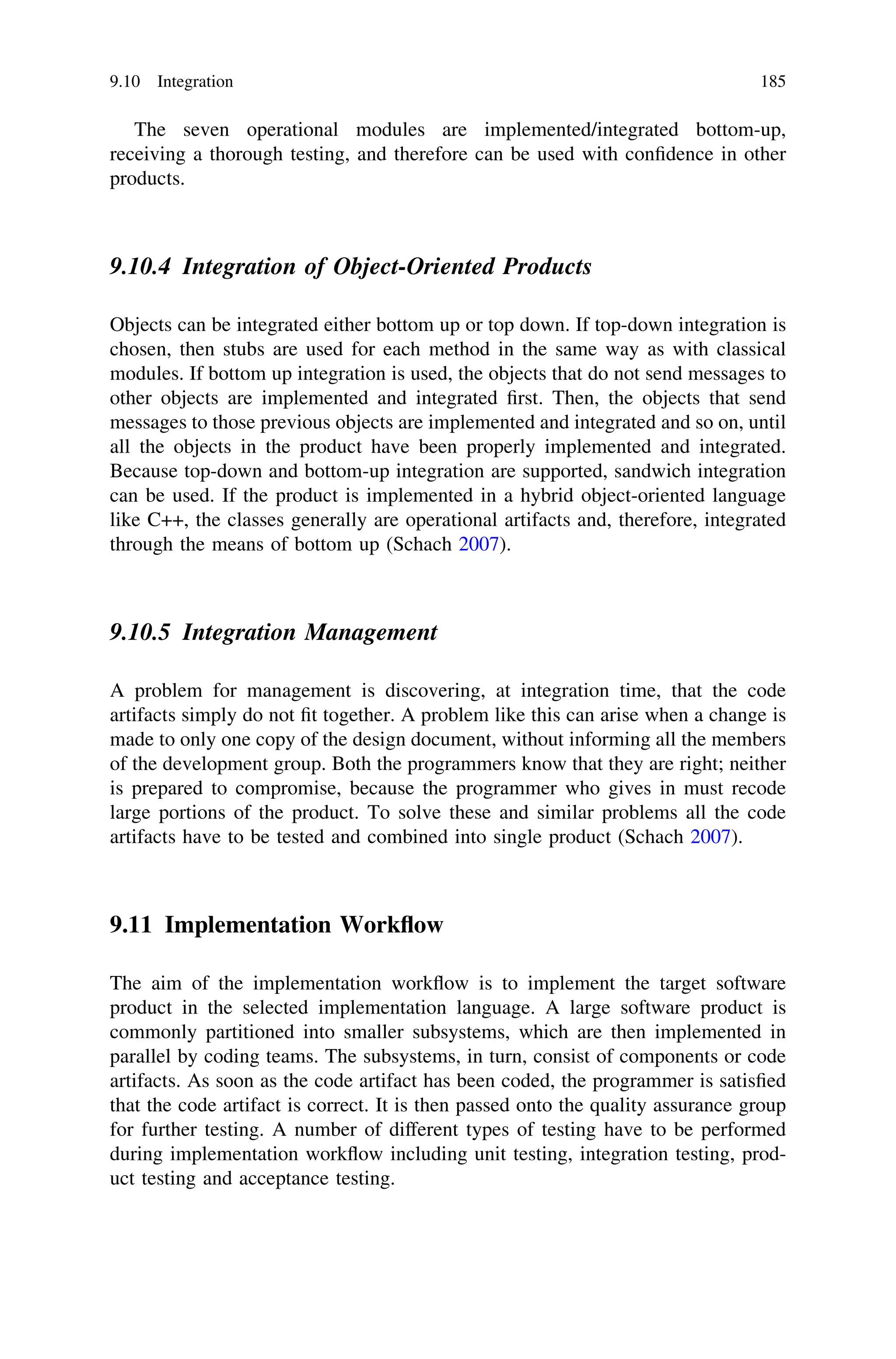 The seven operational modules are implemented/integrated bottom-up,
receiving a thorough testing, and therefore can be used with conﬁdence in other
products.
9.10.4 Integration of Object-Oriented Products
Objects can be integrated either bottom up or top down. If top-down integration is
chosen, then stubs are used for each method in the same way as with classical
modules. If bottom up integration is used, the objects that do not send messages to
other objects are implemented and integrated ﬁrst. Then, the objects that send
messages to those previous objects are implemented and integrated and so on, until
all the objects in the product have been properly implemented and integrated.
Because top-down and bottom-up integration are supported, sandwich integration
can be used. If the product is implemented in a hybrid object-oriented language
like C++, the classes generally are operational artifacts and, therefore, integrated
through the means of bottom up (Schach 2007).
9.10.5 Integration Management
A problem for management is discovering, at integration time, that the code
artifacts simply do not ﬁt together. A problem like this can arise when a change is
made to only one copy of the design document, without informing all the members
of the development group. Both the programmers know that they are right; neither
is prepared to compromise, because the programmer who gives in must recode
large portions of the product. To solve these and similar problems all the code
artifacts have to be tested and combined into single product (Schach 2007).
9.11 Implementation Workﬂow
The aim of the implementation workﬂow is to implement the target software
product in the selected implementation language. A large software product is
commonly partitioned into smaller subsystems, which are then implemented in
parallel by coding teams. The subsystems, in turn, consist of components or code
artifacts. As soon as the code artifact has been coded, the programmer is satisﬁed
that the code artifact is correct. It is then passed onto the quality assurance group
for further testing. A number of different types of testing have to be performed
during implementation workﬂow including unit testing, integration testing, prod-
uct testing and acceptance testing.
9.10 Integration 185
 