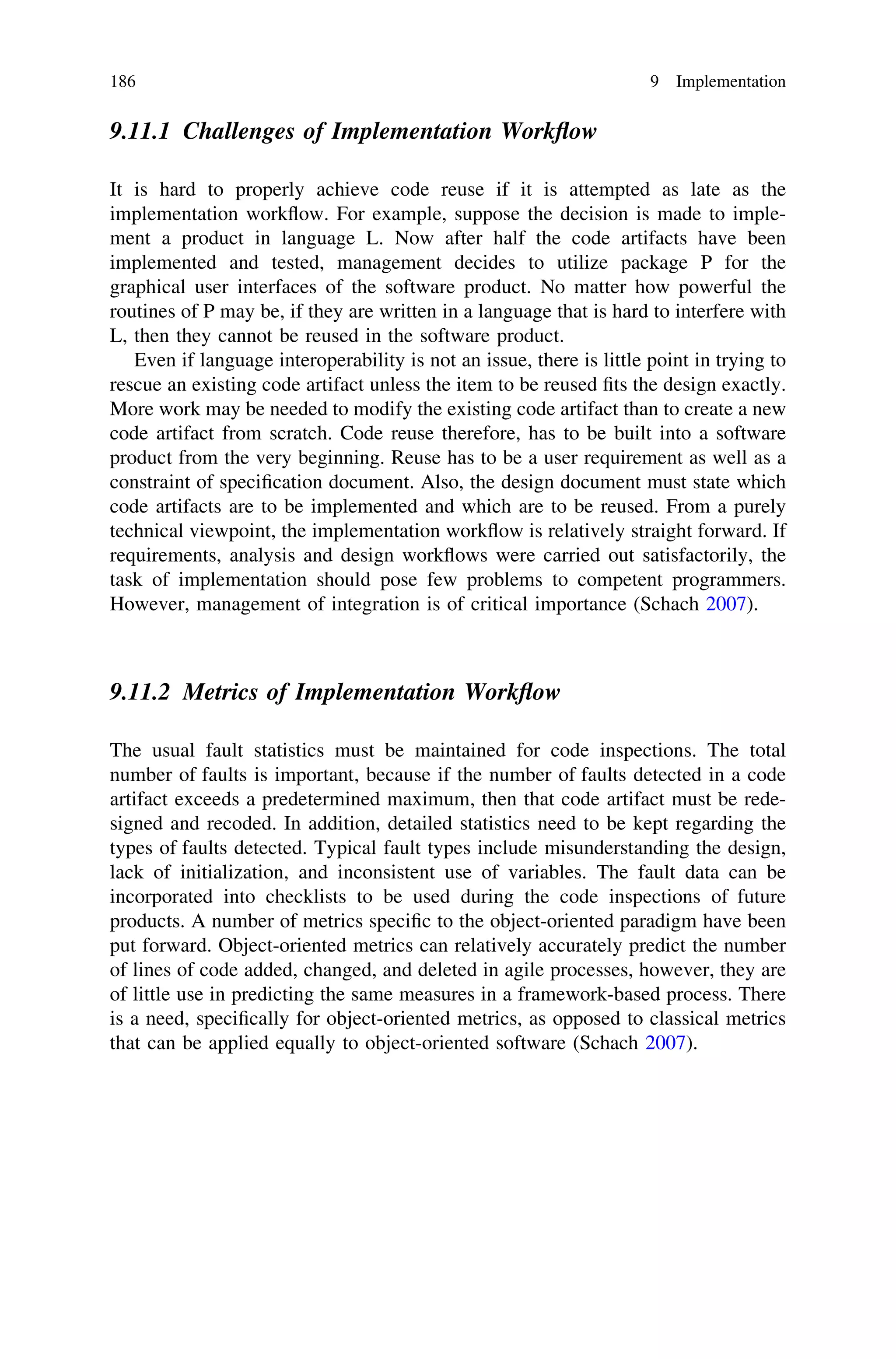9.11.1 Challenges of Implementation Workﬂow
It is hard to properly achieve code reuse if it is attempted as late as the
implementation workﬂow. For example, suppose the decision is made to imple-
ment a product in language L. Now after half the code artifacts have been
implemented and tested, management decides to utilize package P for the
graphical user interfaces of the software product. No matter how powerful the
routines of P may be, if they are written in a language that is hard to interfere with
L, then they cannot be reused in the software product.
Even if language interoperability is not an issue, there is little point in trying to
rescue an existing code artifact unless the item to be reused ﬁts the design exactly.
More work may be needed to modify the existing code artifact than to create a new
code artifact from scratch. Code reuse therefore, has to be built into a software
product from the very beginning. Reuse has to be a user requirement as well as a
constraint of speciﬁcation document. Also, the design document must state which
code artifacts are to be implemented and which are to be reused. From a purely
technical viewpoint, the implementation workﬂow is relatively straight forward. If
requirements, analysis and design workﬂows were carried out satisfactorily, the
task of implementation should pose few problems to competent programmers.
However, management of integration is of critical importance (Schach 2007).
9.11.2 Metrics of Implementation Workﬂow
The usual fault statistics must be maintained for code inspections. The total
number of faults is important, because if the number of faults detected in a code
artifact exceeds a predetermined maximum, then that code artifact must be rede-
signed and recoded. In addition, detailed statistics need to be kept regarding the
types of faults detected. Typical fault types include misunderstanding the design,
lack of initialization, and inconsistent use of variables. The fault data can be
incorporated into checklists to be used during the code inspections of future
products. A number of metrics speciﬁc to the object-oriented paradigm have been
put forward. Object-oriented metrics can relatively accurately predict the number
of lines of code added, changed, and deleted in agile processes, however, they are
of little use in predicting the same measures in a framework-based process. There
is a need, speciﬁcally for object-oriented metrics, as opposed to classical metrics
that can be applied equally to object-oriented software (Schach 2007).
186 9 Implementation
 