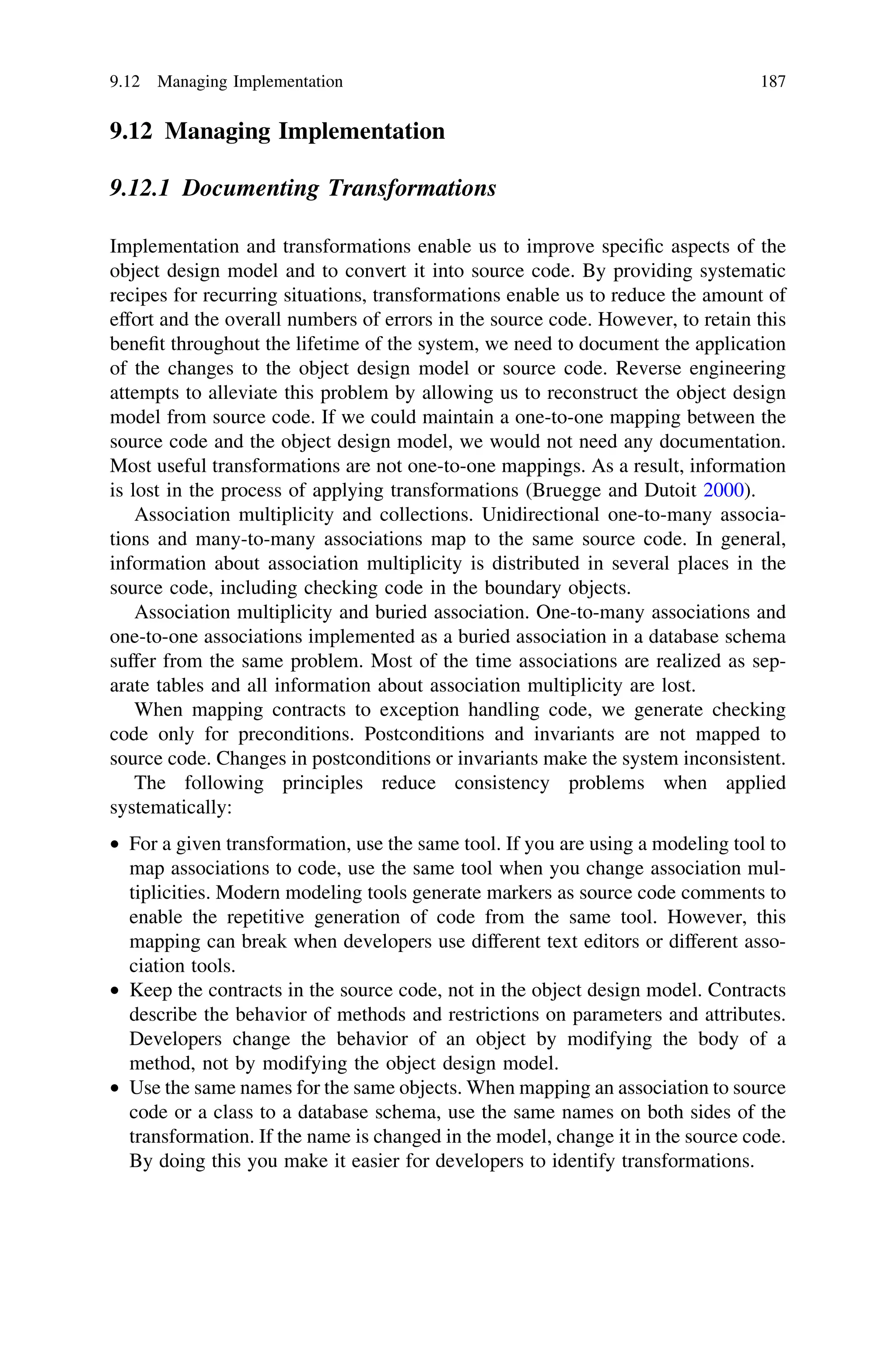 9.12 Managing Implementation
9.12.1 Documenting Transformations
Implementation and transformations enable us to improve speciﬁc aspects of the
object design model and to convert it into source code. By providing systematic
recipes for recurring situations, transformations enable us to reduce the amount of
effort and the overall numbers of errors in the source code. However, to retain this
beneﬁt throughout the lifetime of the system, we need to document the application
of the changes to the object design model or source code. Reverse engineering
attempts to alleviate this problem by allowing us to reconstruct the object design
model from source code. If we could maintain a one-to-one mapping between the
source code and the object design model, we would not need any documentation.
Most useful transformations are not one-to-one mappings. As a result, information
is lost in the process of applying transformations (Bruegge and Dutoit 2000).
Association multiplicity and collections. Unidirectional one-to-many associa-
tions and many-to-many associations map to the same source code. In general,
information about association multiplicity is distributed in several places in the
source code, including checking code in the boundary objects.
Association multiplicity and buried association. One-to-many associations and
one-to-one associations implemented as a buried association in a database schema
suffer from the same problem. Most of the time associations are realized as sep-
arate tables and all information about association multiplicity are lost.
When mapping contracts to exception handling code, we generate checking
code only for preconditions. Postconditions and invariants are not mapped to
source code. Changes in postconditions or invariants make the system inconsistent.
The following principles reduce consistency problems when applied
systematically:
• For a given transformation, use the same tool. If you are using a modeling tool to
map associations to code, use the same tool when you change association mul-
tiplicities. Modern modeling tools generate markers as source code comments to
enable the repetitive generation of code from the same tool. However, this
mapping can break when developers use different text editors or different asso-
ciation tools.
• Keep the contracts in the source code, not in the object design model. Contracts
describe the behavior of methods and restrictions on parameters and attributes.
Developers change the behavior of an object by modifying the body of a
method, not by modifying the object design model.
• Use the same names for the same objects. When mapping an association to source
code or a class to a database schema, use the same names on both sides of the
transformation. If the name is changed in the model, change it in the source code.
By doing this you make it easier for developers to identify transformations.
9.12 Managing Implementation 187
 