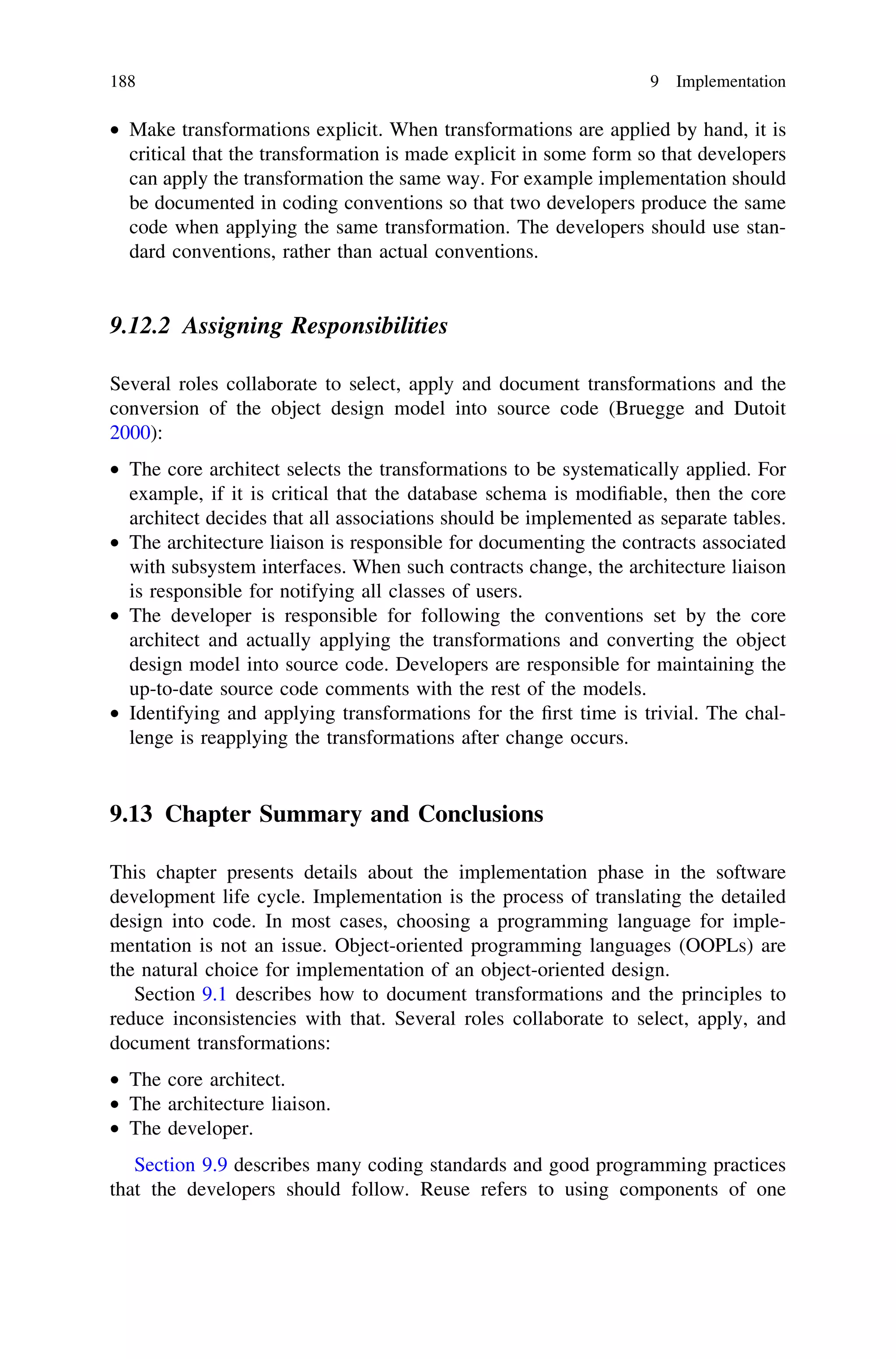 • Make transformations explicit. When transformations are applied by hand, it is
critical that the transformation is made explicit in some form so that developers
can apply the transformation the same way. For example implementation should
be documented in coding conventions so that two developers produce the same
code when applying the same transformation. The developers should use stan-
dard conventions, rather than actual conventions.
9.12.2 Assigning Responsibilities
Several roles collaborate to select, apply and document transformations and the
conversion of the object design model into source code (Bruegge and Dutoit
2000):
• The core architect selects the transformations to be systematically applied. For
example, if it is critical that the database schema is modiﬁable, then the core
architect decides that all associations should be implemented as separate tables.
• The architecture liaison is responsible for documenting the contracts associated
with subsystem interfaces. When such contracts change, the architecture liaison
is responsible for notifying all classes of users.
• The developer is responsible for following the conventions set by the core
architect and actually applying the transformations and converting the object
design model into source code. Developers are responsible for maintaining the
up-to-date source code comments with the rest of the models.
• Identifying and applying transformations for the ﬁrst time is trivial. The chal-
lenge is reapplying the transformations after change occurs.
9.13 Chapter Summary and Conclusions
This chapter presents details about the implementation phase in the software
development life cycle. Implementation is the process of translating the detailed
design into code. In most cases, choosing a programming language for imple-
mentation is not an issue. Object-oriented programming languages (OOPLs) are
the natural choice for implementation of an object-oriented design.
Section 9.1 describes how to document transformations and the principles to
reduce inconsistencies with that. Several roles collaborate to select, apply, and
document transformations:
• The core architect.
• The architecture liaison.
• The developer.
Section 9.9 describes many coding standards and good programming practices
that the developers should follow. Reuse refers to using components of one
188 9 Implementation
 