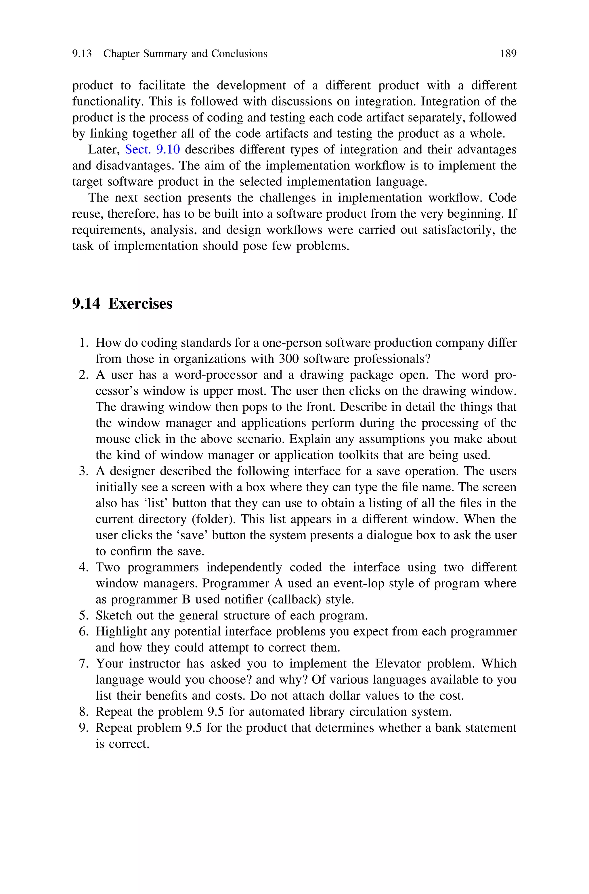 product to facilitate the development of a different product with a different
functionality. This is followed with discussions on integration. Integration of the
product is the process of coding and testing each code artifact separately, followed
by linking together all of the code artifacts and testing the product as a whole.
Later, Sect. 9.10 describes different types of integration and their advantages
and disadvantages. The aim of the implementation workﬂow is to implement the
target software product in the selected implementation language.
The next section presents the challenges in implementation workﬂow. Code
reuse, therefore, has to be built into a software product from the very beginning. If
requirements, analysis, and design workﬂows were carried out satisfactorily, the
task of implementation should pose few problems.
9.14 Exercises
1. How do coding standards for a one-person software production company differ
from those in organizations with 300 software professionals?
2. A user has a word-processor and a drawing package open. The word pro-
cessor’s window is upper most. The user then clicks on the drawing window.
The drawing window then pops to the front. Describe in detail the things that
the window manager and applications perform during the processing of the
mouse click in the above scenario. Explain any assumptions you make about
the kind of window manager or application toolkits that are being used.
3. A designer described the following interface for a save operation. The users
initially see a screen with a box where they can type the ﬁle name. The screen
also has ‘list’ button that they can use to obtain a listing of all the ﬁles in the
current directory (folder). This list appears in a different window. When the
user clicks the ‘save’ button the system presents a dialogue box to ask the user
to conﬁrm the save.
4. Two programmers independently coded the interface using two different
window managers. Programmer A used an event-lop style of program where
as programmer B used notiﬁer (callback) style.
5. Sketch out the general structure of each program.
6. Highlight any potential interface problems you expect from each programmer
and how they could attempt to correct them.
7. Your instructor has asked you to implement the Elevator problem. Which
language would you choose? and why? Of various languages available to you
list their beneﬁts and costs. Do not attach dollar values to the cost.
8. Repeat the problem 9.5 for automated library circulation system.
9. Repeat problem 9.5 for the product that determines whether a bank statement
is correct.
9.13 Chapter Summary and Conclusions 189
 