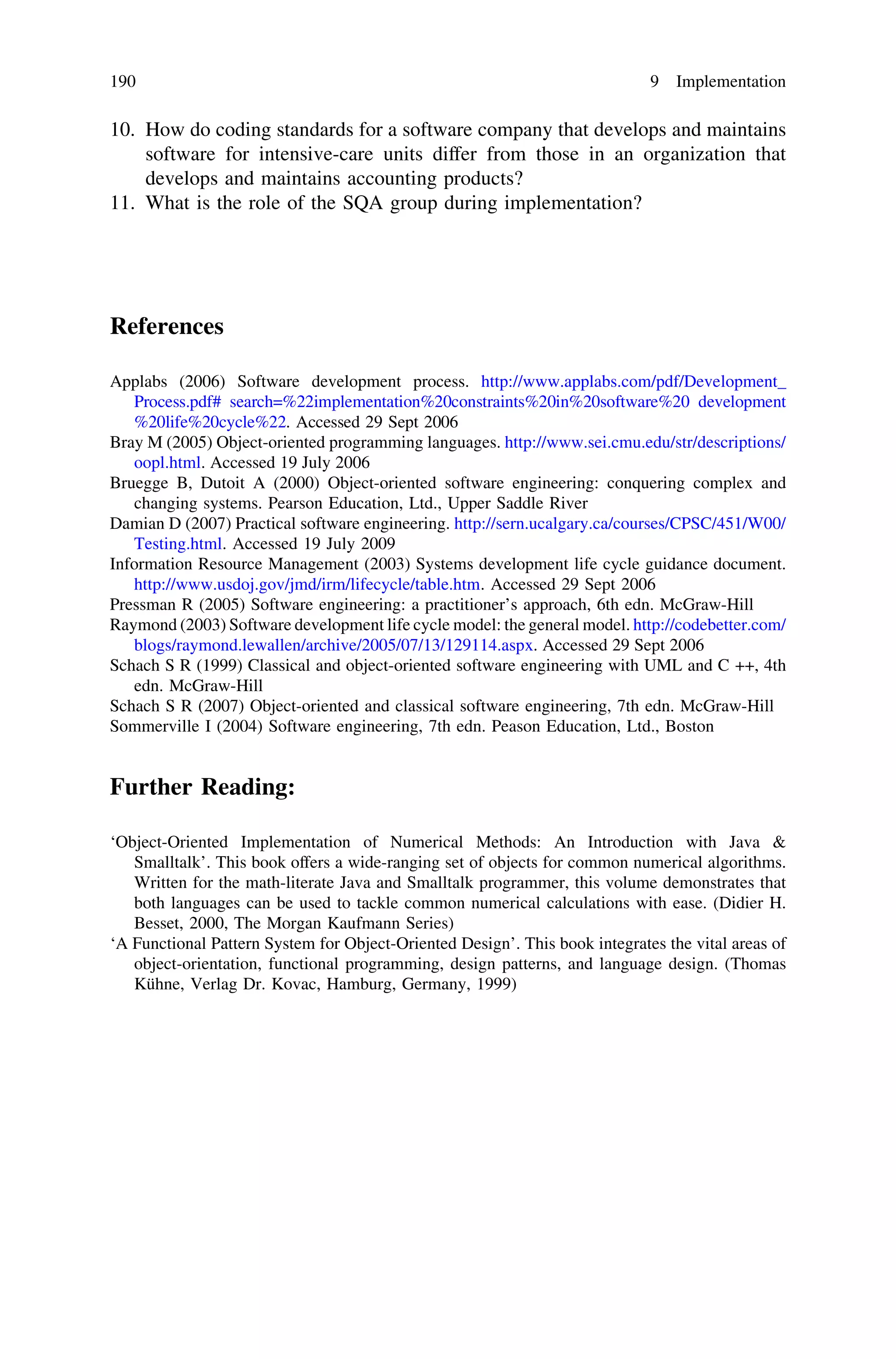 10. How do coding standards for a software company that develops and maintains
software for intensive-care units differ from those in an organization that
develops and maintains accounting products?
11. What is the role of the SQA group during implementation?
References
Applabs (2006) Software development process. http://www.applabs.com/pdf/Development_
Process.pdf# search=%22implementation%20constraints%20in%20software%20 development
%20life%20cycle%22. Accessed 29 Sept 2006
Bray M (2005) Object-oriented programming languages. http://www.sei.cmu.edu/str/descriptions/
oopl.html. Accessed 19 July 2006
Bruegge B, Dutoit A (2000) Object-oriented software engineering: conquering complex and
changing systems. Pearson Education, Ltd., Upper Saddle River
Damian D (2007) Practical software engineering. http://sern.ucalgary.ca/courses/CPSC/451/W00/
Testing.html. Accessed 19 July 2009
Information Resource Management (2003) Systems development life cycle guidance document.
http://www.usdoj.gov/jmd/irm/lifecycle/table.htm. Accessed 29 Sept 2006
Pressman R (2005) Software engineering: a practitioner’s approach, 6th edn. McGraw-Hill
Raymond (2003) Software development life cycle model: the general model. http://codebetter.com/
blogs/raymond.lewallen/archive/2005/07/13/129114.aspx. Accessed 29 Sept 2006
Schach S R (1999) Classical and object-oriented software engineering with UML and C ++, 4th
edn. McGraw-Hill
Schach S R (2007) Object-oriented and classical software engineering, 7th edn. McGraw-Hill
Sommerville I (2004) Software engineering, 7th edn. Peason Education, Ltd., Boston
Further Reading:
‘Object-Oriented Implementation of Numerical Methods: An Introduction with Java &
Smalltalk’. This book offers a wide-ranging set of objects for common numerical algorithms.
Written for the math-literate Java and Smalltalk programmer, this volume demonstrates that
both languages can be used to tackle common numerical calculations with ease. (Didier H.
Besset, 2000, The Morgan Kaufmann Series)
‘A Functional Pattern System for Object-Oriented Design’. This book integrates the vital areas of
object-orientation, functional programming, design patterns, and language design. (Thomas
Kühne, Verlag Dr. Kovac, Hamburg, Germany, 1999)
190 9 Implementation
 