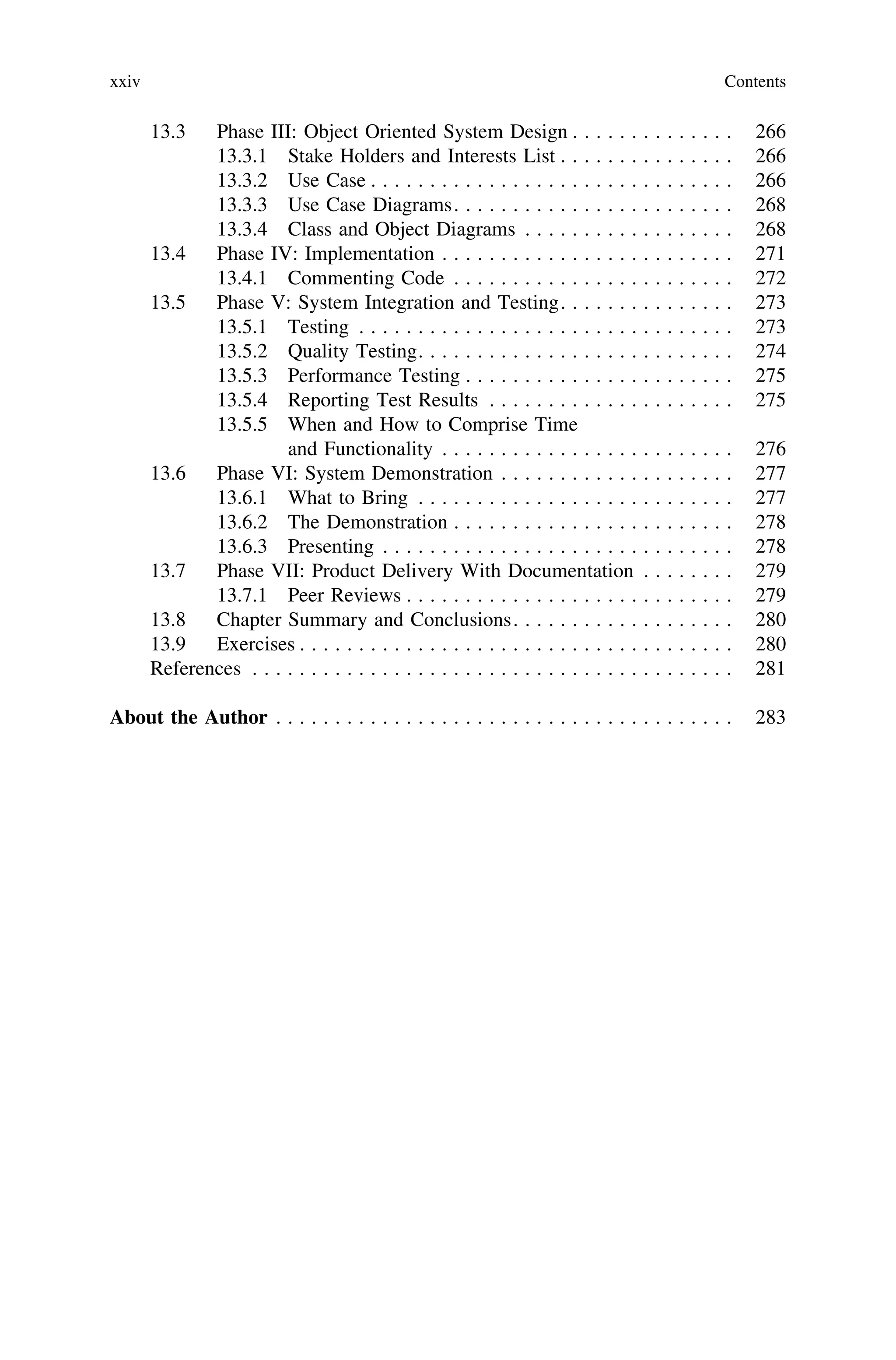 13.3 Phase III: Object Oriented System Design . . . . . . . . . . . . . . 266
13.3.1 Stake Holders and Interests List . . . . . . . . . . . . . . . 266
13.3.2 Use Case . . . . . . . . . . . . . . . . . . . . . . . . . . . . . . . 266
13.3.3 Use Case Diagrams. . . . . . . . . . . . . . . . . . . . . . . . 268
13.3.4 Class and Object Diagrams . . . . . . . . . . . . . . . . . . 268
13.4 Phase IV: Implementation . . . . . . . . . . . . . . . . . . . . . . . . . 271
13.4.1 Commenting Code . . . . . . . . . . . . . . . . . . . . . . . . 272
13.5 Phase V: System Integration and Testing. . . . . . . . . . . . . . . 273
13.5.1 Testing . . . . . . . . . . . . . . . . . . . . . . . . . . . . . . . . 273
13.5.2 Quality Testing. . . . . . . . . . . . . . . . . . . . . . . . . . . 274
13.5.3 Performance Testing . . . . . . . . . . . . . . . . . . . . . . . 275
13.5.4 Reporting Test Results . . . . . . . . . . . . . . . . . . . . . 275
13.5.5 When and How to Comprise Time
and Functionality . . . . . . . . . . . . . . . . . . . . . . . . . 276
13.6 Phase VI: System Demonstration . . . . . . . . . . . . . . . . . . . . 277
13.6.1 What to Bring . . . . . . . . . . . . . . . . . . . . . . . . . . . 277
13.6.2 The Demonstration . . . . . . . . . . . . . . . . . . . . . . . . 278
13.6.3 Presenting . . . . . . . . . . . . . . . . . . . . . . . . . . . . . . 278
13.7 Phase VII: Product Delivery With Documentation . . . . . . . . 279
13.7.1 Peer Reviews . . . . . . . . . . . . . . . . . . . . . . . . . . . . 279
13.8 Chapter Summary and Conclusions. . . . . . . . . . . . . . . . . . . 280
13.9 Exercises . . . . . . . . . . . . . . . . . . . . . . . . . . . . . . . . . . . . . 280
References . . . . . . . . . . . . . . . . . . . . . . . . . . . . . . . . . . . . . . . . . 281
About the Author . . . . . . . . . . . . . . . . . . . . . . . . . . . . . . . . . . . . . . . 283
xxiv Contents
 