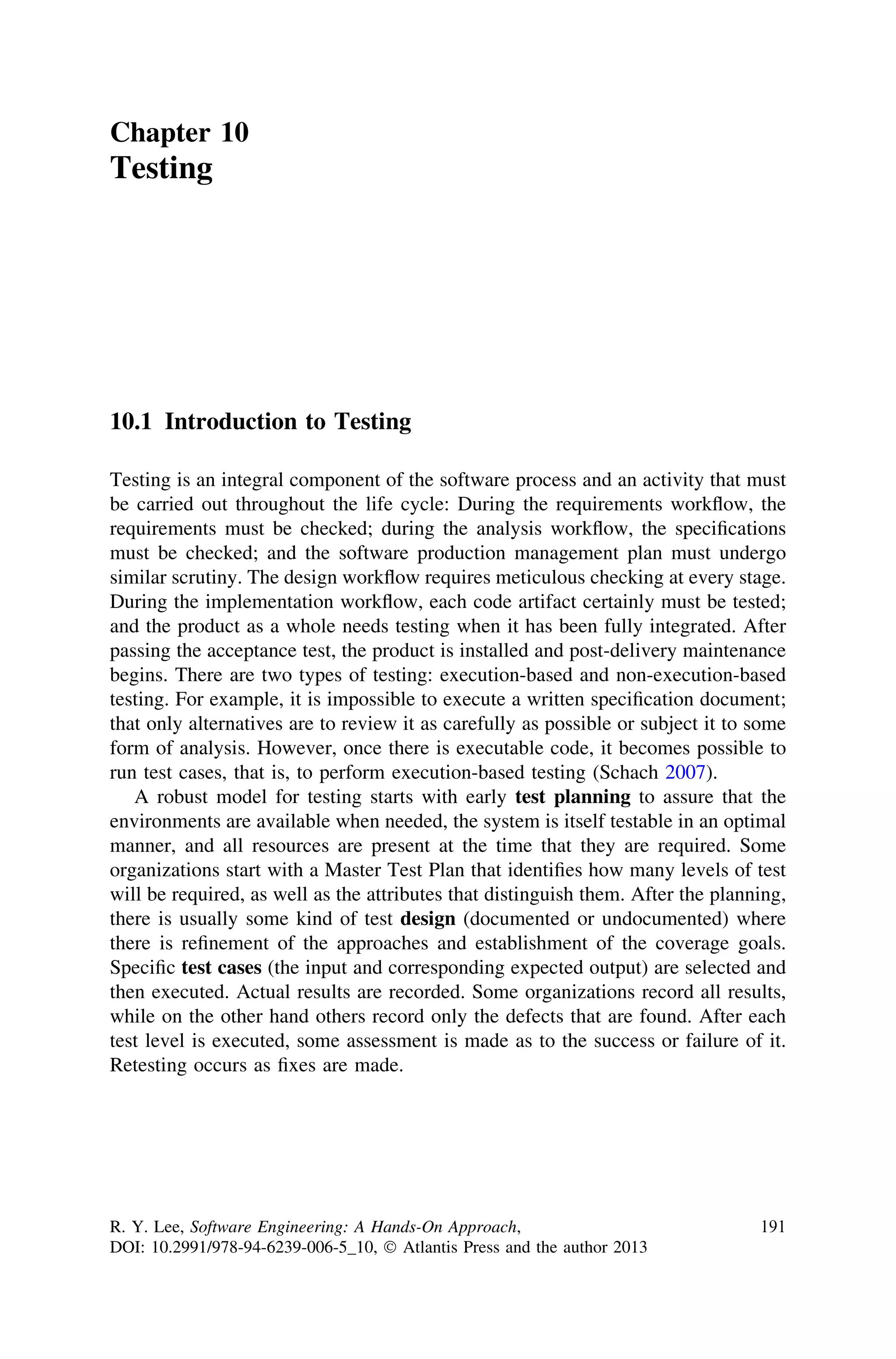 Chapter 10
Testing
10.1 Introduction to Testing
Testing is an integral component of the software process and an activity that must
be carried out throughout the life cycle: During the requirements workﬂow, the
requirements must be checked; during the analysis workﬂow, the speciﬁcations
must be checked; and the software production management plan must undergo
similar scrutiny. The design workﬂow requires meticulous checking at every stage.
During the implementation workﬂow, each code artifact certainly must be tested;
and the product as a whole needs testing when it has been fully integrated. After
passing the acceptance test, the product is installed and post-delivery maintenance
begins. There are two types of testing: execution-based and non-execution-based
testing. For example, it is impossible to execute a written speciﬁcation document;
that only alternatives are to review it as carefully as possible or subject it to some
form of analysis. However, once there is executable code, it becomes possible to
run test cases, that is, to perform execution-based testing (Schach 2007).
A robust model for testing starts with early test planning to assure that the
environments are available when needed, the system is itself testable in an optimal
manner, and all resources are present at the time that they are required. Some
organizations start with a Master Test Plan that identiﬁes how many levels of test
will be required, as well as the attributes that distinguish them. After the planning,
there is usually some kind of test design (documented or undocumented) where
there is reﬁnement of the approaches and establishment of the coverage goals.
Speciﬁc test cases (the input and corresponding expected output) are selected and
then executed. Actual results are recorded. Some organizations record all results,
while on the other hand others record only the defects that are found. After each
test level is executed, some assessment is made as to the success or failure of it.
Retesting occurs as ﬁxes are made.
R. Y. Lee, Software Engineering: A Hands-On Approach,
DOI: 10.2991/978-94-6239-006-5_10, Ó Atlantis Press and the author 2013
191
 