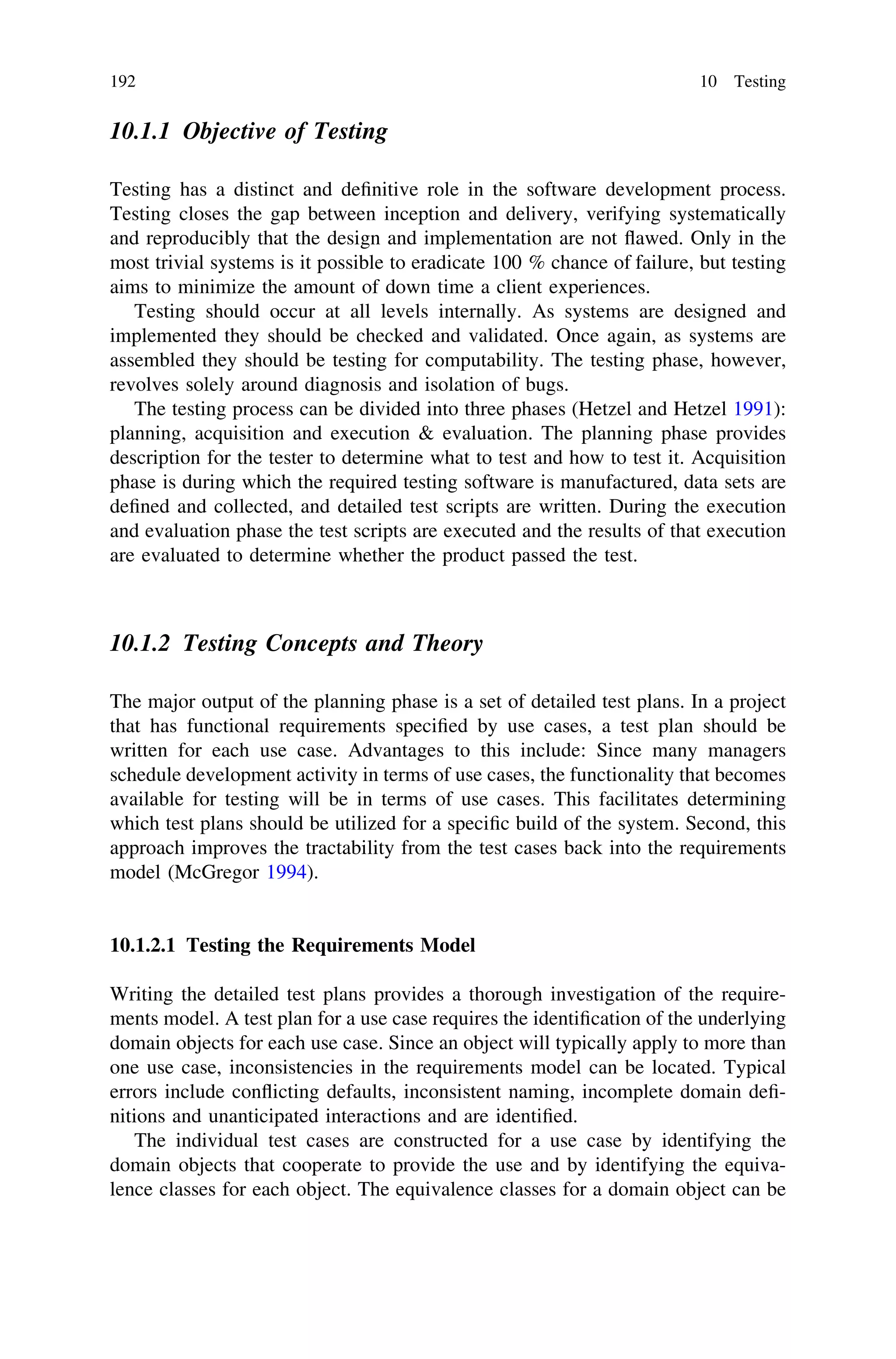 10.1.1 Objective of Testing
Testing has a distinct and deﬁnitive role in the software development process.
Testing closes the gap between inception and delivery, verifying systematically
and reproducibly that the design and implementation are not ﬂawed. Only in the
most trivial systems is it possible to eradicate 100 % chance of failure, but testing
aims to minimize the amount of down time a client experiences.
Testing should occur at all levels internally. As systems are designed and
implemented they should be checked and validated. Once again, as systems are
assembled they should be testing for computability. The testing phase, however,
revolves solely around diagnosis and isolation of bugs.
The testing process can be divided into three phases (Hetzel and Hetzel 1991):
planning, acquisition and execution & evaluation. The planning phase provides
description for the tester to determine what to test and how to test it. Acquisition
phase is during which the required testing software is manufactured, data sets are
deﬁned and collected, and detailed test scripts are written. During the execution
and evaluation phase the test scripts are executed and the results of that execution
are evaluated to determine whether the product passed the test.
10.1.2 Testing Concepts and Theory
The major output of the planning phase is a set of detailed test plans. In a project
that has functional requirements speciﬁed by use cases, a test plan should be
written for each use case. Advantages to this include: Since many managers
schedule development activity in terms of use cases, the functionality that becomes
available for testing will be in terms of use cases. This facilitates determining
which test plans should be utilized for a speciﬁc build of the system. Second, this
approach improves the tractability from the test cases back into the requirements
model (McGregor 1994).
10.1.2.1 Testing the Requirements Model
Writing the detailed test plans provides a thorough investigation of the require-
ments model. A test plan for a use case requires the identiﬁcation of the underlying
domain objects for each use case. Since an object will typically apply to more than
one use case, inconsistencies in the requirements model can be located. Typical
errors include conﬂicting defaults, inconsistent naming, incomplete domain deﬁ-
nitions and unanticipated interactions and are identiﬁed.
The individual test cases are constructed for a use case by identifying the
domain objects that cooperate to provide the use and by identifying the equiva-
lence classes for each object. The equivalence classes for a domain object can be
192 10 Testing
 