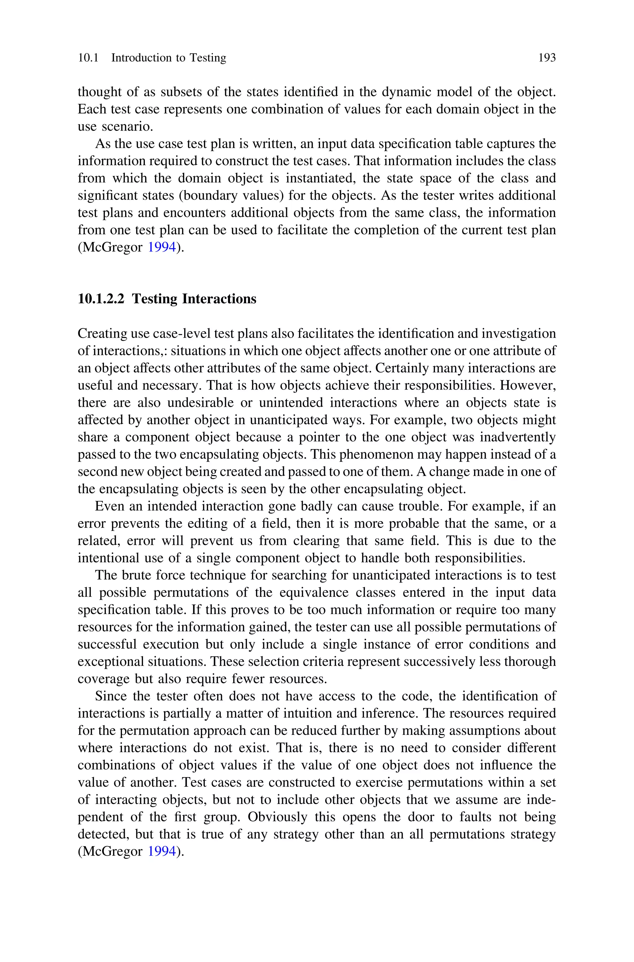 thought of as subsets of the states identiﬁed in the dynamic model of the object.
Each test case represents one combination of values for each domain object in the
use scenario.
As the use case test plan is written, an input data speciﬁcation table captures the
information required to construct the test cases. That information includes the class
from which the domain object is instantiated, the state space of the class and
signiﬁcant states (boundary values) for the objects. As the tester writes additional
test plans and encounters additional objects from the same class, the information
from one test plan can be used to facilitate the completion of the current test plan
(McGregor 1994).
10.1.2.2 Testing Interactions
Creating use case-level test plans also facilitates the identiﬁcation and investigation
of interactions,: situations in which one object affects another one or one attribute of
an object affects other attributes of the same object. Certainly many interactions are
useful and necessary. That is how objects achieve their responsibilities. However,
there are also undesirable or unintended interactions where an objects state is
affected by another object in unanticipated ways. For example, two objects might
share a component object because a pointer to the one object was inadvertently
passed to the two encapsulating objects. This phenomenon may happen instead of a
second new object being created and passed to one of them. A change made in one of
the encapsulating objects is seen by the other encapsulating object.
Even an intended interaction gone badly can cause trouble. For example, if an
error prevents the editing of a ﬁeld, then it is more probable that the same, or a
related, error will prevent us from clearing that same ﬁeld. This is due to the
intentional use of a single component object to handle both responsibilities.
The brute force technique for searching for unanticipated interactions is to test
all possible permutations of the equivalence classes entered in the input data
speciﬁcation table. If this proves to be too much information or require too many
resources for the information gained, the tester can use all possible permutations of
successful execution but only include a single instance of error conditions and
exceptional situations. These selection criteria represent successively less thorough
coverage but also require fewer resources.
Since the tester often does not have access to the code, the identiﬁcation of
interactions is partially a matter of intuition and inference. The resources required
for the permutation approach can be reduced further by making assumptions about
where interactions do not exist. That is, there is no need to consider different
combinations of object values if the value of one object does not inﬂuence the
value of another. Test cases are constructed to exercise permutations within a set
of interacting objects, but not to include other objects that we assume are inde-
pendent of the ﬁrst group. Obviously this opens the door to faults not being
detected, but that is true of any strategy other than an all permutations strategy
(McGregor 1994).
10.1 Introduction to Testing 193
 