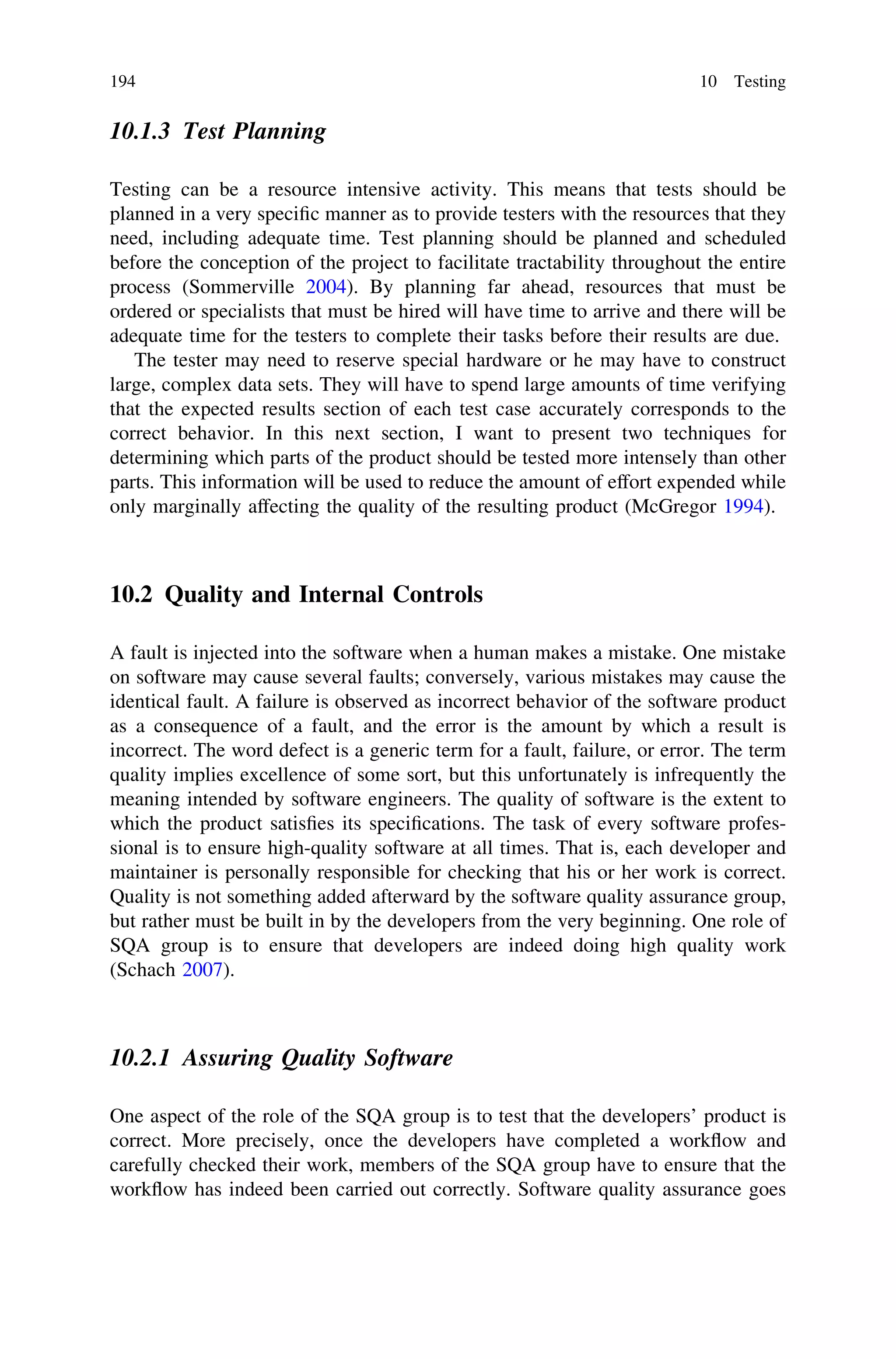 10.1.3 Test Planning
Testing can be a resource intensive activity. This means that tests should be
planned in a very speciﬁc manner as to provide testers with the resources that they
need, including adequate time. Test planning should be planned and scheduled
before the conception of the project to facilitate tractability throughout the entire
process (Sommerville 2004). By planning far ahead, resources that must be
ordered or specialists that must be hired will have time to arrive and there will be
adequate time for the testers to complete their tasks before their results are due.
The tester may need to reserve special hardware or he may have to construct
large, complex data sets. They will have to spend large amounts of time verifying
that the expected results section of each test case accurately corresponds to the
correct behavior. In this next section, I want to present two techniques for
determining which parts of the product should be tested more intensely than other
parts. This information will be used to reduce the amount of effort expended while
only marginally affecting the quality of the resulting product (McGregor 1994).
10.2 Quality and Internal Controls
A fault is injected into the software when a human makes a mistake. One mistake
on software may cause several faults; conversely, various mistakes may cause the
identical fault. A failure is observed as incorrect behavior of the software product
as a consequence of a fault, and the error is the amount by which a result is
incorrect. The word defect is a generic term for a fault, failure, or error. The term
quality implies excellence of some sort, but this unfortunately is infrequently the
meaning intended by software engineers. The quality of software is the extent to
which the product satisﬁes its speciﬁcations. The task of every software profes-
sional is to ensure high-quality software at all times. That is, each developer and
maintainer is personally responsible for checking that his or her work is correct.
Quality is not something added afterward by the software quality assurance group,
but rather must be built in by the developers from the very beginning. One role of
SQA group is to ensure that developers are indeed doing high quality work
(Schach 2007).
10.2.1 Assuring Quality Software
One aspect of the role of the SQA group is to test that the developers’ product is
correct. More precisely, once the developers have completed a workﬂow and
carefully checked their work, members of the SQA group have to ensure that the
workﬂow has indeed been carried out correctly. Software quality assurance goes
194 10 Testing
 