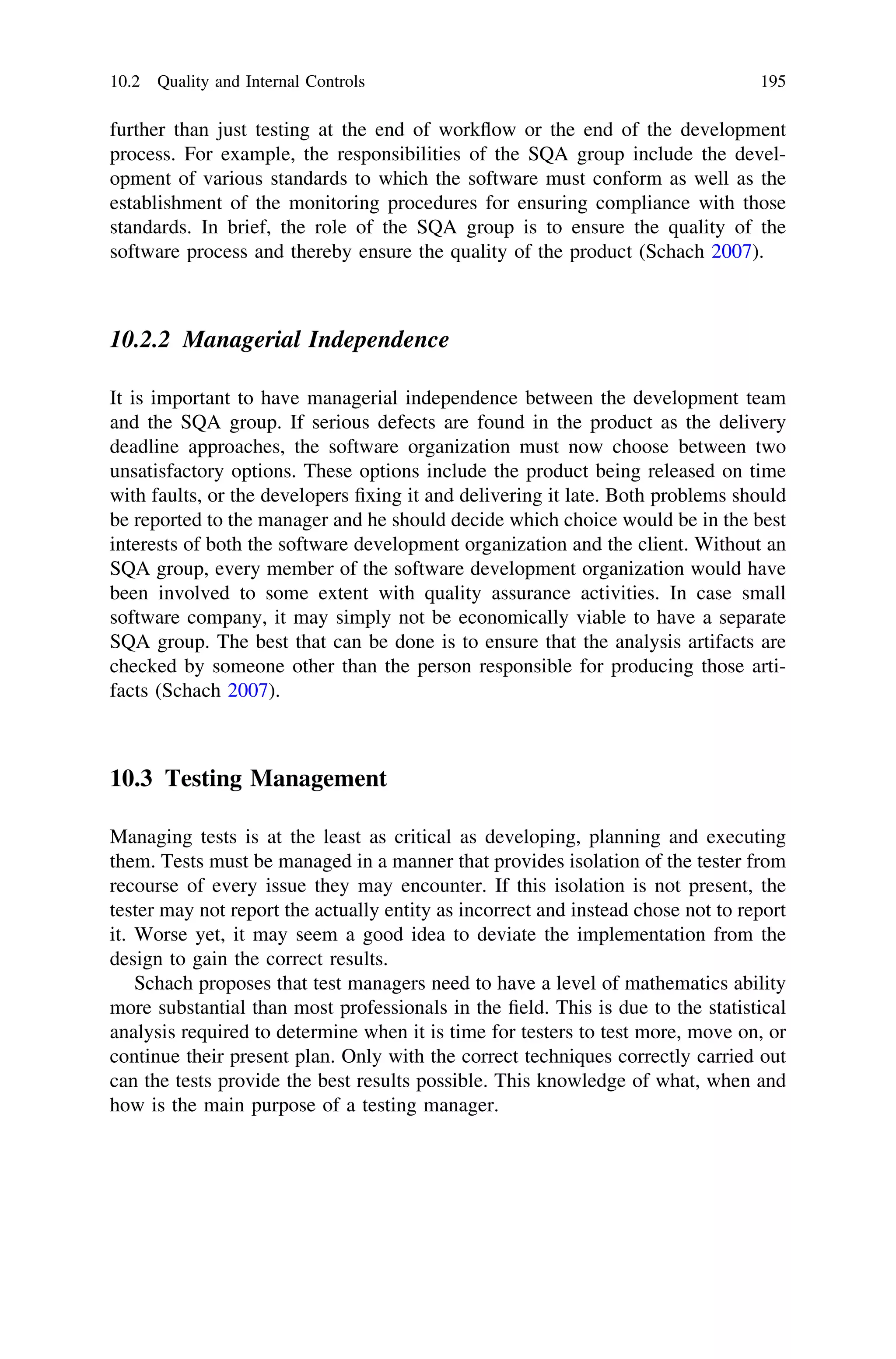 further than just testing at the end of workﬂow or the end of the development
process. For example, the responsibilities of the SQA group include the devel-
opment of various standards to which the software must conform as well as the
establishment of the monitoring procedures for ensuring compliance with those
standards. In brief, the role of the SQA group is to ensure the quality of the
software process and thereby ensure the quality of the product (Schach 2007).
10.2.2 Managerial Independence
It is important to have managerial independence between the development team
and the SQA group. If serious defects are found in the product as the delivery
deadline approaches, the software organization must now choose between two
unsatisfactory options. These options include the product being released on time
with faults, or the developers ﬁxing it and delivering it late. Both problems should
be reported to the manager and he should decide which choice would be in the best
interests of both the software development organization and the client. Without an
SQA group, every member of the software development organization would have
been involved to some extent with quality assurance activities. In case small
software company, it may simply not be economically viable to have a separate
SQA group. The best that can be done is to ensure that the analysis artifacts are
checked by someone other than the person responsible for producing those arti-
facts (Schach 2007).
10.3 Testing Management
Managing tests is at the least as critical as developing, planning and executing
them. Tests must be managed in a manner that provides isolation of the tester from
recourse of every issue they may encounter. If this isolation is not present, the
tester may not report the actually entity as incorrect and instead chose not to report
it. Worse yet, it may seem a good idea to deviate the implementation from the
design to gain the correct results.
Schach proposes that test managers need to have a level of mathematics ability
more substantial than most professionals in the ﬁeld. This is due to the statistical
analysis required to determine when it is time for testers to test more, move on, or
continue their present plan. Only with the correct techniques correctly carried out
can the tests provide the best results possible. This knowledge of what, when and
how is the main purpose of a testing manager.
10.2 Quality and Internal Controls 195
 