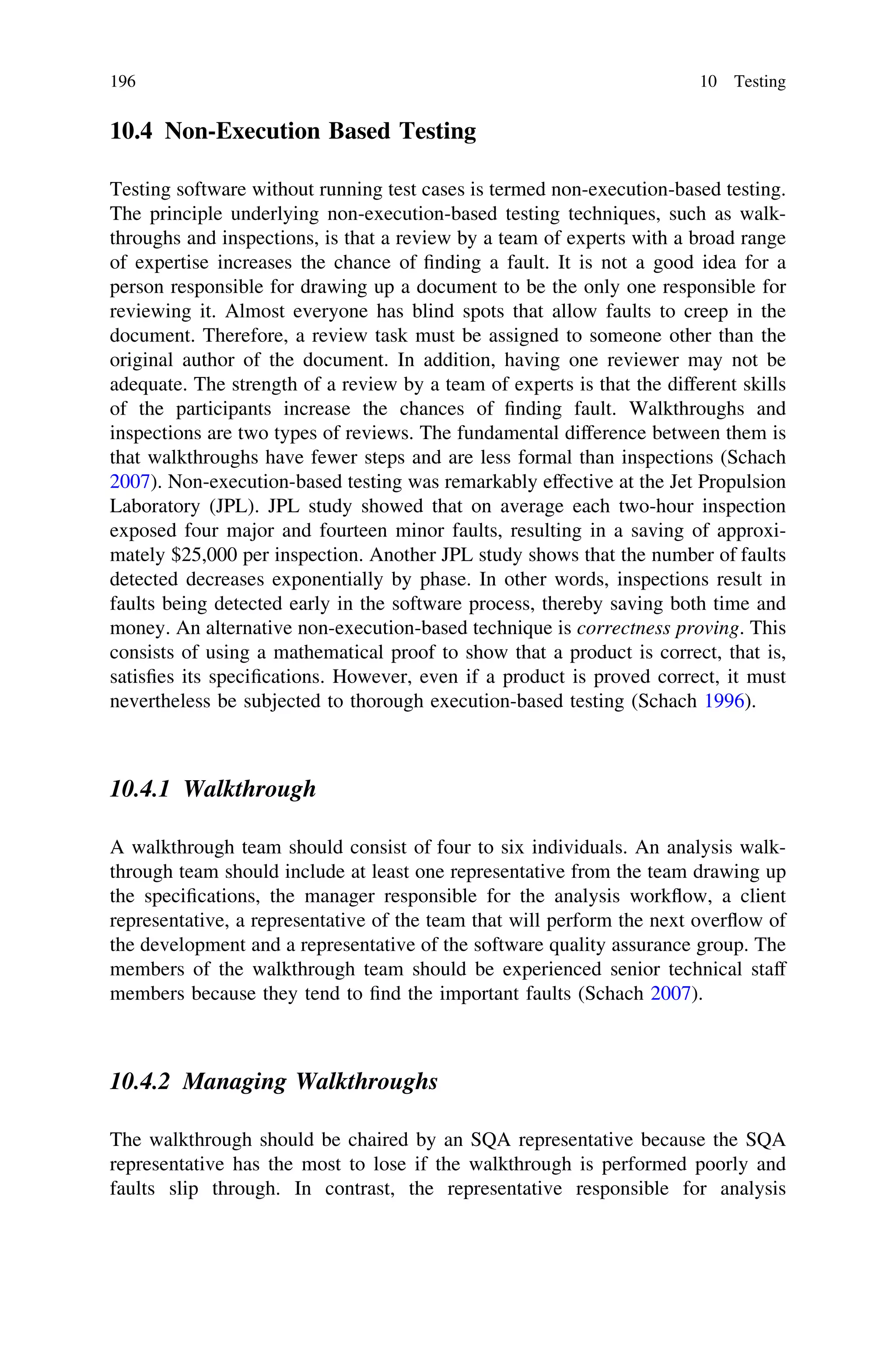 10.4 Non-Execution Based Testing
Testing software without running test cases is termed non-execution-based testing.
The principle underlying non-execution-based testing techniques, such as walk-
throughs and inspections, is that a review by a team of experts with a broad range
of expertise increases the chance of ﬁnding a fault. It is not a good idea for a
person responsible for drawing up a document to be the only one responsible for
reviewing it. Almost everyone has blind spots that allow faults to creep in the
document. Therefore, a review task must be assigned to someone other than the
original author of the document. In addition, having one reviewer may not be
adequate. The strength of a review by a team of experts is that the different skills
of the participants increase the chances of ﬁnding fault. Walkthroughs and
inspections are two types of reviews. The fundamental difference between them is
that walkthroughs have fewer steps and are less formal than inspections (Schach
2007). Non-execution-based testing was remarkably effective at the Jet Propulsion
Laboratory (JPL). JPL study showed that on average each two-hour inspection
exposed four major and fourteen minor faults, resulting in a saving of approxi-
mately $25,000 per inspection. Another JPL study shows that the number of faults
detected decreases exponentially by phase. In other words, inspections result in
faults being detected early in the software process, thereby saving both time and
money. An alternative non-execution-based technique is correctness proving. This
consists of using a mathematical proof to show that a product is correct, that is,
satisﬁes its speciﬁcations. However, even if a product is proved correct, it must
nevertheless be subjected to thorough execution-based testing (Schach 1996).
10.4.1 Walkthrough
A walkthrough team should consist of four to six individuals. An analysis walk-
through team should include at least one representative from the team drawing up
the speciﬁcations, the manager responsible for the analysis workﬂow, a client
representative, a representative of the team that will perform the next overﬂow of
the development and a representative of the software quality assurance group. The
members of the walkthrough team should be experienced senior technical staff
members because they tend to ﬁnd the important faults (Schach 2007).
10.4.2 Managing Walkthroughs
The walkthrough should be chaired by an SQA representative because the SQA
representative has the most to lose if the walkthrough is performed poorly and
faults slip through. In contrast, the representative responsible for analysis
196 10 Testing
 