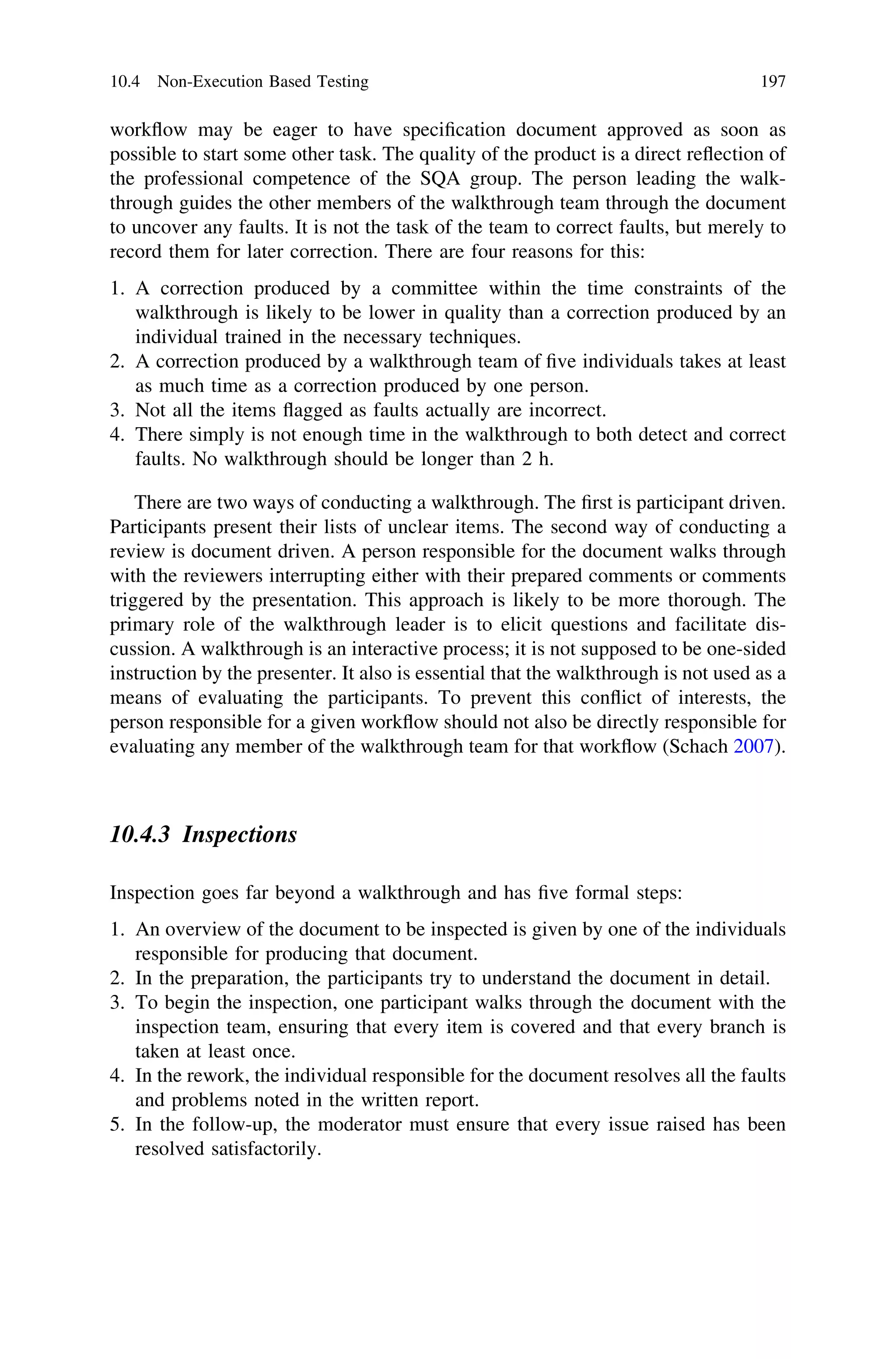 workﬂow may be eager to have speciﬁcation document approved as soon as
possible to start some other task. The quality of the product is a direct reﬂection of
the professional competence of the SQA group. The person leading the walk-
through guides the other members of the walkthrough team through the document
to uncover any faults. It is not the task of the team to correct faults, but merely to
record them for later correction. There are four reasons for this:
1. A correction produced by a committee within the time constraints of the
walkthrough is likely to be lower in quality than a correction produced by an
individual trained in the necessary techniques.
2. A correction produced by a walkthrough team of ﬁve individuals takes at least
as much time as a correction produced by one person.
3. Not all the items ﬂagged as faults actually are incorrect.
4. There simply is not enough time in the walkthrough to both detect and correct
faults. No walkthrough should be longer than 2 h.
There are two ways of conducting a walkthrough. The ﬁrst is participant driven.
Participants present their lists of unclear items. The second way of conducting a
review is document driven. A person responsible for the document walks through
with the reviewers interrupting either with their prepared comments or comments
triggered by the presentation. This approach is likely to be more thorough. The
primary role of the walkthrough leader is to elicit questions and facilitate dis-
cussion. A walkthrough is an interactive process; it is not supposed to be one-sided
instruction by the presenter. It also is essential that the walkthrough is not used as a
means of evaluating the participants. To prevent this conﬂict of interests, the
person responsible for a given workﬂow should not also be directly responsible for
evaluating any member of the walkthrough team for that workﬂow (Schach 2007).
10.4.3 Inspections
Inspection goes far beyond a walkthrough and has ﬁve formal steps:
1. An overview of the document to be inspected is given by one of the individuals
responsible for producing that document.
2. In the preparation, the participants try to understand the document in detail.
3. To begin the inspection, one participant walks through the document with the
inspection team, ensuring that every item is covered and that every branch is
taken at least once.
4. In the rework, the individual responsible for the document resolves all the faults
and problems noted in the written report.
5. In the follow-up, the moderator must ensure that every issue raised has been
resolved satisfactorily.
10.4 Non-Execution Based Testing 197
 