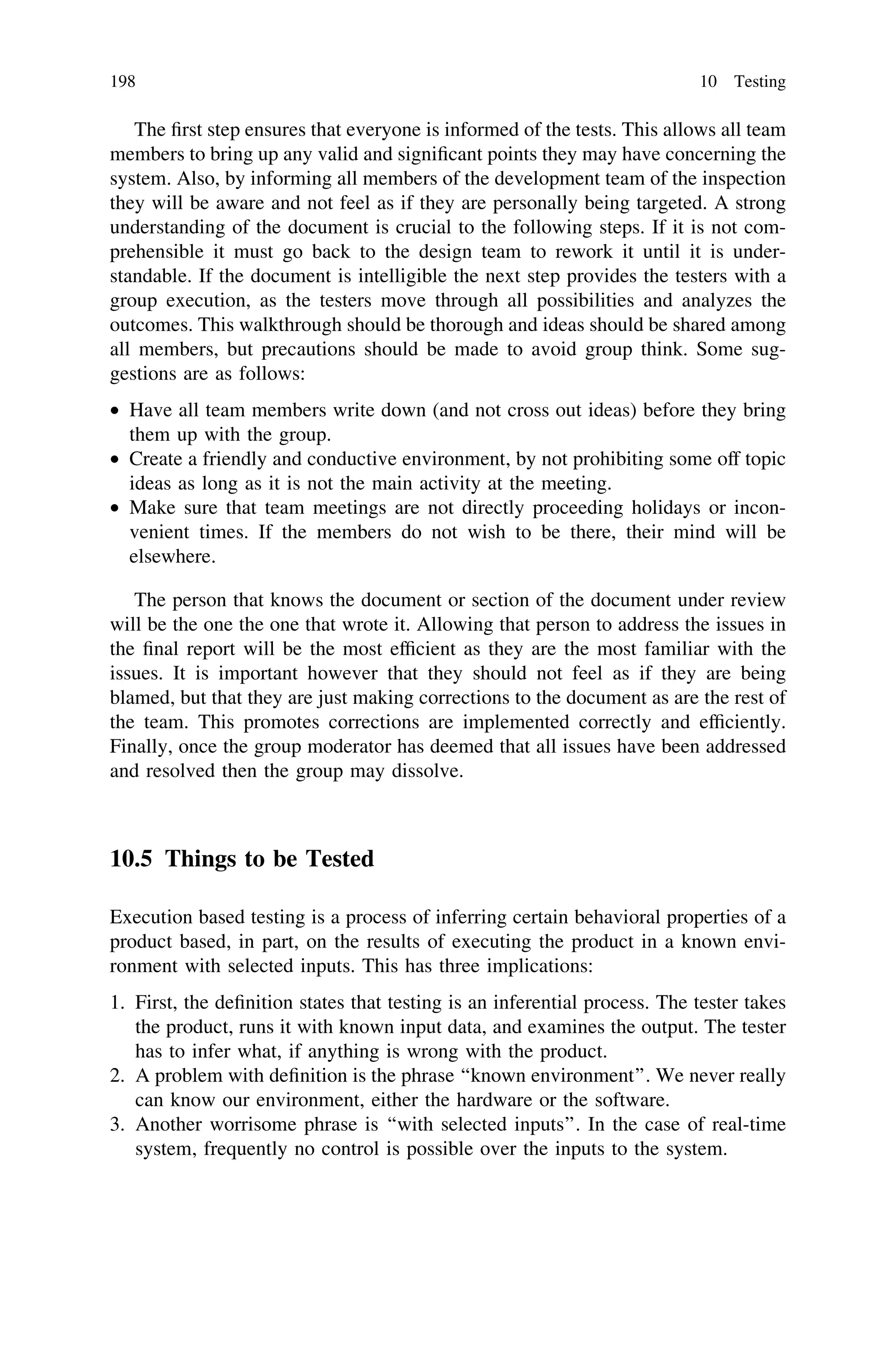 The ﬁrst step ensures that everyone is informed of the tests. This allows all team
members to bring up any valid and signiﬁcant points they may have concerning the
system. Also, by informing all members of the development team of the inspection
they will be aware and not feel as if they are personally being targeted. A strong
understanding of the document is crucial to the following steps. If it is not com-
prehensible it must go back to the design team to rework it until it is under-
standable. If the document is intelligible the next step provides the testers with a
group execution, as the testers move through all possibilities and analyzes the
outcomes. This walkthrough should be thorough and ideas should be shared among
all members, but precautions should be made to avoid group think. Some sug-
gestions are as follows:
• Have all team members write down (and not cross out ideas) before they bring
them up with the group.
• Create a friendly and conductive environment, by not prohibiting some off topic
ideas as long as it is not the main activity at the meeting.
• Make sure that team meetings are not directly proceeding holidays or incon-
venient times. If the members do not wish to be there, their mind will be
elsewhere.
The person that knows the document or section of the document under review
will be the one the one that wrote it. Allowing that person to address the issues in
the ﬁnal report will be the most efﬁcient as they are the most familiar with the
issues. It is important however that they should not feel as if they are being
blamed, but that they are just making corrections to the document as are the rest of
the team. This promotes corrections are implemented correctly and efﬁciently.
Finally, once the group moderator has deemed that all issues have been addressed
and resolved then the group may dissolve.
10.5 Things to be Tested
Execution based testing is a process of inferring certain behavioral properties of a
product based, in part, on the results of executing the product in a known envi-
ronment with selected inputs. This has three implications:
1. First, the deﬁnition states that testing is an inferential process. The tester takes
the product, runs it with known input data, and examines the output. The tester
has to infer what, if anything is wrong with the product.
2. A problem with deﬁnition is the phrase ‘‘known environment’’. We never really
can know our environment, either the hardware or the software.
3. Another worrisome phrase is ‘‘with selected inputs’’. In the case of real-time
system, frequently no control is possible over the inputs to the system.
198 10 Testing
 