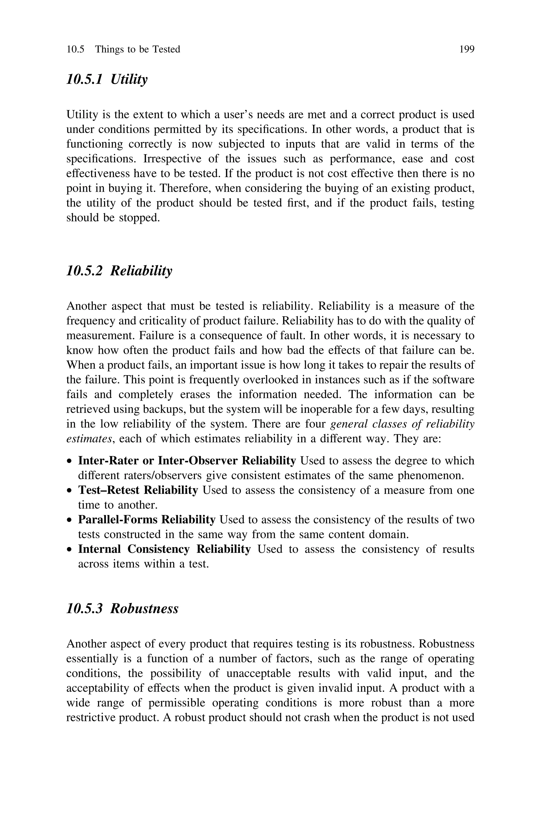 10.5.1 Utility
Utility is the extent to which a user’s needs are met and a correct product is used
under conditions permitted by its speciﬁcations. In other words, a product that is
functioning correctly is now subjected to inputs that are valid in terms of the
speciﬁcations. Irrespective of the issues such as performance, ease and cost
effectiveness have to be tested. If the product is not cost effective then there is no
point in buying it. Therefore, when considering the buying of an existing product,
the utility of the product should be tested ﬁrst, and if the product fails, testing
should be stopped.
10.5.2 Reliability
Another aspect that must be tested is reliability. Reliability is a measure of the
frequency and criticality of product failure. Reliability has to do with the quality of
measurement. Failure is a consequence of fault. In other words, it is necessary to
know how often the product fails and how bad the effects of that failure can be.
When a product fails, an important issue is how long it takes to repair the results of
the failure. This point is frequently overlooked in instances such as if the software
fails and completely erases the information needed. The information can be
retrieved using backups, but the system will be inoperable for a few days, resulting
in the low reliability of the system. There are four general classes of reliability
estimates, each of which estimates reliability in a different way. They are:
• Inter-Rater or Inter-Observer Reliability Used to assess the degree to which
different raters/observers give consistent estimates of the same phenomenon.
• Test–Retest Reliability Used to assess the consistency of a measure from one
time to another.
• Parallel-Forms Reliability Used to assess the consistency of the results of two
tests constructed in the same way from the same content domain.
• Internal Consistency Reliability Used to assess the consistency of results
across items within a test.
10.5.3 Robustness
Another aspect of every product that requires testing is its robustness. Robustness
essentially is a function of a number of factors, such as the range of operating
conditions, the possibility of unacceptable results with valid input, and the
acceptability of effects when the product is given invalid input. A product with a
wide range of permissible operating conditions is more robust than a more
restrictive product. A robust product should not crash when the product is not used
10.5 Things to be Tested 199
 