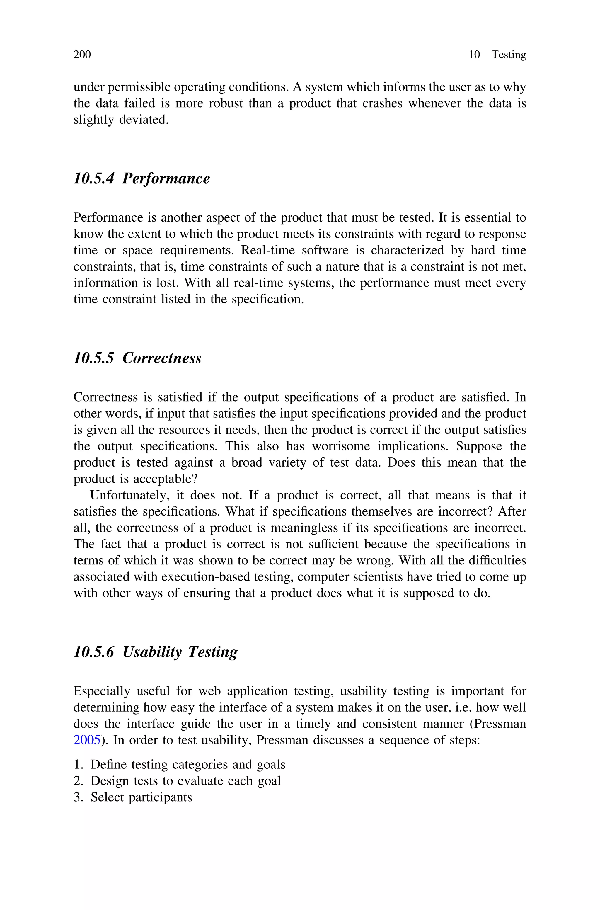 under permissible operating conditions. A system which informs the user as to why
the data failed is more robust than a product that crashes whenever the data is
slightly deviated.
10.5.4 Performance
Performance is another aspect of the product that must be tested. It is essential to
know the extent to which the product meets its constraints with regard to response
time or space requirements. Real-time software is characterized by hard time
constraints, that is, time constraints of such a nature that is a constraint is not met,
information is lost. With all real-time systems, the performance must meet every
time constraint listed in the speciﬁcation.
10.5.5 Correctness
Correctness is satisﬁed if the output speciﬁcations of a product are satisﬁed. In
other words, if input that satisﬁes the input speciﬁcations provided and the product
is given all the resources it needs, then the product is correct if the output satisﬁes
the output speciﬁcations. This also has worrisome implications. Suppose the
product is tested against a broad variety of test data. Does this mean that the
product is acceptable?
Unfortunately, it does not. If a product is correct, all that means is that it
satisﬁes the speciﬁcations. What if speciﬁcations themselves are incorrect? After
all, the correctness of a product is meaningless if its speciﬁcations are incorrect.
The fact that a product is correct is not sufﬁcient because the speciﬁcations in
terms of which it was shown to be correct may be wrong. With all the difﬁculties
associated with execution-based testing, computer scientists have tried to come up
with other ways of ensuring that a product does what it is supposed to do.
10.5.6 Usability Testing
Especially useful for web application testing, usability testing is important for
determining how easy the interface of a system makes it on the user, i.e. how well
does the interface guide the user in a timely and consistent manner (Pressman
2005). In order to test usability, Pressman discusses a sequence of steps:
1. Deﬁne testing categories and goals
2. Design tests to evaluate each goal
3. Select participants
200 10 Testing
 