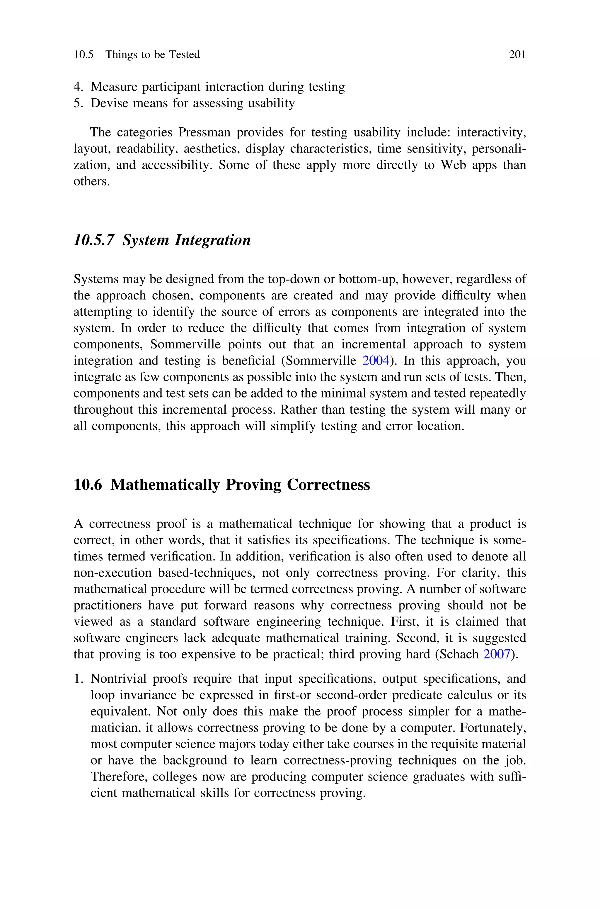 4. Measure participant interaction during testing
5. Devise means for assessing usability
The categories Pressman provides for testing usability include: interactivity,
layout, readability, aesthetics, display characteristics, time sensitivity, personali-
zation, and accessibility. Some of these apply more directly to Web apps than
others.
10.5.7 System Integration
Systems may be designed from the top-down or bottom-up, however, regardless of
the approach chosen, components are created and may provide difﬁculty when
attempting to identify the source of errors as components are integrated into the
system. In order to reduce the difﬁculty that comes from integration of system
components, Sommerville points out that an incremental approach to system
integration and testing is beneﬁcial (Sommerville 2004). In this approach, you
integrate as few components as possible into the system and run sets of tests. Then,
components and test sets can be added to the minimal system and tested repeatedly
throughout this incremental process. Rather than testing the system will many or
all components, this approach will simplify testing and error location.
10.6 Mathematically Proving Correctness
A correctness proof is a mathematical technique for showing that a product is
correct, in other words, that it satisﬁes its speciﬁcations. The technique is some-
times termed veriﬁcation. In addition, veriﬁcation is also often used to denote all
non-execution based-techniques, not only correctness proving. For clarity, this
mathematical procedure will be termed correctness proving. A number of software
practitioners have put forward reasons why correctness proving should not be
viewed as a standard software engineering technique. First, it is claimed that
software engineers lack adequate mathematical training. Second, it is suggested
that proving is too expensive to be practical; third proving hard (Schach 2007).
1. Nontrivial proofs require that input speciﬁcations, output speciﬁcations, and
loop invariance be expressed in ﬁrst-or second-order predicate calculus or its
equivalent. Not only does this make the proof process simpler for a mathe-
matician, it allows correctness proving to be done by a computer. Fortunately,
most computer science majors today either take courses in the requisite material
or have the background to learn correctness-proving techniques on the job.
Therefore, colleges now are producing computer science graduates with sufﬁ-
cient mathematical skills for correctness proving.
10.5 Things to be Tested 201
 