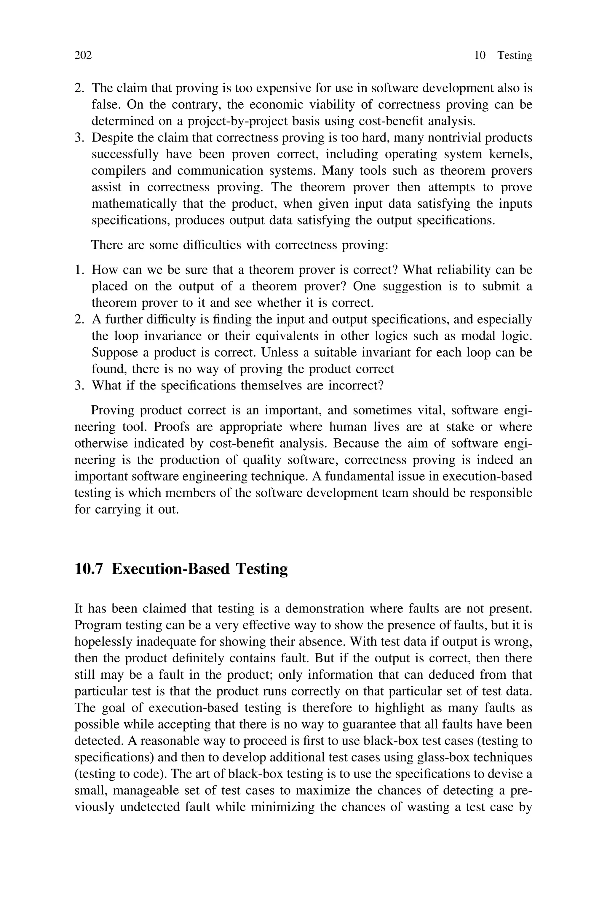 2. The claim that proving is too expensive for use in software development also is
false. On the contrary, the economic viability of correctness proving can be
determined on a project-by-project basis using cost-beneﬁt analysis.
3. Despite the claim that correctness proving is too hard, many nontrivial products
successfully have been proven correct, including operating system kernels,
compilers and communication systems. Many tools such as theorem provers
assist in correctness proving. The theorem prover then attempts to prove
mathematically that the product, when given input data satisfying the inputs
speciﬁcations, produces output data satisfying the output speciﬁcations.
There are some difﬁculties with correctness proving:
1. How can we be sure that a theorem prover is correct? What reliability can be
placed on the output of a theorem prover? One suggestion is to submit a
theorem prover to it and see whether it is correct.
2. A further difﬁculty is ﬁnding the input and output speciﬁcations, and especially
the loop invariance or their equivalents in other logics such as modal logic.
Suppose a product is correct. Unless a suitable invariant for each loop can be
found, there is no way of proving the product correct
3. What if the speciﬁcations themselves are incorrect?
Proving product correct is an important, and sometimes vital, software engi-
neering tool. Proofs are appropriate where human lives are at stake or where
otherwise indicated by cost-beneﬁt analysis. Because the aim of software engi-
neering is the production of quality software, correctness proving is indeed an
important software engineering technique. A fundamental issue in execution-based
testing is which members of the software development team should be responsible
for carrying it out.
10.7 Execution-Based Testing
It has been claimed that testing is a demonstration where faults are not present.
Program testing can be a very effective way to show the presence of faults, but it is
hopelessly inadequate for showing their absence. With test data if output is wrong,
then the product deﬁnitely contains fault. But if the output is correct, then there
still may be a fault in the product; only information that can deduced from that
particular test is that the product runs correctly on that particular set of test data.
The goal of execution-based testing is therefore to highlight as many faults as
possible while accepting that there is no way to guarantee that all faults have been
detected. A reasonable way to proceed is ﬁrst to use black-box test cases (testing to
speciﬁcations) and then to develop additional test cases using glass-box techniques
(testing to code). The art of black-box testing is to use the speciﬁcations to devise a
small, manageable set of test cases to maximize the chances of detecting a pre-
viously undetected fault while minimizing the chances of wasting a test case by
202 10 Testing
 