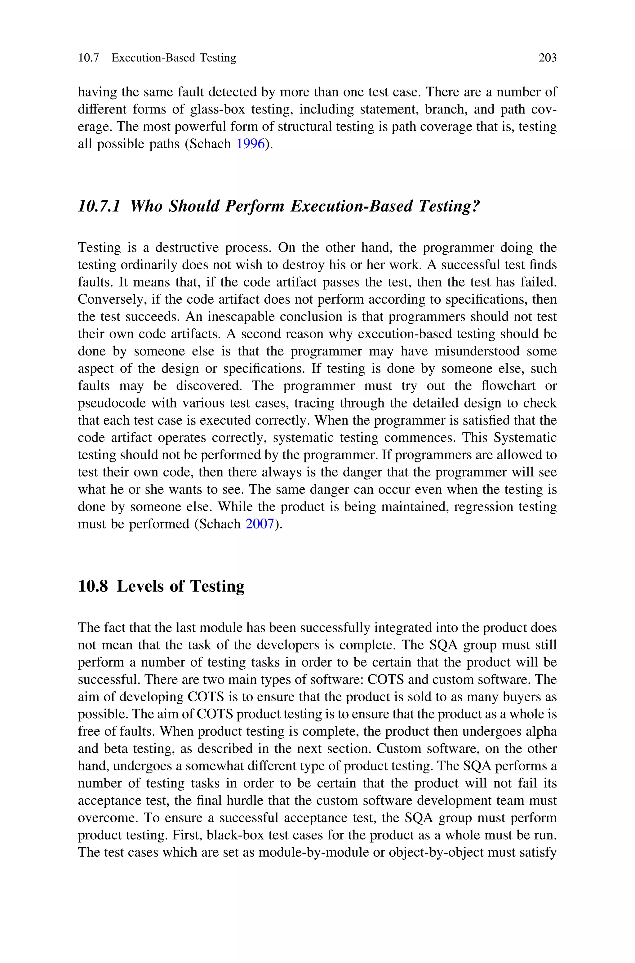 having the same fault detected by more than one test case. There are a number of
different forms of glass-box testing, including statement, branch, and path cov-
erage. The most powerful form of structural testing is path coverage that is, testing
all possible paths (Schach 1996).
10.7.1 Who Should Perform Execution-Based Testing?
Testing is a destructive process. On the other hand, the programmer doing the
testing ordinarily does not wish to destroy his or her work. A successful test ﬁnds
faults. It means that, if the code artifact passes the test, then the test has failed.
Conversely, if the code artifact does not perform according to speciﬁcations, then
the test succeeds. An inescapable conclusion is that programmers should not test
their own code artifacts. A second reason why execution-based testing should be
done by someone else is that the programmer may have misunderstood some
aspect of the design or speciﬁcations. If testing is done by someone else, such
faults may be discovered. The programmer must try out the ﬂowchart or
pseudocode with various test cases, tracing through the detailed design to check
that each test case is executed correctly. When the programmer is satisﬁed that the
code artifact operates correctly, systematic testing commences. This Systematic
testing should not be performed by the programmer. If programmers are allowed to
test their own code, then there always is the danger that the programmer will see
what he or she wants to see. The same danger can occur even when the testing is
done by someone else. While the product is being maintained, regression testing
must be performed (Schach 2007).
10.8 Levels of Testing
The fact that the last module has been successfully integrated into the product does
not mean that the task of the developers is complete. The SQA group must still
perform a number of testing tasks in order to be certain that the product will be
successful. There are two main types of software: COTS and custom software. The
aim of developing COTS is to ensure that the product is sold to as many buyers as
possible. The aim of COTS product testing is to ensure that the product as a whole is
free of faults. When product testing is complete, the product then undergoes alpha
and beta testing, as described in the next section. Custom software, on the other
hand, undergoes a somewhat different type of product testing. The SQA performs a
number of testing tasks in order to be certain that the product will not fail its
acceptance test, the ﬁnal hurdle that the custom software development team must
overcome. To ensure a successful acceptance test, the SQA group must perform
product testing. First, black-box test cases for the product as a whole must be run.
The test cases which are set as module-by-module or object-by-object must satisfy
10.7 Execution-Based Testing 203
 