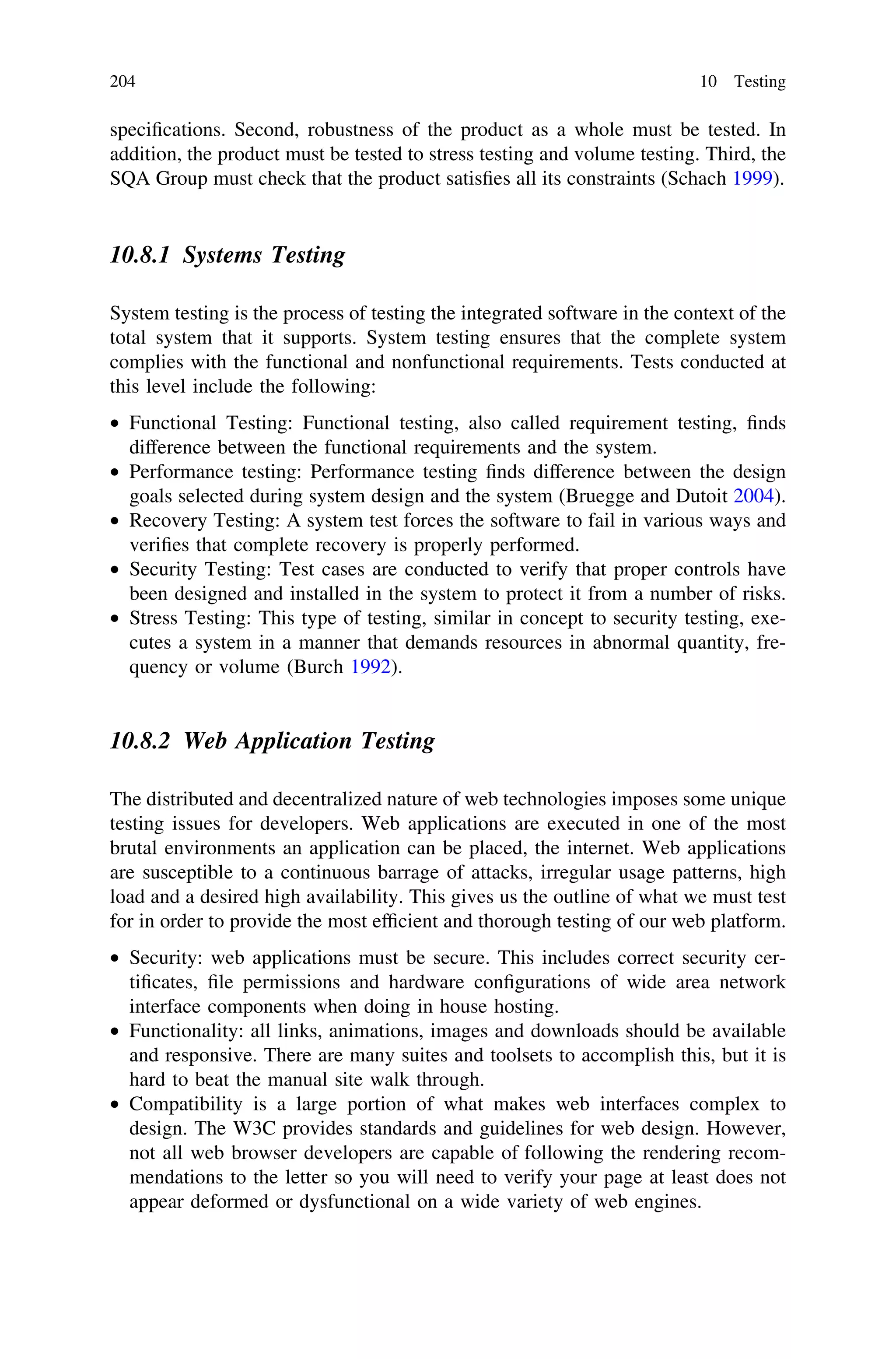 speciﬁcations. Second, robustness of the product as a whole must be tested. In
addition, the product must be tested to stress testing and volume testing. Third, the
SQA Group must check that the product satisﬁes all its constraints (Schach 1999).
10.8.1 Systems Testing
System testing is the process of testing the integrated software in the context of the
total system that it supports. System testing ensures that the complete system
complies with the functional and nonfunctional requirements. Tests conducted at
this level include the following:
• Functional Testing: Functional testing, also called requirement testing, ﬁnds
difference between the functional requirements and the system.
• Performance testing: Performance testing ﬁnds difference between the design
goals selected during system design and the system (Bruegge and Dutoit 2004).
• Recovery Testing: A system test forces the software to fail in various ways and
veriﬁes that complete recovery is properly performed.
• Security Testing: Test cases are conducted to verify that proper controls have
been designed and installed in the system to protect it from a number of risks.
• Stress Testing: This type of testing, similar in concept to security testing, exe-
cutes a system in a manner that demands resources in abnormal quantity, fre-
quency or volume (Burch 1992).
10.8.2 Web Application Testing
The distributed and decentralized nature of web technologies imposes some unique
testing issues for developers. Web applications are executed in one of the most
brutal environments an application can be placed, the internet. Web applications
are susceptible to a continuous barrage of attacks, irregular usage patterns, high
load and a desired high availability. This gives us the outline of what we must test
for in order to provide the most efﬁcient and thorough testing of our web platform.
• Security: web applications must be secure. This includes correct security cer-
tiﬁcates, ﬁle permissions and hardware conﬁgurations of wide area network
interface components when doing in house hosting.
• Functionality: all links, animations, images and downloads should be available
and responsive. There are many suites and toolsets to accomplish this, but it is
hard to beat the manual site walk through.
• Compatibility is a large portion of what makes web interfaces complex to
design. The W3C provides standards and guidelines for web design. However,
not all web browser developers are capable of following the rendering recom-
mendations to the letter so you will need to verify your page at least does not
appear deformed or dysfunctional on a wide variety of web engines.
204 10 Testing
 