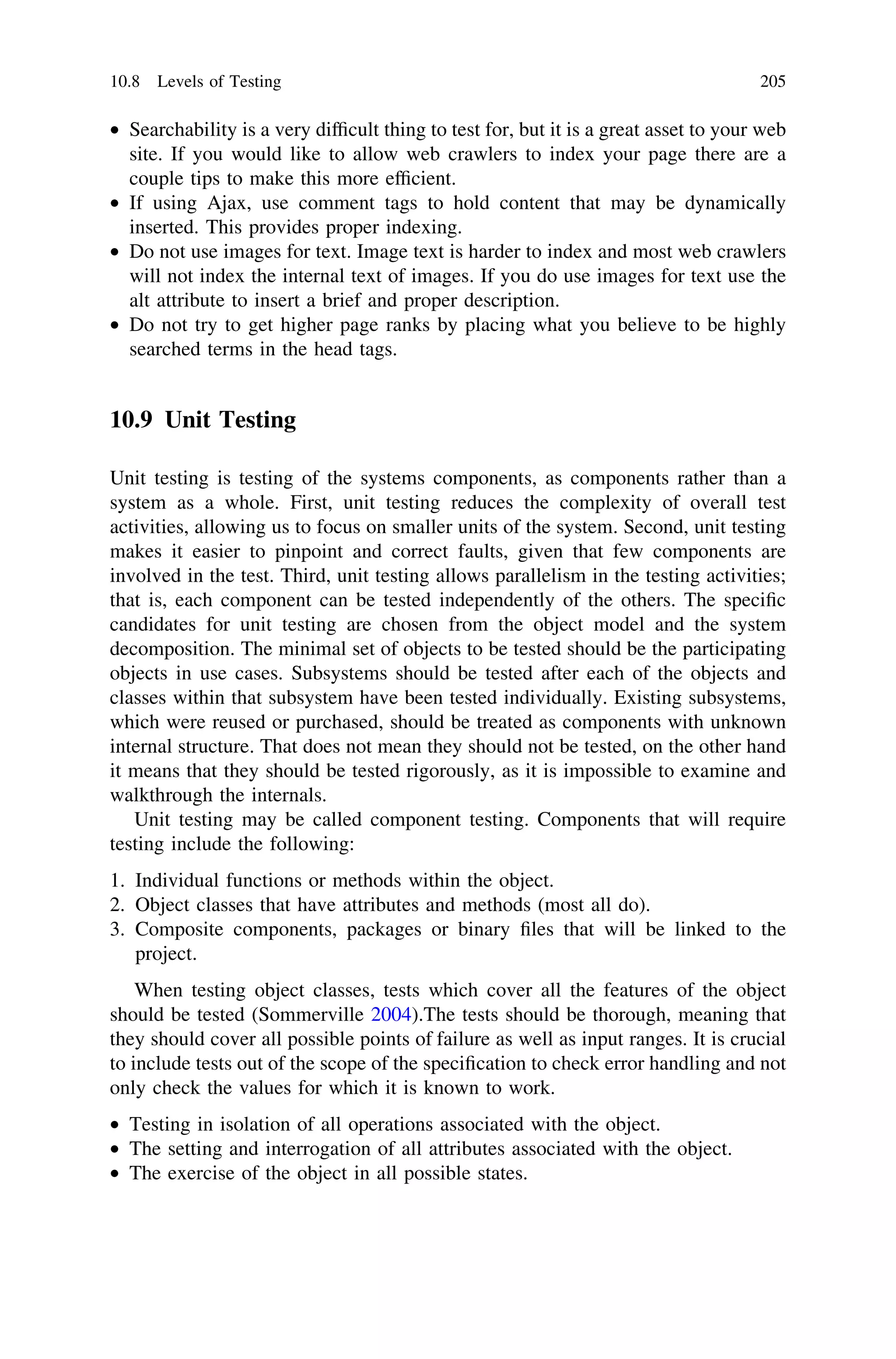 • Searchability is a very difﬁcult thing to test for, but it is a great asset to your web
site. If you would like to allow web crawlers to index your page there are a
couple tips to make this more efﬁcient.
• If using Ajax, use comment tags to hold content that may be dynamically
inserted. This provides proper indexing.
• Do not use images for text. Image text is harder to index and most web crawlers
will not index the internal text of images. If you do use images for text use the
alt attribute to insert a brief and proper description.
• Do not try to get higher page ranks by placing what you believe to be highly
searched terms in the head tags.
10.9 Unit Testing
Unit testing is testing of the systems components, as components rather than a
system as a whole. First, unit testing reduces the complexity of overall test
activities, allowing us to focus on smaller units of the system. Second, unit testing
makes it easier to pinpoint and correct faults, given that few components are
involved in the test. Third, unit testing allows parallelism in the testing activities;
that is, each component can be tested independently of the others. The speciﬁc
candidates for unit testing are chosen from the object model and the system
decomposition. The minimal set of objects to be tested should be the participating
objects in use cases. Subsystems should be tested after each of the objects and
classes within that subsystem have been tested individually. Existing subsystems,
which were reused or purchased, should be treated as components with unknown
internal structure. That does not mean they should not be tested, on the other hand
it means that they should be tested rigorously, as it is impossible to examine and
walkthrough the internals.
Unit testing may be called component testing. Components that will require
testing include the following:
1. Individual functions or methods within the object.
2. Object classes that have attributes and methods (most all do).
3. Composite components, packages or binary ﬁles that will be linked to the
project.
When testing object classes, tests which cover all the features of the object
should be tested (Sommerville 2004).The tests should be thorough, meaning that
they should cover all possible points of failure as well as input ranges. It is crucial
to include tests out of the scope of the speciﬁcation to check error handling and not
only check the values for which it is known to work.
• Testing in isolation of all operations associated with the object.
• The setting and interrogation of all attributes associated with the object.
• The exercise of the object in all possible states.
10.8 Levels of Testing 205
 