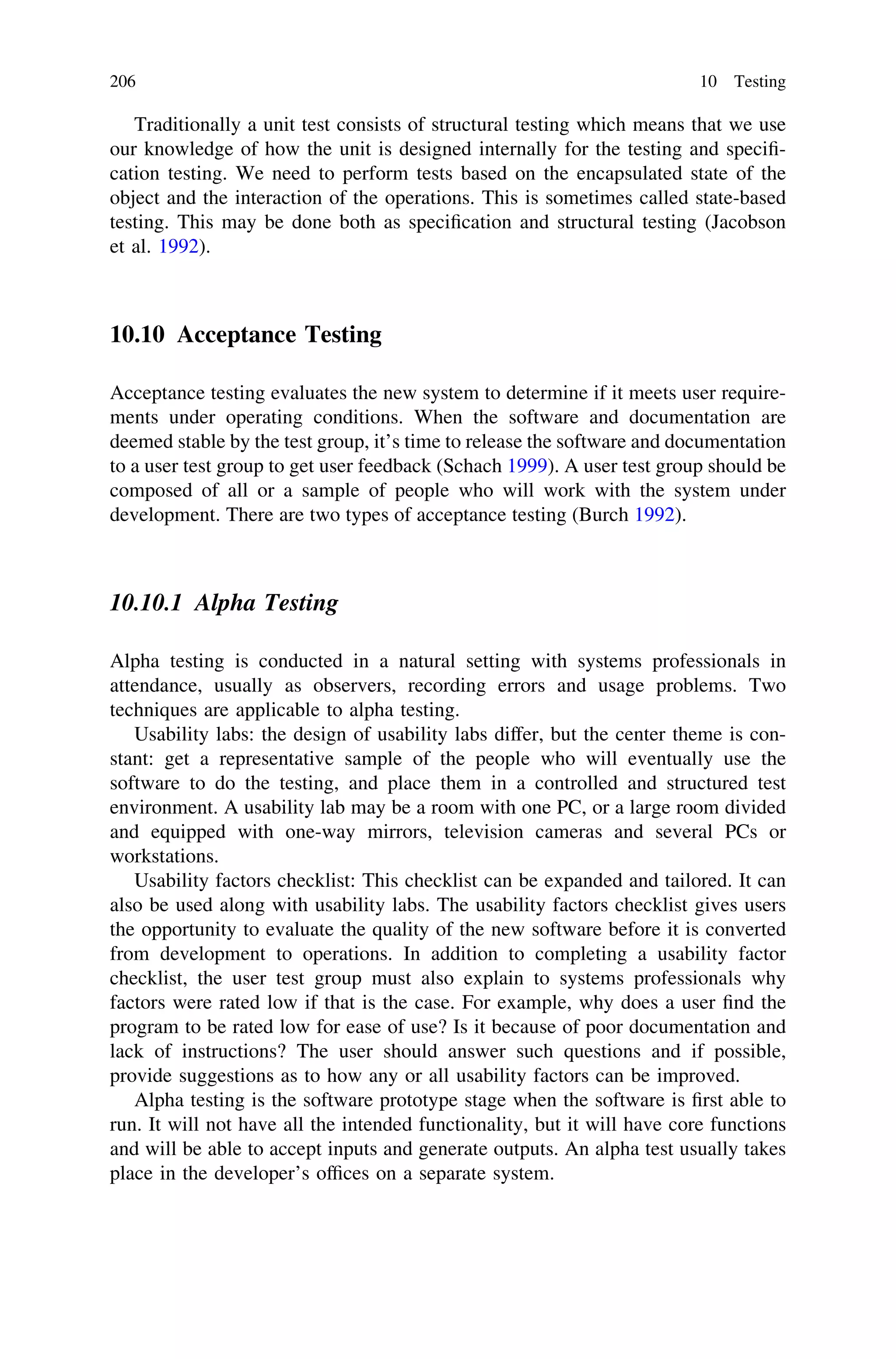 Traditionally a unit test consists of structural testing which means that we use
our knowledge of how the unit is designed internally for the testing and speciﬁ-
cation testing. We need to perform tests based on the encapsulated state of the
object and the interaction of the operations. This is sometimes called state-based
testing. This may be done both as speciﬁcation and structural testing (Jacobson
et al. 1992).
10.10 Acceptance Testing
Acceptance testing evaluates the new system to determine if it meets user require-
ments under operating conditions. When the software and documentation are
deemed stable by the test group, it’s time to release the software and documentation
to a user test group to get user feedback (Schach 1999). A user test group should be
composed of all or a sample of people who will work with the system under
development. There are two types of acceptance testing (Burch 1992).
10.10.1 Alpha Testing
Alpha testing is conducted in a natural setting with systems professionals in
attendance, usually as observers, recording errors and usage problems. Two
techniques are applicable to alpha testing.
Usability labs: the design of usability labs differ, but the center theme is con-
stant: get a representative sample of the people who will eventually use the
software to do the testing, and place them in a controlled and structured test
environment. A usability lab may be a room with one PC, or a large room divided
and equipped with one-way mirrors, television cameras and several PCs or
workstations.
Usability factors checklist: This checklist can be expanded and tailored. It can
also be used along with usability labs. The usability factors checklist gives users
the opportunity to evaluate the quality of the new software before it is converted
from development to operations. In addition to completing a usability factor
checklist, the user test group must also explain to systems professionals why
factors were rated low if that is the case. For example, why does a user ﬁnd the
program to be rated low for ease of use? Is it because of poor documentation and
lack of instructions? The user should answer such questions and if possible,
provide suggestions as to how any or all usability factors can be improved.
Alpha testing is the software prototype stage when the software is ﬁrst able to
run. It will not have all the intended functionality, but it will have core functions
and will be able to accept inputs and generate outputs. An alpha test usually takes
place in the developer’s ofﬁces on a separate system.
206 10 Testing
 