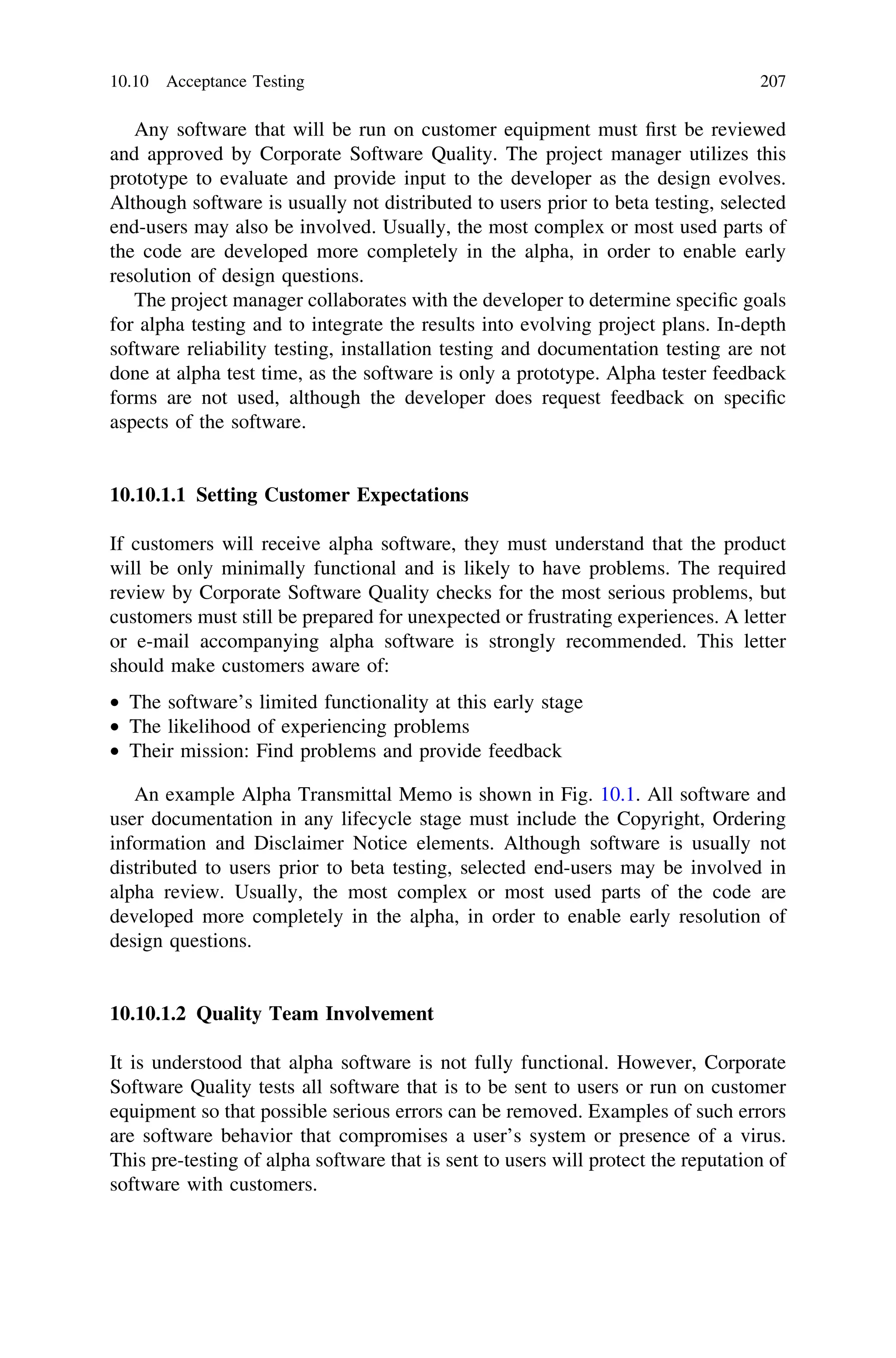 Any software that will be run on customer equipment must ﬁrst be reviewed
and approved by Corporate Software Quality. The project manager utilizes this
prototype to evaluate and provide input to the developer as the design evolves.
Although software is usually not distributed to users prior to beta testing, selected
end-users may also be involved. Usually, the most complex or most used parts of
the code are developed more completely in the alpha, in order to enable early
resolution of design questions.
The project manager collaborates with the developer to determine speciﬁc goals
for alpha testing and to integrate the results into evolving project plans. In-depth
software reliability testing, installation testing and documentation testing are not
done at alpha test time, as the software is only a prototype. Alpha tester feedback
forms are not used, although the developer does request feedback on speciﬁc
aspects of the software.
10.10.1.1 Setting Customer Expectations
If customers will receive alpha software, they must understand that the product
will be only minimally functional and is likely to have problems. The required
review by Corporate Software Quality checks for the most serious problems, but
customers must still be prepared for unexpected or frustrating experiences. A letter
or e-mail accompanying alpha software is strongly recommended. This letter
should make customers aware of:
• The software’s limited functionality at this early stage
• The likelihood of experiencing problems
• Their mission: Find problems and provide feedback
An example Alpha Transmittal Memo is shown in Fig. 10.1. All software and
user documentation in any lifecycle stage must include the Copyright, Ordering
information and Disclaimer Notice elements. Although software is usually not
distributed to users prior to beta testing, selected end-users may be involved in
alpha review. Usually, the most complex or most used parts of the code are
developed more completely in the alpha, in order to enable early resolution of
design questions.
10.10.1.2 Quality Team Involvement
It is understood that alpha software is not fully functional. However, Corporate
Software Quality tests all software that is to be sent to users or run on customer
equipment so that possible serious errors can be removed. Examples of such errors
are software behavior that compromises a user’s system or presence of a virus.
This pre-testing of alpha software that is sent to users will protect the reputation of
software with customers.
10.10 Acceptance Testing 207
 