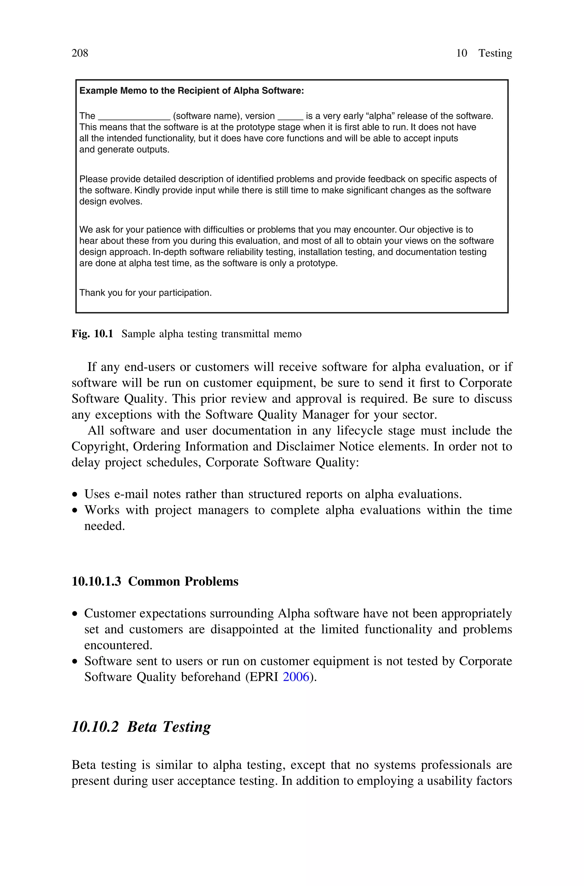 If any end-users or customers will receive software for alpha evaluation, or if
software will be run on customer equipment, be sure to send it ﬁrst to Corporate
Software Quality. This prior review and approval is required. Be sure to discuss
any exceptions with the Software Quality Manager for your sector.
All software and user documentation in any lifecycle stage must include the
Copyright, Ordering Information and Disclaimer Notice elements. In order not to
delay project schedules, Corporate Software Quality:
• Uses e-mail notes rather than structured reports on alpha evaluations.
• Works with project managers to complete alpha evaluations within the time
needed.
10.10.1.3 Common Problems
• Customer expectations surrounding Alpha software have not been appropriately
set and customers are disappointed at the limited functionality and problems
encountered.
• Software sent to users or run on customer equipment is not tested by Corporate
Software Quality beforehand (EPRI 2006).
10.10.2 Beta Testing
Beta testing is similar to alpha testing, except that no systems professionals are
present during user acceptance testing. In addition to employing a usability factors
Example Memo to the Recipient of Alpha Software:
The ______________ (software name), version _____ is a very early “alpha” release of the software.
This means that the software is at the prototype stage when it is first able to run. It does not have
all the intended functionality, but it does have core functions and will be able to accept inputs
and generate outputs.
Please provide detailed description of identified problems and provide feedback on specific aspects of
the software. Kindly provide input while there is still time to make significant changes as the software
design evolves.
We ask for your patience with difficulties or problems that you may encounter. Our objective is to
hear about these from you during this evaluation, and most of all to obtain your views on the software
design approach. In-depth software reliability testing, installation testing, and documentation testing
are done at alpha test time, as the software is only a prototype.
Thank you for your participation.
Fig. 10.1 Sample alpha testing transmittal memo
208 10 Testing
 