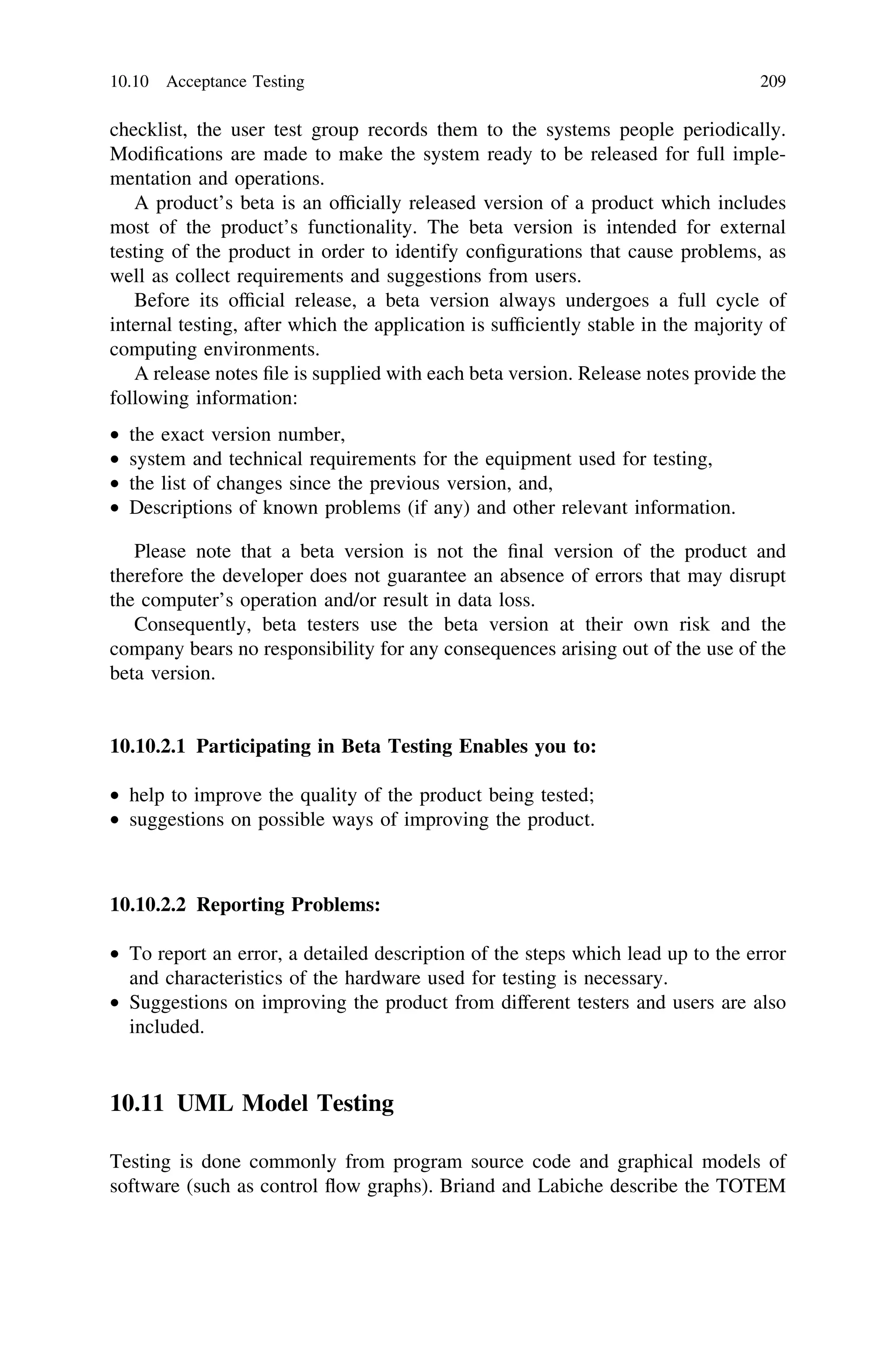 checklist, the user test group records them to the systems people periodically.
Modiﬁcations are made to make the system ready to be released for full imple-
mentation and operations.
A product’s beta is an ofﬁcially released version of a product which includes
most of the product’s functionality. The beta version is intended for external
testing of the product in order to identify conﬁgurations that cause problems, as
well as collect requirements and suggestions from users.
Before its ofﬁcial release, a beta version always undergoes a full cycle of
internal testing, after which the application is sufﬁciently stable in the majority of
computing environments.
A release notes ﬁle is supplied with each beta version. Release notes provide the
following information:
• the exact version number,
• system and technical requirements for the equipment used for testing,
• the list of changes since the previous version, and,
• Descriptions of known problems (if any) and other relevant information.
Please note that a beta version is not the ﬁnal version of the product and
therefore the developer does not guarantee an absence of errors that may disrupt
the computer’s operation and/or result in data loss.
Consequently, beta testers use the beta version at their own risk and the
company bears no responsibility for any consequences arising out of the use of the
beta version.
10.10.2.1 Participating in Beta Testing Enables you to:
• help to improve the quality of the product being tested;
• suggestions on possible ways of improving the product.
10.10.2.2 Reporting Problems:
• To report an error, a detailed description of the steps which lead up to the error
and characteristics of the hardware used for testing is necessary.
• Suggestions on improving the product from different testers and users are also
included.
10.11 UML Model Testing
Testing is done commonly from program source code and graphical models of
software (such as control ﬂow graphs). Briand and Labiche describe the TOTEM
10.10 Acceptance Testing 209
 