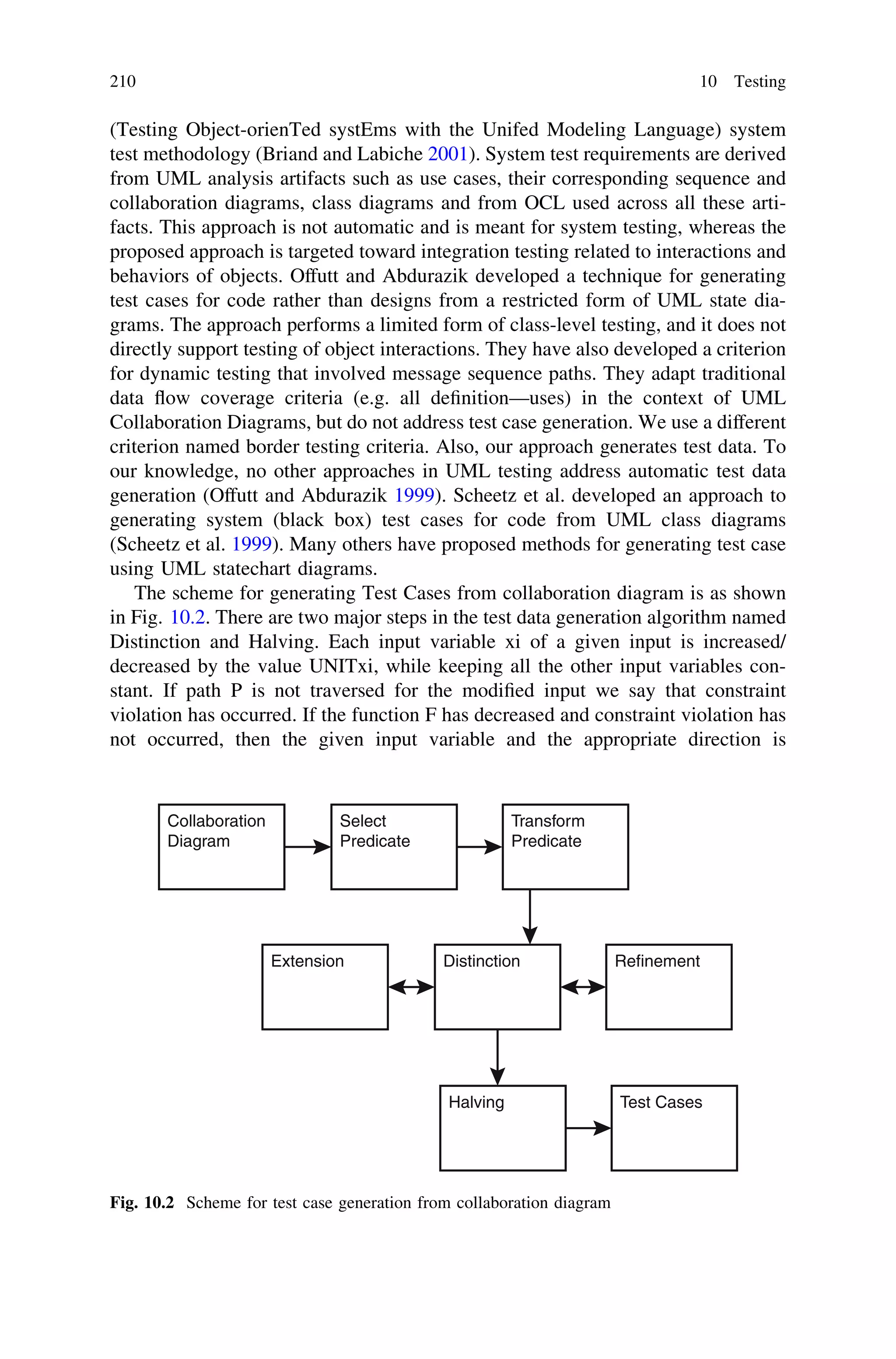 (Testing Object-orienTed systEms with the Unifed Modeling Language) system
test methodology (Briand and Labiche 2001). System test requirements are derived
from UML analysis artifacts such as use cases, their corresponding sequence and
collaboration diagrams, class diagrams and from OCL used across all these arti-
facts. This approach is not automatic and is meant for system testing, whereas the
proposed approach is targeted toward integration testing related to interactions and
behaviors of objects. Offutt and Abdurazik developed a technique for generating
test cases for code rather than designs from a restricted form of UML state dia-
grams. The approach performs a limited form of class-level testing, and it does not
directly support testing of object interactions. They have also developed a criterion
for dynamic testing that involved message sequence paths. They adapt traditional
data ﬂow coverage criteria (e.g. all deﬁnition—uses) in the context of UML
Collaboration Diagrams, but do not address test case generation. We use a different
criterion named border testing criteria. Also, our approach generates test data. To
our knowledge, no other approaches in UML testing address automatic test data
generation (Offutt and Abdurazik 1999). Scheetz et al. developed an approach to
generating system (black box) test cases for code from UML class diagrams
(Scheetz et al. 1999). Many others have proposed methods for generating test case
using UML statechart diagrams.
The scheme for generating Test Cases from collaboration diagram is as shown
in Fig. 10.2. There are two major steps in the test data generation algorithm named
Distinction and Halving. Each input variable xi of a given input is increased/
decreased by the value UNITxi, while keeping all the other input variables con-
stant. If path P is not traversed for the modiﬁed input we say that constraint
violation has occurred. If the function F has decreased and constraint violation has
not occurred, then the given input variable and the appropriate direction is
Collaboration
Diagram
Select
Predicate
Transform
Predicate
Extension Distinction Refinement
Halving Test Cases
Fig. 10.2 Scheme for test case generation from collaboration diagram
210 10 Testing
 