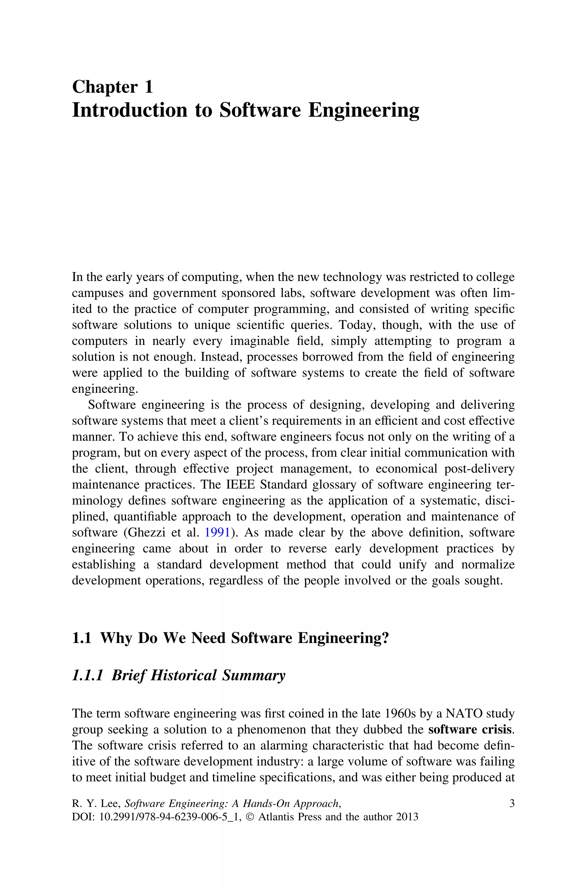 Chapter 1
Introduction to Software Engineering
In the early years of computing, when the new technology was restricted to college
campuses and government sponsored labs, software development was often lim-
ited to the practice of computer programming, and consisted of writing speciﬁc
software solutions to unique scientiﬁc queries. Today, though, with the use of
computers in nearly every imaginable ﬁeld, simply attempting to program a
solution is not enough. Instead, processes borrowed from the ﬁeld of engineering
were applied to the building of software systems to create the ﬁeld of software
engineering.
Software engineering is the process of designing, developing and delivering
software systems that meet a client’s requirements in an efﬁcient and cost effective
manner. To achieve this end, software engineers focus not only on the writing of a
program, but on every aspect of the process, from clear initial communication with
the client, through effective project management, to economical post-delivery
maintenance practices. The IEEE Standard glossary of software engineering ter-
minology deﬁnes software engineering as the application of a systematic, disci-
plined, quantiﬁable approach to the development, operation and maintenance of
software (Ghezzi et al. 1991). As made clear by the above deﬁnition, software
engineering came about in order to reverse early development practices by
establishing a standard development method that could unify and normalize
development operations, regardless of the people involved or the goals sought.
1.1 Why Do We Need Software Engineering?
1.1.1 Brief Historical Summary
The term software engineering was ﬁrst coined in the late 1960s by a NATO study
group seeking a solution to a phenomenon that they dubbed the software crisis.
The software crisis referred to an alarming characteristic that had become deﬁn-
itive of the software development industry: a large volume of software was failing
to meet initial budget and timeline speciﬁcations, and was either being produced at
R. Y. Lee, Software Engineering: A Hands-On Approach,
DOI: 10.2991/978-94-6239-006-5_1, Ó Atlantis Press and the author 2013
3
 