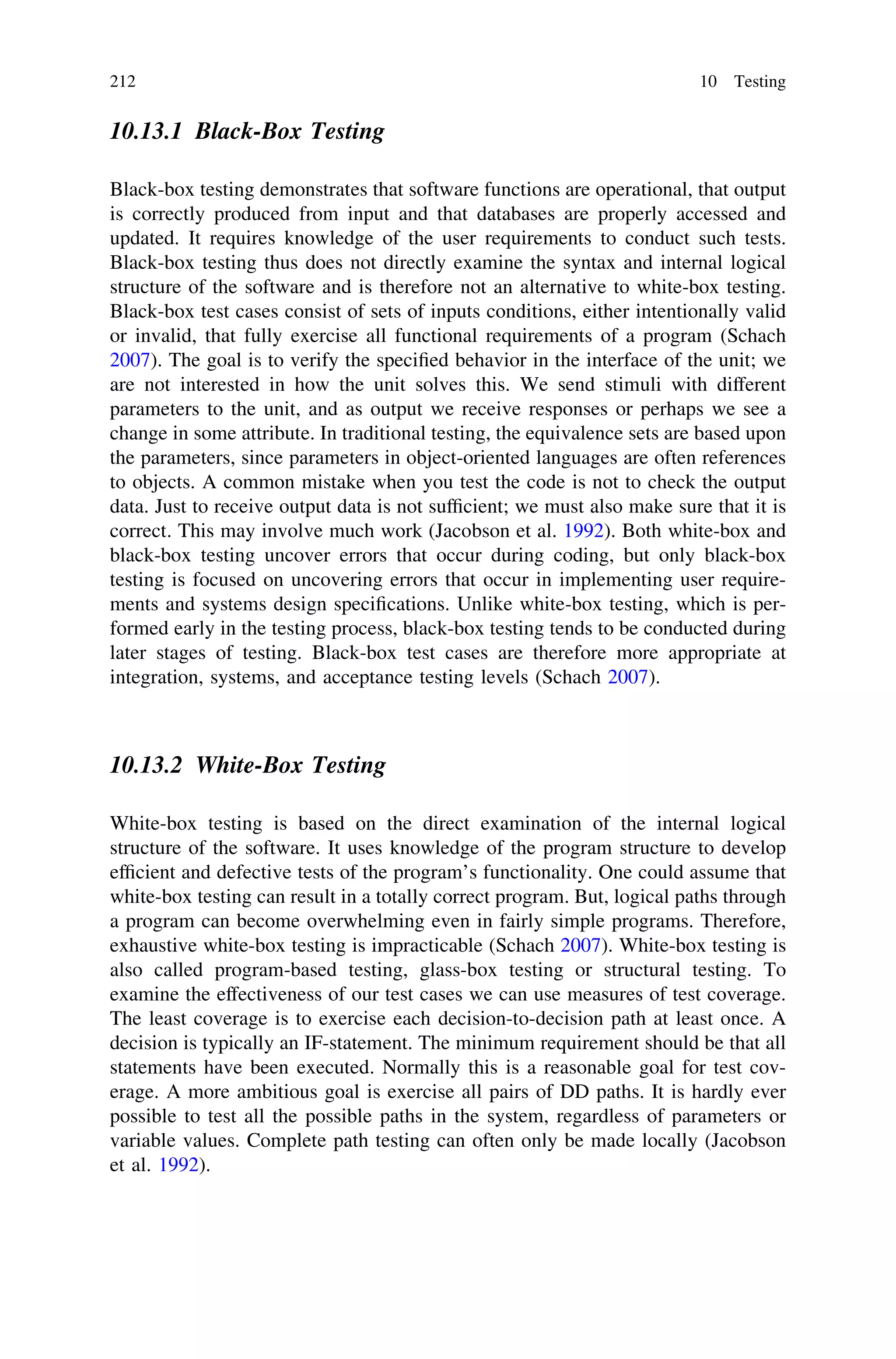 10.13.1 Black-Box Testing
Black-box testing demonstrates that software functions are operational, that output
is correctly produced from input and that databases are properly accessed and
updated. It requires knowledge of the user requirements to conduct such tests.
Black-box testing thus does not directly examine the syntax and internal logical
structure of the software and is therefore not an alternative to white-box testing.
Black-box test cases consist of sets of inputs conditions, either intentionally valid
or invalid, that fully exercise all functional requirements of a program (Schach
2007). The goal is to verify the speciﬁed behavior in the interface of the unit; we
are not interested in how the unit solves this. We send stimuli with different
parameters to the unit, and as output we receive responses or perhaps we see a
change in some attribute. In traditional testing, the equivalence sets are based upon
the parameters, since parameters in object-oriented languages are often references
to objects. A common mistake when you test the code is not to check the output
data. Just to receive output data is not sufﬁcient; we must also make sure that it is
correct. This may involve much work (Jacobson et al. 1992). Both white-box and
black-box testing uncover errors that occur during coding, but only black-box
testing is focused on uncovering errors that occur in implementing user require-
ments and systems design speciﬁcations. Unlike white-box testing, which is per-
formed early in the testing process, black-box testing tends to be conducted during
later stages of testing. Black-box test cases are therefore more appropriate at
integration, systems, and acceptance testing levels (Schach 2007).
10.13.2 White-Box Testing
White-box testing is based on the direct examination of the internal logical
structure of the software. It uses knowledge of the program structure to develop
efﬁcient and defective tests of the program’s functionality. One could assume that
white-box testing can result in a totally correct program. But, logical paths through
a program can become overwhelming even in fairly simple programs. Therefore,
exhaustive white-box testing is impracticable (Schach 2007). White-box testing is
also called program-based testing, glass-box testing or structural testing. To
examine the effectiveness of our test cases we can use measures of test coverage.
The least coverage is to exercise each decision-to-decision path at least once. A
decision is typically an IF-statement. The minimum requirement should be that all
statements have been executed. Normally this is a reasonable goal for test cov-
erage. A more ambitious goal is exercise all pairs of DD paths. It is hardly ever
possible to test all the possible paths in the system, regardless of parameters or
variable values. Complete path testing can often only be made locally (Jacobson
et al. 1992).
212 10 Testing
 