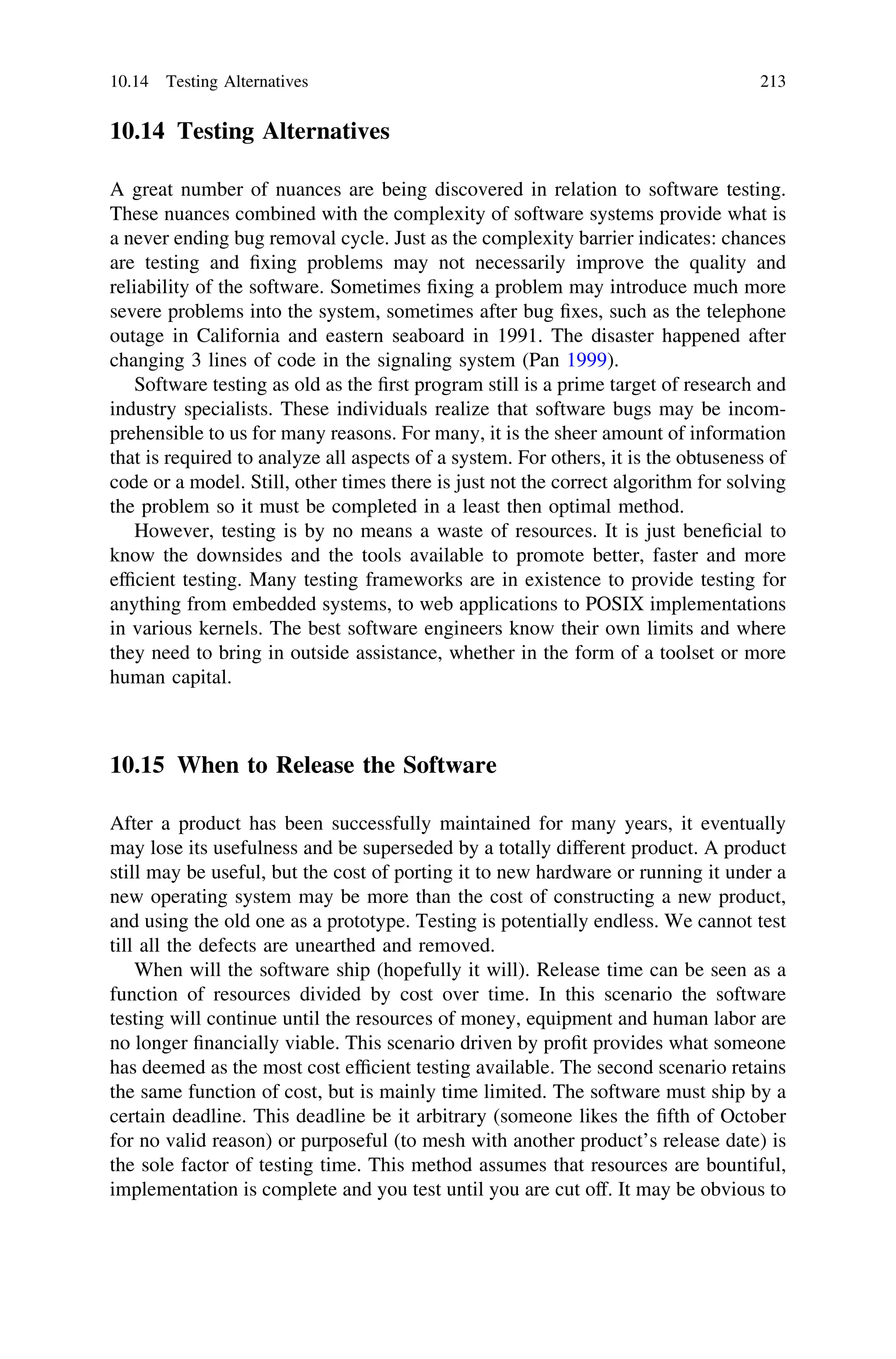 10.14 Testing Alternatives
A great number of nuances are being discovered in relation to software testing.
These nuances combined with the complexity of software systems provide what is
a never ending bug removal cycle. Just as the complexity barrier indicates: chances
are testing and ﬁxing problems may not necessarily improve the quality and
reliability of the software. Sometimes ﬁxing a problem may introduce much more
severe problems into the system, sometimes after bug ﬁxes, such as the telephone
outage in California and eastern seaboard in 1991. The disaster happened after
changing 3 lines of code in the signaling system (Pan 1999).
Software testing as old as the ﬁrst program still is a prime target of research and
industry specialists. These individuals realize that software bugs may be incom-
prehensible to us for many reasons. For many, it is the sheer amount of information
that is required to analyze all aspects of a system. For others, it is the obtuseness of
code or a model. Still, other times there is just not the correct algorithm for solving
the problem so it must be completed in a least then optimal method.
However, testing is by no means a waste of resources. It is just beneﬁcial to
know the downsides and the tools available to promote better, faster and more
efﬁcient testing. Many testing frameworks are in existence to provide testing for
anything from embedded systems, to web applications to POSIX implementations
in various kernels. The best software engineers know their own limits and where
they need to bring in outside assistance, whether in the form of a toolset or more
human capital.
10.15 When to Release the Software
After a product has been successfully maintained for many years, it eventually
may lose its usefulness and be superseded by a totally different product. A product
still may be useful, but the cost of porting it to new hardware or running it under a
new operating system may be more than the cost of constructing a new product,
and using the old one as a prototype. Testing is potentially endless. We cannot test
till all the defects are unearthed and removed.
When will the software ship (hopefully it will). Release time can be seen as a
function of resources divided by cost over time. In this scenario the software
testing will continue until the resources of money, equipment and human labor are
no longer ﬁnancially viable. This scenario driven by proﬁt provides what someone
has deemed as the most cost efﬁcient testing available. The second scenario retains
the same function of cost, but is mainly time limited. The software must ship by a
certain deadline. This deadline be it arbitrary (someone likes the ﬁfth of October
for no valid reason) or purposeful (to mesh with another product’s release date) is
the sole factor of testing time. This method assumes that resources are bountiful,
implementation is complete and you test until you are cut off. It may be obvious to
10.14 Testing Alternatives 213
 
