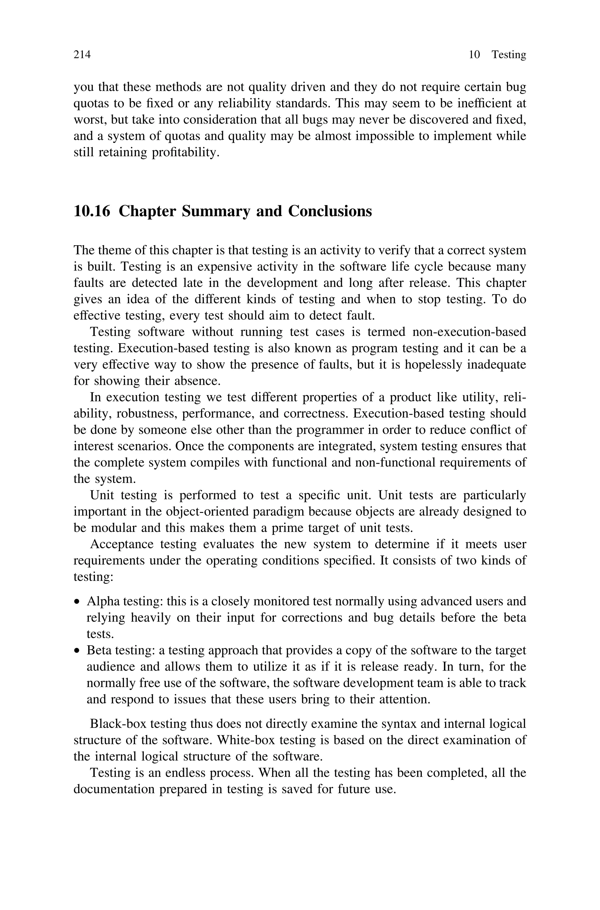 you that these methods are not quality driven and they do not require certain bug
quotas to be ﬁxed or any reliability standards. This may seem to be inefﬁcient at
worst, but take into consideration that all bugs may never be discovered and ﬁxed,
and a system of quotas and quality may be almost impossible to implement while
still retaining proﬁtability.
10.16 Chapter Summary and Conclusions
The theme of this chapter is that testing is an activity to verify that a correct system
is built. Testing is an expensive activity in the software life cycle because many
faults are detected late in the development and long after release. This chapter
gives an idea of the different kinds of testing and when to stop testing. To do
effective testing, every test should aim to detect fault.
Testing software without running test cases is termed non-execution-based
testing. Execution-based testing is also known as program testing and it can be a
very effective way to show the presence of faults, but it is hopelessly inadequate
for showing their absence.
In execution testing we test different properties of a product like utility, reli-
ability, robustness, performance, and correctness. Execution-based testing should
be done by someone else other than the programmer in order to reduce conﬂict of
interest scenarios. Once the components are integrated, system testing ensures that
the complete system compiles with functional and non-functional requirements of
the system.
Unit testing is performed to test a speciﬁc unit. Unit tests are particularly
important in the object-oriented paradigm because objects are already designed to
be modular and this makes them a prime target of unit tests.
Acceptance testing evaluates the new system to determine if it meets user
requirements under the operating conditions speciﬁed. It consists of two kinds of
testing:
• Alpha testing: this is a closely monitored test normally using advanced users and
relying heavily on their input for corrections and bug details before the beta
tests.
• Beta testing: a testing approach that provides a copy of the software to the target
audience and allows them to utilize it as if it is release ready. In turn, for the
normally free use of the software, the software development team is able to track
and respond to issues that these users bring to their attention.
Black-box testing thus does not directly examine the syntax and internal logical
structure of the software. White-box testing is based on the direct examination of
the internal logical structure of the software.
Testing is an endless process. When all the testing has been completed, all the
documentation prepared in testing is saved for future use.
214 10 Testing
 