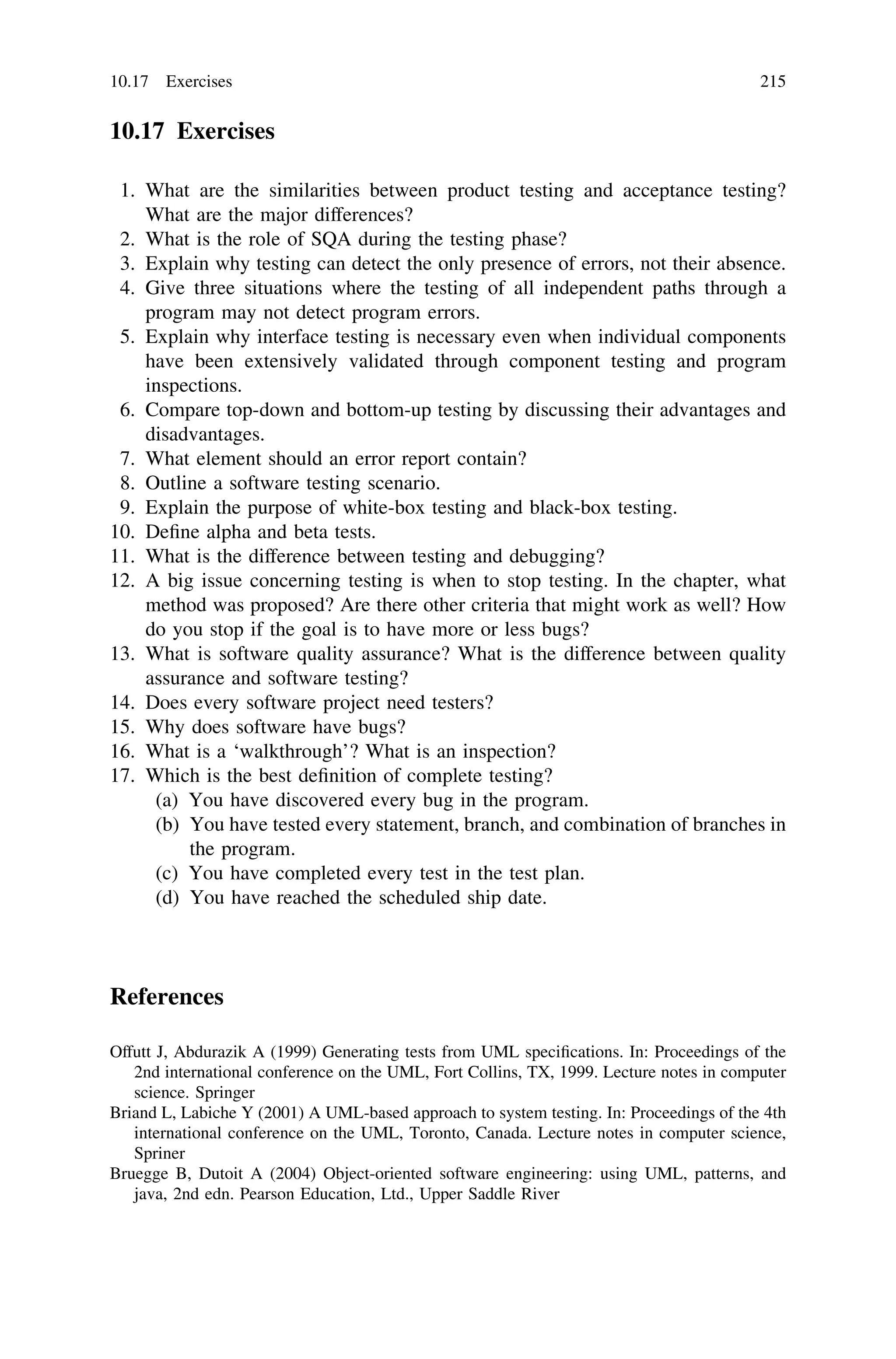 10.17 Exercises
1. What are the similarities between product testing and acceptance testing?
What are the major differences?
2. What is the role of SQA during the testing phase?
3. Explain why testing can detect the only presence of errors, not their absence.
4. Give three situations where the testing of all independent paths through a
program may not detect program errors.
5. Explain why interface testing is necessary even when individual components
have been extensively validated through component testing and program
inspections.
6. Compare top-down and bottom-up testing by discussing their advantages and
disadvantages.
7. What element should an error report contain?
8. Outline a software testing scenario.
9. Explain the purpose of white-box testing and black-box testing.
10. Deﬁne alpha and beta tests.
11. What is the difference between testing and debugging?
12. A big issue concerning testing is when to stop testing. In the chapter, what
method was proposed? Are there other criteria that might work as well? How
do you stop if the goal is to have more or less bugs?
13. What is software quality assurance? What is the difference between quality
assurance and software testing?
14. Does every software project need testers?
15. Why does software have bugs?
16. What is a ‘walkthrough’? What is an inspection?
17. Which is the best deﬁnition of complete testing?
(a) You have discovered every bug in the program.
(b) You have tested every statement, branch, and combination of branches in
the program.
(c) You have completed every test in the test plan.
(d) You have reached the scheduled ship date.
References
Offutt J, Abdurazik A (1999) Generating tests from UML speciﬁcations. In: Proceedings of the
2nd international conference on the UML, Fort Collins, TX, 1999. Lecture notes in computer
science. Springer
Briand L, Labiche Y (2001) A UML-based approach to system testing. In: Proceedings of the 4th
international conference on the UML, Toronto, Canada. Lecture notes in computer science,
Spriner
Bruegge B, Dutoit A (2004) Object-oriented software engineering: using UML, patterns, and
java, 2nd edn. Pearson Education, Ltd., Upper Saddle River
10.17 Exercises 215
 